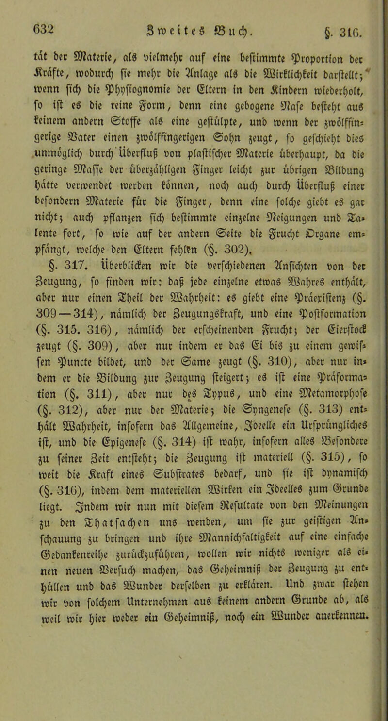 Swcite§S3uc^. §. 310. tdt bcc 5D?atctie, nt« totelmc^c auf eine befiimmte Proportion bec Ärnfte, woburd) fie mei)c bie ^(nla.qe alö bie 9öirElict)feit barfleUt-/ wenn ftd) bie P^pfiognomic bet eitern in ben Äinbern wicber^ott, fo ifl eS bie reine benn eine gebogene 9^nfe bejleijt aui feinem anbern ©toffe at« eine gejlülptc, unb wenn bet jwolffim gerige SSatec einen jw6tffingerigen ©oi)n jeugt, fo gefdjie^t bie$ unmöglich burd)'Überfluf oon plajlifd)er 9Äatcrie überhaupt, ba bie geringe SJJaffe bet überjd^Iigen ginget teid)t jut übrigen SSitbung Ijdtte oerwenbet werben fonnen, noc^ aud^ burd) Übetfluf einet befonbetn SO^ntetie füt bie ginget, benn eine [oldje giebt eö gat ni^t; aud) pflanjen fid) befiimmte einjelne Steigungen unb Sa* lentc fott, fo wie auf bet anbetn ©eite bie gruc^t SDtgane em* pfdngt, weld)c ben ©Item fel)ftn ('§. 302), §. 317. Übetbli(fen wit bie oetfd)iebenen 2Tnftd)tcn oon bet Beugung, fo ftnben wit: baf jebe einjelne etwaö SQ3al)teS enti)dlt, abet nut einen Si)eil bet 5ßal)tt)eit: eö giebt eine Ptdetiftenj (§. 309 — 314), ndmiid) bet B^usungöftaft, unb eine Poflfotmation (§. 315. 316), ndmlic^ bet etfd)etnenben grui^t) bet ßierjlocS jeugt (§. 309), abet nut inbem et baS 6i bi^ ju einem geroif* fen Puncte bitbet, unb bet ©ame jeugt (§. 310), aber nut in* bem et bie SSitbung jut Beugung jleigert; eä ifl eine prdformaa tion (§. 311), abet nut be3 Sppuö, unb eine S)?etamorpt)ofc (§. 312), abet nut bet SOtateriej bie ©pngenefe (§. 313) ent* I)dtt SD3at)rt)eit, infofern baö tfitgemeine, Sbeette ein Urfptüngtidjeö ifi, unb bie ^pigenefe (§. 314) ijl wat>r, infofern alleö SSefonberc JU feiner Btit entfletjtj bie Beugung ift materiett (§. 315), fo weit bie .Kraft cincö ©ubflrateS bebarf, unb fte ifl bpnamifd) (§. 316), inbem bem materiellen SBirEen ein 3beelte^ jum ©runbe liegt. Snbem wir nun mit biefem 9Jefuttate oon ben CWeinungen JU ben S^atfad)en unö wenben, um fte jut geifligen 2tn» fc^auung ju bringen unb it)te SSZanniebfattigfeit auf eine einfad)e @ebanfenteit)e jurü(fjufüt)ren, wollen wir nichts weniger atS ei» nen neuen SSerfud) madjen, baS ©etjeimnip bet Beugung ju ent» butten unb baS Söunber betfetben ju erftdren. Unb jwac flet)en wit oon fotd)em Unternet)men au3 feinem anbern ©runbe ab, atd weit wir t;ier webet ein ©et)cimnip, nod; ein SBunber ouerlennea. I j