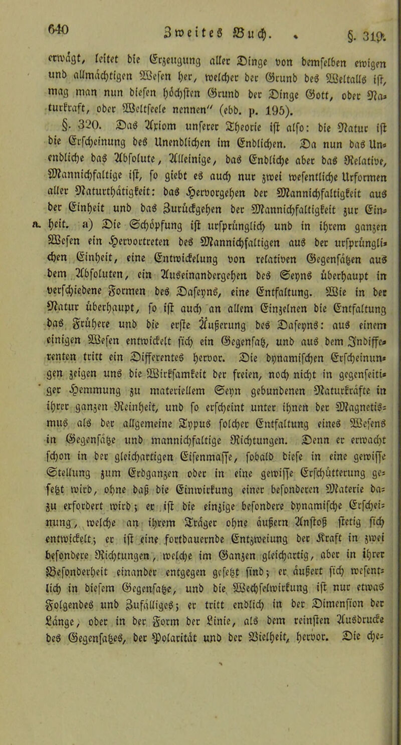 f>40 SroeiteS JBuc^). • §. 3ip>. cta^agt, leitet bie (5c5eu9un3 aller Singe üon bemfelben ctnigen unb allmächtigen 5öefcn l)ec, metchec ber öcunb beö «ffieltaUg ift, mag man mm biefen l)6d)jlcn @cunb ber Singe @ott, ober turfraft, ober SBettfeele nennen (ebb. p. 195). §. 320. Saö 2lFiom unferer Sheorie ijl alfo: bie Statur ifl bie erfchcinung beS Unenblichcn im ^nblichen. Sa nun baö Un« enblidje ba6 3fbfolute, ^illetnige, ba« (5nblicl)e aber baö 0telatiüe, CWannichfaltige ijl, fo giebt eS auch nur 5mei mefentliche Urformen aller «Katurthdtigfeit: bag .^eroorgehen ber 50?annichfaltig!eit au3 ber (Einheit unb ba6 SuriuJgehen ber 50?annichfalttgfeit jur ßin^ h«it. a) Sie ©chbpfung ij^ urfprünglich unb in ihrem ganjen SSBefen ein .^eroortreten beö SWannichfattigen au^ ber urfprüngli» <h^n Einheit, eine (Jntroicfelung oon relatioen ©egenfdhen auö bem 2(bfoluten, ein 2luöeinanbergehen beö @epn§ überhaupt in verfchicbene formen beö Safepnö, eine Entfaltung. SOBte in ber Statur überhaupt, fo ijl auch «n ^>Hfm Einjelnen bie Entfaltung baö frühere unb bie er|lc ^uperung beö Safepnö: au5 einem einigen SDBefen entmitfelt fich ein ©egenfag, unb auö bem ^nbiffe» renten tritt ein Sifferenteg h^^^'^or. Sie bpnamifchen Erfchetnun» gen geigen unS bie SDStrffamfeit ber freien, noch nicht in gegenfeiti« ger .^emmung ju materiellem ©epn gebunbenen S^atur!rdfte in ihrer ganjen Oieinheit, unb fo erfcheint unter ihnen ber 5D?agnetiä: muö al6 ber allgemeine Sppuö folcher Entfaltung eineö SBefen^ in E5egenfd^e unb mannichfaltige 9?ichtungen. Senn er erroad}t fd)on in bet gleichartigen Eifenmaffe, fobalb biefe in eine gemiffe ©tellung jum Erbganjen ober in eine geroiffe Erfchutterung ge: fegt mirb, ohne bap bie Einmirfung einet befonberen 9Jiaterie bai ju erforbert mirb; et , ift bie einzige befonbere bpnamifche Erfchei: mmg, «eiche an ihrem Srdger ohne dufern 2lnftof ftetig ftch cntmicbeltj er ift eine .fortbauernbe Entitteiung bet Äraft in j«ei befonbere 9?ichtungen, «eiche im ©anjen gleichartig, aber in ihrer 85efonberl)eit cinanber entgegen gefegt finbj er dufert fich «efent^ lieh in biefem ©egenfafee, unb bie, iSBe(hfel«irfung ift nur et«ad Solgenbed unb ^ufdUige^j er tritt enblich in ber Simenfton ber Sdnge, ober in ber Sorm bet £inie, ald bem reinften 2fuöbru(fe bed ©egenfaljeö, bet ^olaritdt unb bet SSiclheit, htrbor. Sie ches