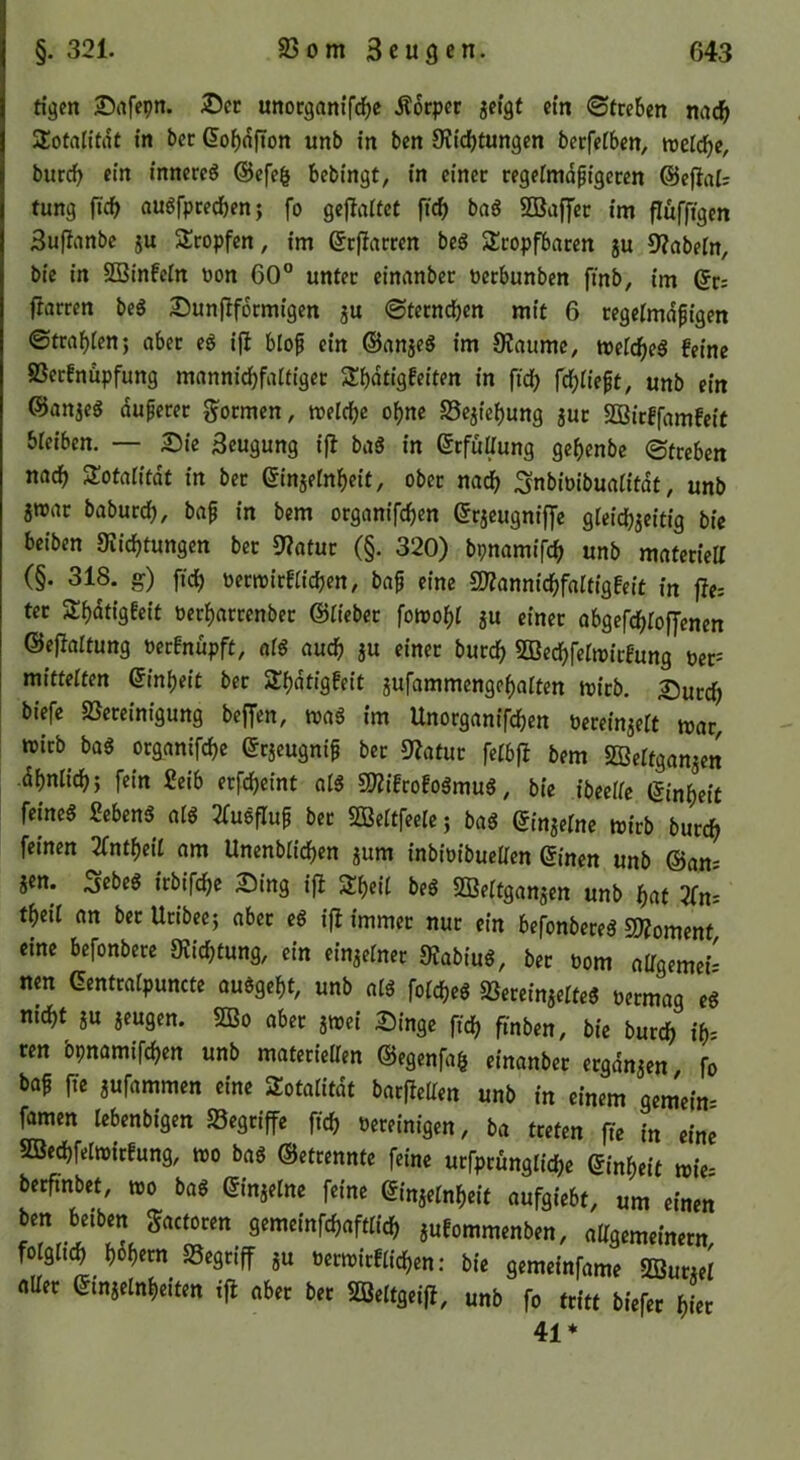 tigen Siifcpn. ®cr unocganif^c Äocpcc jci'gt ein Streben nac^ Sotalitrtf tn bcc dobofton unb in ben Slidbtungen bcrfelbcn, tveld)e, bureb ein inneres @cfe§ bebingt, in einer regelmäßigeren @efial= tung fic^> auSfprecbenj fo geflaiiet ftcb baS 2Bajyer im flüfftgen Suflanbc ju Slropfen, im drfiarren beS Slropfbaren ju 9?abein, bie in 2Binfein üon 60° unter einanber üerbunben finb, im dr; fiarren beS 2)unf^f6rmigen ju ©terneben mit 6 regelmäßigen ©trabten; aber eS ifl bloß ein ©anjeS im JRaumc, metebeS feine 23erfnupfung manniebfattiger 3:bntigfe{ten in ficb febiießt, unb ein ©anjeS dußerer formen, meicbe ohne Sejiebung jur 2ßirffamfeit bieiben. — Sie Beugung ifl baS in drfüUung gebenbe ©treben nach SJotaiitdt in bet dinjetnbeit, ober na<b Snbioibuatitdt, unb jroar babureb, baß in bem organifeben drjeugniffe gteicbjeitig bie beiben Siicbtungen ber 9?atur (§. 320) bpnamifcb unb materiell (§. 318. g) ftcb oermirfticben, baß eine SKannicbfaltigfeit in fies ter Slbntigfeit öerbarrenbet ©tieber fomobl ju einer abgefebtoffenen ©eflattung oerfnüpft, afS auch jU einer bureb 5ßccbfern)irfung pet= mittetten dinbeit ber Sbdtigfeit aufammengebalten mitb. Sutcb biefe 23ereinigung beffen, toaS im Unorganifeben bereinaett war, wirb^ bas organifebe drjeugniß bet 9latur fetbfl bem 2Bertganjen dbnlicb; fein £eib erfebeint olS SKifrofoSmuS, bie ibeeife dinbeit feines 2ebenS als 2fuSfIuß ber 2Beitfeere; baS dingeine wirb bureb feinen 2fntbeit am Unenbticben jum inbioibueüen dinen unb ©am jen. ^ebeS irbifi^e Sing ifl 2!beit beS 2Beitgangen unb bnt 2(ns tbeil an bet Uribee; aber eS ifl immer nur ein befonbereS Tlormnt eine befonbere 9Jicbtung, ein einzelner ÜlabiuS, bet üom alTgemei- nm dentratpuncte auSgebt, unb atS fotebeS 23ereinaetteS öermag eS nicht JU jeugen. 2Bo aber jwei Singe ftcb fmben, bie bureb ih- ren bpnamifeben unb materieaen ©egenfa^ einanber ergdnjen fo baß fte jufammen eine Sotaiitdt barfleUen unb in einem gemein- famen lebenbigen «Begriffe ftcb vereinigen, ba treten fte in eine 5BecbfeIwirfung, wo baS ©etrennte feine urfptüngiicbe dinbeit wies berfinbet, wo baS dinjelne feine dinjetnbeit aufgiebt, um einen ben betben gactoren gemeinfebafttieb jufommenben, aKgemeinern folglttb b^bern 25egtiff ju verwirfticben: bie gemeinfame 2Burjet nUer dinjetnbeiten ifl aber bet 2öeitgeifl, unb fo tritt biefer hier 41*