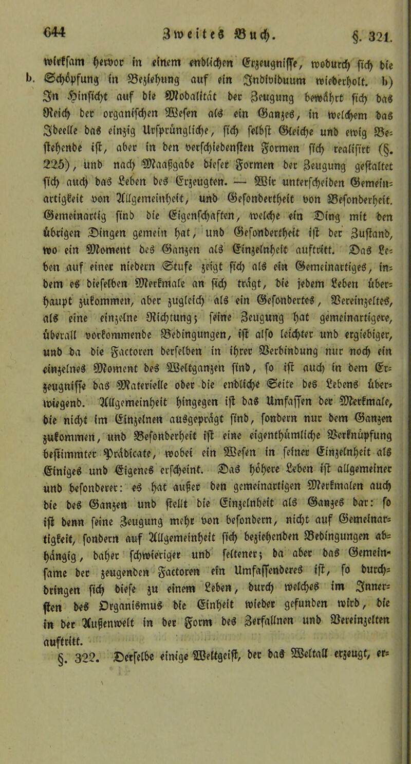 wlpffam ^«röoc in eimm «nbh’cfjen (Jrjeugniffe, rooburcfj ftc^ bie <2(^pfung in SSejip^ung ciuf ein ^nbiolbunm wteberfjolt. b) ^^ptnft<j(^t nuf bie SRobatItdt bec ^fugimg 6mdi)rt ftd? ba« 9?ficf) bec ocgamfd)en 3Bcf«n aW ein ©an^cö/ in tt)ei(if)em bn8 3bee(ic bn« einjig Urfpcünglid)e, fici^ felbjl ©{eic^e unb ewig S5e: fle^enbe ifl, abec in ben üerfdjiebenflen formen fid) reaiifirt (§. 225), unb nad) 5Ö?aapgnbe biefec gormen bec geugung gefialtet fld^ aud) bftö 2eben bed ©cjeugten. — SOBic unterfdjeiben ©emein: actig€eit non ^((Igemeinijeit, unb ©efonbect^eit non S5efonber^eit. ©emeinactig ftnb bie ©igenfdjnften, tt)ct<^e ein £)ing mit ben öbcigen 35ingen gemein ^at, unb ©efonbert^eit i)l bet 3u|lnnb, wo ein SWoment be8 ©anjen ai8 ©injein^eii auftcitt. 25a8 ?e= ben auf einet niebern ®tufe jeigt ftd) ot8 ein ©emeinactiged, in^ bem c8 biefetben 9Kerfmaie an fid) tcdgt, bie jebem 2eben über= ^aupt jufommen, nbec jugteid) al8 ein ®efonberte8, 3Seceinjeite8, at8 eine einjeine 9?id)tung$ feine Beugung i)at gemeinartigece, öbecall nocfommenbe SSebingungen, i)l aifo kid)tn unb etgiebiget, unb ba bie gactorcn betfelben in i^tec SSerbinbung nur nod> ein ei«jeine8 ©Moment be8 SDBeitganjen finb, fo ifi aud) in bem ©c= jeugniffe ba8 ®?atetielie obec bie enblicbe ®eite beö Sebeng übet* wiegenb. 2(l{gemcini)eit f)ingegen ijl ba8 Umfaffen bec COlecfmaie, bie nicht im öinjeinen auögepcdgt ftnb, fonbern nuc bem ©anjen julommen, unb 58efonbeci)eit ijl eine eigenti)umlici)e SBerfnüpfung bejlimmtec ^cdbicate, wobei ein SOBefen in feinet Sinjeinheit al6 einige« unb eigene« crfcheint. SDa« Beben ifi nitgemeinec unb befonbecec: e« M aupec ben gemeinactigen 2)?er!maien auch bie be« ©ansen unb fleüt bie ©injeinbeit at« ©anje« bat: fo ift benn feine Beugung mef)c non befonbern, nicht auf ©emeinats tigfeit, fonbetrt auf 2fllgemeinheit ftch bejiehenben Sebingungen ab= hdngig, baijec fchwietiget unb feitenec; ba abec ba« ©emein- fame bec jeugenben gactocen ein Umfaffenbece« ijl, fo bucchs btingen ftch biefe ju einem Beben, bucch welche« im Sfnneci flen be« £)rgani«mu« bie ©inheit wi«bcc gefunben wicb, bie in bec 2(ufenweit in bec gotm be« 3erfn«nen unb ajeceinietten auftcitt. §. 322. Decfelbe einige SBettgeifl, bec ba« 5Beitatt ecjeugf, ecs \