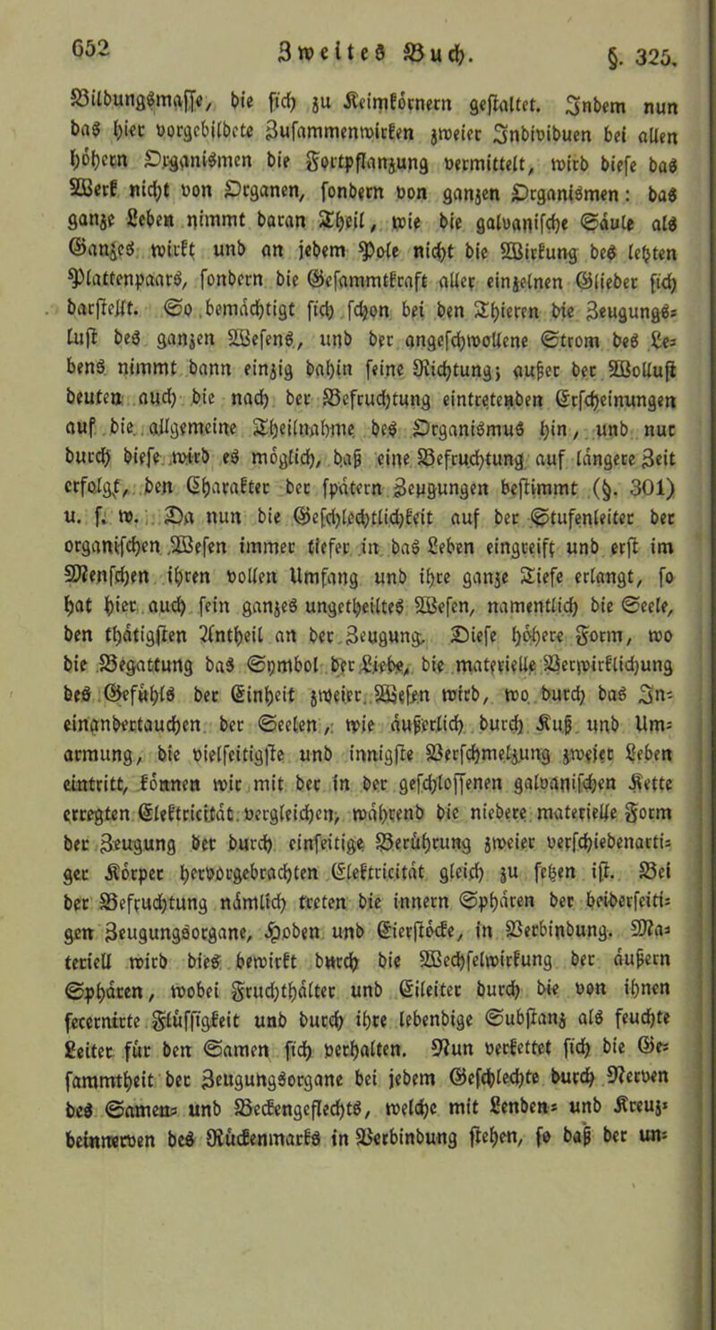 S3Ubungfma|J«, bie ftdj ju Äcimfömern gefkltct. Snbem nun ba$ lE)ici: oorgebilbcte 3ufammcntt>irEm jroetec Snbioibuen bei «Ucn ^6()em SDvg^jnv^men ble gQitpfIanj,ung uermittelt, itJtrb blefe ba« SBccE nic^t »on £)cganen, fonbjm öon gonjen £)tgamömen: ba« ganje geben nimmt bacan Zl)nl, ipie bie goluanifcije ©dute al« ©anjcsJ tviiE^ unb on jebem ^o{e nlc^t bie SBitEung be$ lebten ^iattenpaata, fonbcm bie ©efammtErnft alle? einjelnen ©liebet p<b bacl^elit. ©0 ,bemdd)tigt fiel) fc^pn bei ben Spieren bie 3««äungPs Cujl beg ganzen äßefenö., unb bet angcfd)tt)oUene ©tcom beP ge^ ben6, nimmt bann einzig babin feine 9?icl)tung; aufec bec SBoUufi beuten oud) bie nadf) bet Scfcudl)tung cinttetenben ©tfebeinungen auf, bie,, allgemeine Slb^ilnabme be$ £5cganiömuS bi^/ Unb nuc burd^ biefe,.mitb eö moglid), b.ap eine S5efcud)tung auf längere Seit Gb^iraEtec bec fpatern Sengungen bejlimmt ,(§. 301) u. fi nun bie ©efd)le^tlidbfeit auf ber .Stufenleiter ber organifeben .SDSefen immer tiefer in baö geben eingceift unb erft im 9)?enfd)en ihren Pollen Umfang unb ihre ganje Siefe erlangt^ fo hat hier , auch Rin ganjeS ungethcilteö 2Befen, namentlich bie Seele, ben thdtigRen 3fntheil an bet,Beugung; Siefe h^ere gotm, wo bie .SSegattung ba5 Spmbol bKÄebe^. bie matfrielle 2iecn)irElid)ung beö.@eftthlö bet Einheit jipeieti.SÖjeRn wirb, wo burch baö cinanbertauchen. ber Seelen ,: wie du^eriid),. burd) Äu.g. unb Um= armung, bie pielfeitigRe unb innigRe SSerfchmetiung jweiet geben eintritt, .fonnen wir mit ber in bet gefchloffenen galoanifd)en Äette erregten ©leEtcicitdt.üergleid)cn> wdhrenb bie niebere. materielle gotm bec Beugung ber burd) cinfeitige S5erfihrung jweiec oerfchiebenactis get Äorpet hecböcgebradhten ©leEtri.citdt gleich fehen iR. S5ei bet S3efrud)tung ndmltch treten bie innern Sph<^ren bec beiberfeitis gm Beugungaorgane, Jpoben unb ©ierRb^e, in 2}erbinbung. SÄaa tetiell wirb bie« bewirft bwreh bie SBechfelwirf'ung ber äußern Sph®*^en, wobei §cud)thdlter unb ©Reiter burch bie oon ihnen fecernirte.Sluffigfeit unb burch ihre lebenbige SubRanj al« feuchte geitet für ben Samen fid) perhalten. 3fun peefettet Reh bie ©e* fammtheit bec Benguhg«ocgane bei jebem ©efthlecRte burch S'^ecpen be« Sametfci unb ^ecfengeRecht«, welche mit genben* unb Äceuj» beinrwtPen be« OlücfenmacEa in äJetbinbung Rehen, fo bap bet un=