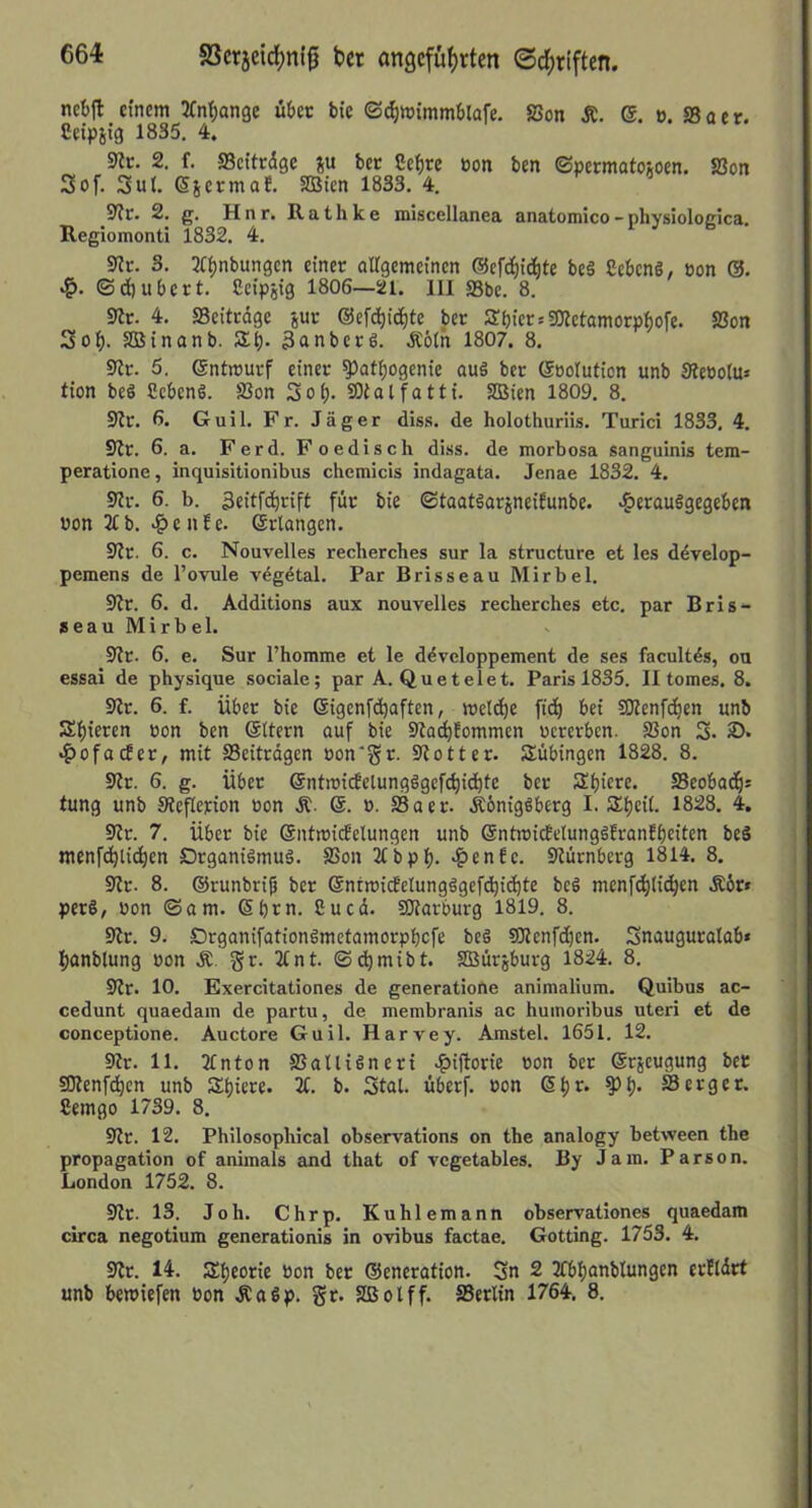 SSerjeic^m’g 6« angcfüf)rten ©d;riften. nct)|t einem JCni^jange übet bte <Sd)W{mmblafe. SSon Ä. ®. ». S3aer. Ceipit'3 1835. 4. 9?r. 2. f. SBcttrdge ju bet Sct)re eon ben ©permatoioen. SSon 3of. 3ul. 6scrmaE. SBien 1833. 4. S?r. 2. g. H n r. R a t h k e miscellanea anatomico - nhyslologica. Regiomonti 1832. 4. sRc. 3. 31^nbungcn einer airgemcincn ©efd^iAte be§ Sebeng, eon (3. •!q. ©d)ubcrt. Ccipjig 1806—21. III S3be. 8. 9It. 4. SBeitedge gur ©efc^ic^te ber SbicrsSOIctamorpbofe. SSon 3ob. SBinanb. Sb* 3anbcre. dtötn 1807. 8. SJr. 5. ©ntmuvf einer ^atbogenie auä ber (Söolution unb Sieootu* tion beö fiebenS. SSon 3ob- SDtalfatti. SBien 1809. 8. Sir. 6. Guil. Fr. Jäger diss. de holothuriis. Turici 1833. 4. Sir. 6. a. Ferd. Foedisch diss. de morbosa sanguinis tem- peratione, inquisitionibus chemicis indagata. Jenae 1832. 4. 9Ir. 6. b. 3eitfcbrift für bie ©taatäarjneiEunbe. >?>erau§gegeben won 2£ b. .?) e n f e. Erlangen. 9Ir. 6. c. Nouvelles reclierches sur la structure et les ddvelop- pemens de l’ovule vägdtal. Par Brisseau Mirbel. SZr. 6. d. Additions aux nouvelles recherches etc. par Bris- seau Mirbel. 9?r. 6. e. Sur Thomme et le ddvcloppement de ses facultds, ou essai de physique sociale; par A. Quetelet. Paris 1835. II tomes. 8. Sir. 6. f. über bie ©igenfebaften, meldje fi(b bei S)Ienf(ben unb Bibieren üon ben ©Itern auf bie SIoibEommen uererben. SSon 3. 2). •f)ofacfer, mit S3eitrdgen oon'gr. Slotter. Tübingen 1828. 8. 9Ir. 6. g. über ©ntroicfelungägefcbidbte ber Sbicre. SScobadb* tung unb Sieflepion oon Ä- ». S3aer. Äbnigßberg I. Sbeil. 1828. 4. 9Ir. 7. über bie ©ntmicEelungen unb ©ntmicfelunggfranfbeiten beS menfcblicbtn Drganiämuä. SSon 2tbpb. 4>£nEe. Slürnberg 1814. 8. Sir. 8. ©runbrij) ber Snrmitfelungägefcbicbte beö mcnfiblicbtn •Kbr* pet§, bon ©am. ©bm. 8ucd. SJIarburg 1819. 8. Sir. 9. Drganifationömetamorpbcfe beö SDIenfdjcn. 3nauguralab« banblung oon gr. 2tnt. ©cbmibt. Sßürjburg 1824. 8. Sir. 10. Exercitationes de generatiorte animalium. Quibus ac- cedunt quaedain de partu, de membranis ac huinoribus Uteri et de conceptione. Auctore Guil. Harvey. Amstel. 1651. 12. 9Ir. 11. 2tnton SSalliäneri .fjijlorie bon ber ©rjeugung ber SJIenfcbcn unb Sbiere. 2t. b. 3tal. überf. bon ©b*^* SSerger. Cemgo 1739. 8. Sir. 12. Philosopliical observations on the analogy betvveen the propagation of animals and that of vegetables. By Jam. Parson. London 1752. 8. Sit. 13. Job. Chrp. Kuhlemann observationes quaedam circa negotium generationis in ovibus factae. Gotting. 1753. 4. Sit. 14. Äbeorie bon ber ©eneration. 3« 2 2CbbanbIungen erEldrt unb bemiefen bon Äaöp. gr. SBolff. SSerlin 1764. 8.