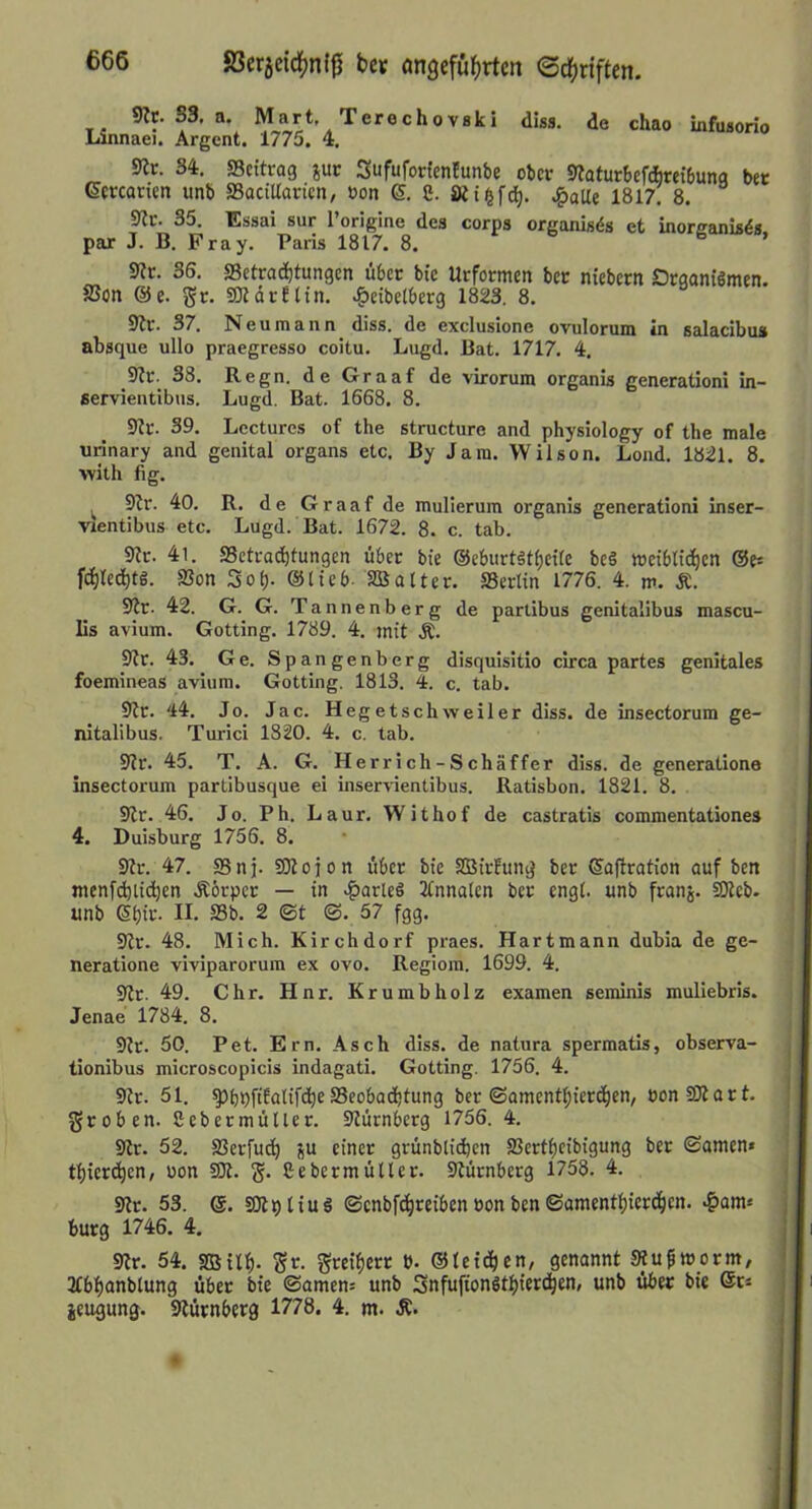 83er5eid[)nf^ bc« öngefü^irtcn ©dfjriften. diss. de chao infusorio 9Jc. S3, n. Mart, Terechovski Linnaei. Argcnt. 1775, 4. Sit. 34. SScitrag jur Sufufottenlunbe ober Siafurbefdbretbuna bet Gcrcancn unb SSactUarien, bon 6. 8. SRii^f^. Jgaüi 1817. 8. Sic. 35. Essai sur Torigine des corps organis^s et inorcanis^s. par J. B. Fray. Paris 1817. 8. 6 . Sic. 36. S3ctcad)tungcn übcc bie Uefotmen bcc niebecn Dcganiömen. S3on @e. gc. SJldcfltn, .^eibcibecg 1823. 8. Sic. 37. Neu mann diss. de exclusione ovulorum in salacibus absque ullo praegresso coitu. Lugd. Bat, 1717. 4. Sit. 38. Regn. de Graaf de virorum organis generationi in- servientibus. Lugd. Bat. 1668. 8. Sic. 39. Lcctures of the structure and physiology of the male urinary and genital organs etc. By Jam. Wilson. Lond. 1821. 8. ■with fig. Sir. 40. R. de Graaf de mulierum organis generationi Inser- vientibus etc. Lugd. Bat. 1672. 8. c. tab. Sic. 41. aSetraditungen über bte @eburt5tl)eite bc§ weiblichen &f- fchledhtö. SSon Sof). ©lieb- SB alter. SSeclin 1776. 4. m. Ä. Sir. 42. G. G. Tannenberg de parlibus genitalibus mascu- lis avium. Gotting. 1789, 4. jnit Ä. Sir. 43. Ge. Spangenberg disquisitio circa partes genitales foemineas avium. Gotting. 1813. 4. c. tab. Sic. 44, Jo. Jac. Hegetschweiler diss. de insectorum ge- nitalibus. Turici 1820. 4. c. tab. Sir. 45. T. A. G. Herrich-Schäffer diss. de generatione insectorum partibusque ei inservientibus. Ratisbon. 1821. 8. Sir. 46, Jo. Ph. Laur, Withof de castratis commentationes 4. Duisburg 1756. 8. Sic. 47. as n j. SOi 0 i 0 n über bie SBirEung bec ©afiration auf ben menf(^lid)en Äörper — in .^arleS ilnnalen ber engl, unb feanj. iOieb- unb 6l)it'- II- S3b. 2 ©t ©. 57 fgg. Sic. 48. Mich. Kirchdorf praes. Hartmann dubia de ge- neratione viviparorum ex ovo. Regiom. 1699. 4. Sir. 49. Chr. Hnr. Krumb holz examen seminis muliebris. Jenae 1784. 8. Sic. 50. Pet. Ern, Asch diss. de natura spermatis, observa- tionibus microscopicis indagati. Gotting. 1756. 4. Sir. 51. ^bOftfalifche^Beobachtung ber ©amenthiecchen, oonSJiart. groben. Sebecmüller. Siütnberg 1756. 4. Sir. 52. aSerfuch ju einer grünblichen aSertheibigung bec ©amen» thicrdien, uon SJi. g. Sebecmüller. Siütnberg 1758. 4. Sir. 53. e. SOipliuö ©cnbfih«iben öon ben ©amenthicedhen- bürg 1746. 4. Sir. 54. asilh- Sr- geeihere t). ©lei^ien, genannt SRufworm/ ifbhcinblung über bie ©amen= unb SnfufionSthiet^hth/ unb über bie @cs ieugung. Siürnberg 1778. 4. m. Ä.