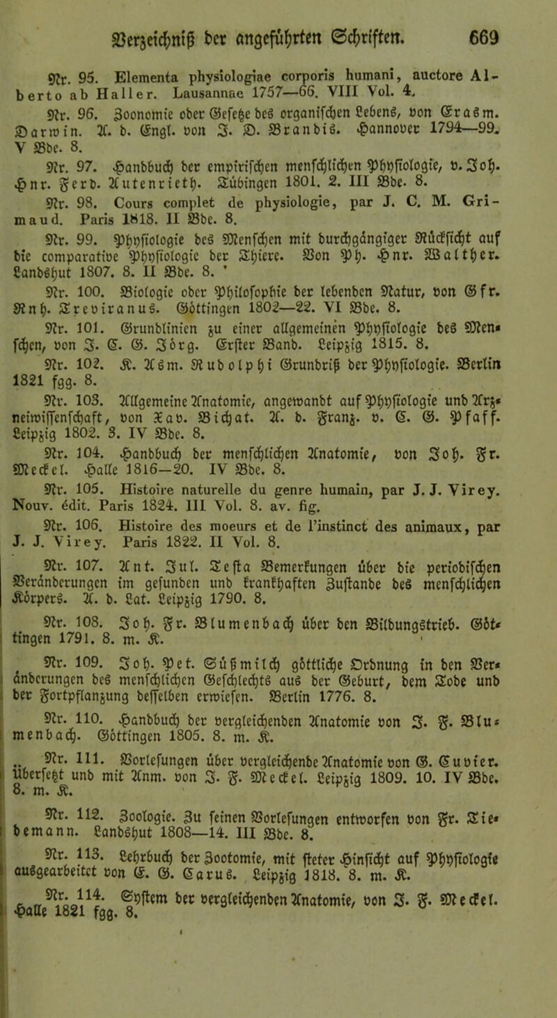 9?r. 95. Elementa physiologiae corporis humani, auctore Al- berto ab Haller. Lausannae 1757—66. VIII Vol. 4. 9lr. 96. 3oonomte ober ©efc^c be§ organif^en ßebenö, »on @ra§m. •Dormin. 31. b. (Sngl. öoii 3- 2). SSranbiö. ‘&annoret 1794—99. V S5bc. 8. 93r. 97. .^onbbuc^ ber emptrtfd^en menf(^Itd^Kn ^^pftologtc, ö. 3o^. t^nr. gerb. 2tutenriet^. Tübingen 1801. 2. III S3be. 8. 9Ir. 98. Cours complet de physiologie, par J. C. M. Gri- maud. Paris 1818. II Sbe. 8. 9ir. 99. ^()pftologie be§ SOIenfc^en mit burdbgängiger 9?ii(ffid^t ouf bte comparotioe Qlb^fioiogic ber Spiere. S3on ^Ij. 4)nr. SBott^er. Canb6t)ut 1807. 8. II SSbe. 8. ’ 93r. 100. ffiiofogie ober ^f)i^ofopbie ber lebenben Statur, Pon ©fr. Stnf)- Sreoiranuö. ©öttingen 1802—22. VI SSbe. 8. 9tr. 101. ©runblinien gu einer oUgemeinb ^bDfioIogie be§ SOten* fd^en, üon 3» 6. ©• Sorg, ©rfler SSonb. Ceipjig 1815. 8. 9tr. 102. 3fgm. 9tubolpf){ ©runbri^ ber^^pftologie. SScrlin 1821 fgg. 8. 9tr. 103. 3fUgemeine Tfnotomie, ongemonbt auf ^^pfiologie unbTfrj* neimiffenfdjaft, »on Xap. S3i<^at. 3C. b. granj. p. ©. ©. ^foff. Ceipjig 1802. 3. IV SSbe. 8. Str. 104. .^anbbud^ ber menfd^li^en 3Inatomie/ Pon 3of)- SJtecfel. JpaUe 1816-20. IV SSbe. 8. 9tr. 105. Histoire naturelle du genre humain, par J. J. Virey. Nouv. 4dit. Paris 1824. 111 Vol. 8. av. fig. 9tr. 106. Histoire des moeurs et de l’instinct des animaux, par J. J. Virey. Paris 1822. II Vol. 8. 9tr. 107. 2tnt. 3ul. Sefta Semerfungen über bie periobifeben SSerdnberungen im gefunben unb Iranf^aften Bujlanbe be§ men[(^lidgen Äörperä. a. b. 2at. Ceipjig 1790. 8. I Str. 108. 3o^. gr. SStumenbad^ über ben SSilbungätrieb. ©6t* 1 tingen 1791. 8. m. Ä. Str. 109. 3ob- ^et. <Sü0mttd^ g6ttlidt)c Orbnung tn ben SSer« I dnberungen be§ menf(^li(^en ®efd)ted^t6 aus ber ©eburt/ bem Sobe unb I ber gortpfianjung belfelben ermiefen. SSerlin 1776. 8. 9tr. 110. .f)ünbbud^ ber Pergleid^enben 2fnatomie Pon 3* S* SSlu* t menbad^. ©öttingen 1805. 8. m. Ä. , 9tr. 111. SSortefungen über Pergleid^enbe3Cnatomic pon ©. ©upter. I Uberfe^t unb mit 2tnm. Pon 3- g. IDtecEet. Seipgig 1809. 10. IV SSbe. 8. m. Ä. 9tr. 112. Zoologie. 3u feinen SSortefungen entmorfen Pon gr. Sie* I bemann. CanbSbut 1808—14. III SSbe. 8. • 9tr. 113. CebrbucI) beräootomie, mit fteter »öinfid^t ouf ^J^lpjtologi« |: auSgearbettet pon ©. @. ©oruS. Seipgig 3818.'8. m. Ä. •&aHe^l821^fgg 2fnatomie/ Pon 3* g- SÄetfel.