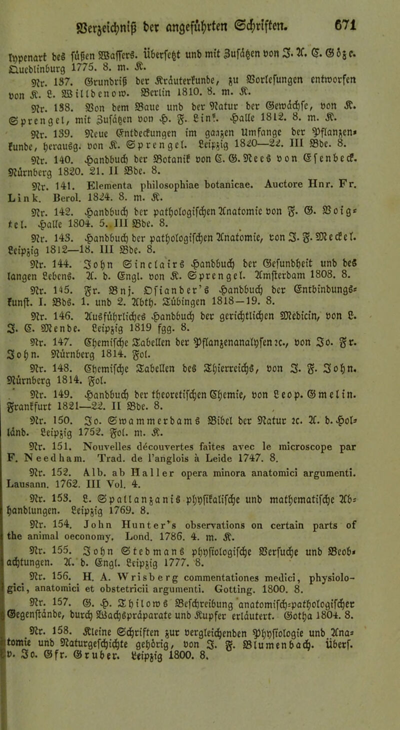 Itjpcnart be§ fii^en 2Baffcr§. Überfc^t unb mit 3ufd^cn oon 3f. (5. ©65 c. siucblinburg 1775. 8. m. Ä. 9ir. 1S7. ©runbrip bcr Ärdutcrfunbe, ju SSortcfungcn cntmorfm pon Ä. C. asiltbenom. SSerlin 1810. 8. m. Ä. 9tr. 1S8. S3on bem SSauc unb bcr 9?atur bcr ©cmdcbfC/ »on Ä. ©prengcl, mit 3ufdgcn »on g. ßin«. ^aUe 1812. 8. m. Ä. 9tr. 139. 9tcue ©ntbecEungcn im ganzen Umfange bcr ^flanj^cn* funbe, 1820—22. III S3bc. 8. 9tr. 140. .^anbbu^ bcr Sotanif oon6. ®. 9tecö »on ©fenbedP. 9turnberg 1820. 21. II fflbe. 8. 9tr. 141. Elementa philosophiae botanicae. Auctore Hnr. Fr. Link. Berol. 1824. 8. m. Ä. 9{r. 142. v^anbbiidb bcr patbotogifc^enTCnatomic Pon S* ®- 2Soig* tcl. «Italic 1804. 5..IlISSbc. 8. 9tr. 143. ^anbbudb bcr patbotogifeben TCnatom.ie, ton S- S- ^ ® ^ ^ 'f* 8cipjig 1812—18. III 95be. 8. 9tr. 144. Sobn ©inctairö ^anbbudb ber ©cfunbbcit unb bc8 langen 2ebcn8. 2t. b. ©ngl. Pon Ä. ©prenget. 2tmjlerbam 1808. 8. 9tr. 145. gr. 93nj. £>fianber’6 ^anbbudb bcr ©ntbinbungös funft. I. 95bö. 1. unb 2. 2tbtb- Tübingen 1818—19. 8. 9tr. 146. 2tu8fiibrlidbc8 v^anbbudb ber gericbtlidben SOtebicin/ ton 2. S- ©• Sltcnbe. Ceipjig 1819 fgg. 8. 91r. 147. ©bemifdbe Säbelten ber ^flanjenanalbfenjc., Pon So. gr. Sobn. 9türnbcrg 1814. gol. 9tr. 148. ©bemifebe Säbelten bc8 SbierrcidbS/ ton S» S- Sobn. 9iürnbcrg 1814. got. 9lr. 149. .if>anbbu^ bcr tbeoretifdben©bd*nif/ bon granffurt 1821—22. II 93be. 8. 9tr. 150. So. ©mammerbamS 95ibcl bcr 9tatur 2C. 2t. b..^ots tdnb. Ceipjig 1752. gol. m. Ä. 9tr. 151. Nouvelles ddcouvertes faites avec le inicroscope par F. Needham. Trad. de l’anglois a Leide 1747, 8. 9tr. 152. Alb. ab Haller opera minora anatomici argumenti. Lausann. 1762. III Vol. 4. 9lr. 153. g. (SpallanjaniS phpfifatiftbe unb matbematifebe 2tb* banblungen. Ceipjig 1769. 8. 9tr. 154. John Hunter’^s observations on certain parts of the animal oeconomy, Lond. 1786. 4. m. Ä. 9tr. 155. Sobn ©tebman§ pbpftologifdbe SSerfuebe unb 95eob* aebtungen. 2t. b. @ngl. Ccipjig 1777.'8. 9tr. 156. H. A. Wrisberg commentationes medici, physiolo- gici, anatomici et obstetricii argumenti. Gotting. 1800. 8. 9lr. 157. @. 5£bilon>8 93efd)rcibung anatomifcb=patbologif(bec ©egcnftdnbe, burdb SßJa^gprdparate unb Äupfer erldutcrt. ©otba 1804. 8. _9tr. 158. Äicine ©dbofften jur tergleicbenben ^bPpologie unb 2tna» tomie unb 9taturgefcbidbte gebbrig, ton S. g. aBlumenbodb- Überf. t. So. ©fr. ©ruber. Ceipjig 1800. 8.