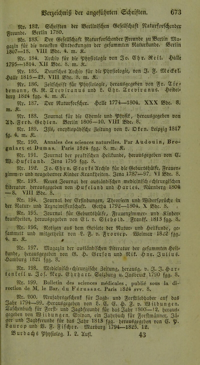 9ir. 182. ©d)n'ften ber Secltntfc^cn ©efetlfd^aft Slafurfot^nbjv grcunbe. S3crtin 1780. 9ir. 183. ®cr ©efellfd^aft ««afurforfc^enber ^reunbe ju SScrtin S[)?ac oagin für bte neucftcn ©ntbecEungen ber gefammtcn StaturEunbe. SSerltn 1807—18. VllI S3be. 4. m. Ä. 9Er. 184. 3Ci'd)iü für bie ^f)9ftolo9te oon So. ßl^r. Sieiti •fJoHe 1795—1814. XII S3bc. 8. m. Ä. 9Ir. 185. )Dcutfd)e§ 2Ird)tü für bte^^ilftologie, »on 3- 3* Fiedel. .^aUe 1815-23. VIII SSbc. 8. m. Ä. 9Ir. 186. äeitf^n’ft für ^l)i)ftot09te, l^crausgegcben üon ^r. Sie* bemann, @. 3?. Sreuiranuö unb S. 6t)r. SreotranuS. ^eibel» berg 1824 fgg. 4. m. Ä. 9Ir. 187. 2>er STaturforfdfjcr. 4>oße 1774—1804. XXX S3be. 8. m. Ä. 9h-. 188. Sournal für bie (Sftemte unb {jfrauögegcben »on 21b. gerb. ©el)len. SSerlin 1806—10. VIII 93be. 8. 9ir. 189. Sftä, enci)Elopdbifc^e Leitung »on 8. DEen. Beipgig 1817 fg. 4. m. Ä. 9ir. 190. Annales des Sciences naturelles. Par Audouin, Bro- gniart et Dumas. Paris 1824 fgg. 8. m. Ä. 9lr. 191. Sournat bcr praEtif(^cn .^eiiEunbe, f)crauögege6en »on 6. 51B. .^ufclanb. Scna 1795 fgg. 8. 9h. 192. 3 0. Sf)rn. ©tarEö 2frd)io für bie ©cburtöbütfc, grauens jimmir; unb neugeborner Ätnber ÄranEt)eiten. 5ena 1787—97. VI Sbe. 8. 9h. 193. 9Ieueg Sournal ber auäldnbifdjcn mebictntfdi.id^irurgifdjen Siteratur. berauögcgcben »on .^ufeUnb unb .ftarlee, 9Iürnberg 1804 — 8. VIII S3be. 8. 9Er. 194. Sournal ber ©rfinbungen, Sf)eortecn unb SBiberfprüd^e in ber 9?atur= unb 2trjncnoiffenfd)aft. @otba 1792—1804. X S5be. 8. , 9h. 195. Sournal für ©eburhljülfe, grauenjimmers unb Äinbers EranEl)eiten, b^raußgegeben »on Sl. o. ©iebolb.. granEf. 1813 fgg. 8. 9lr. 196. 9lotijen au§ bem ©ebiete ber 9Iaturs unb .^cilEunbe, ges faifimelt unb mitgetbeilt »on 8. g. o. groricp. SBeimar 1822 fgg. 4. ni. Ä. 4 9^r. 197. gilagajin ber au^ldnbifcben Siteralur ber gefammten .^eil* Eunbe, bt^rouggcscben »on @. ©erfon unb 9liE. .^nr. Suliuö. .Hamburg 1821 fgg. 8. 3lr. 198. 9Kebicinifcf);d)irurgif(be Leitung, Ijcraugg. ». 3* S-*?>ar; tenEeil u. Sof. 9?ep. ©Ulzburg u. SnöbrucE 1790 fgg. 8. 9Ir. 199. Bulletin des Sciences m^dicales, publiö sous la di- rection de M. le IJar. du Fdrussac. Paris 1824 sw. 8. 9flr. 200. 9Ecujaf)rägefdbenE für Sagbs unb gorjtliebbaber auf ba§ Sabr 1794—99. .^erauSgegeben »on 8. 6. @. g. o. SB Übungen. Safdjenbud) für gorfl= unb Sagbfreunbe für baä Sabr i8oa—12. Ijcrauä* gegeben »on 5DSiibungcn. ©nlöan, ein Saljrbut^ für gorftmdnner, Sds ger unb Sagbfreunbe für ba§ Sabr 1813 fgg. berauögegeben »on 6. Saurop unb fß. g. gifc^er. SOIarburg 1794—1825. 12. SSurbac^g ^bbfiotog. I. 2. 2(ufl. 43