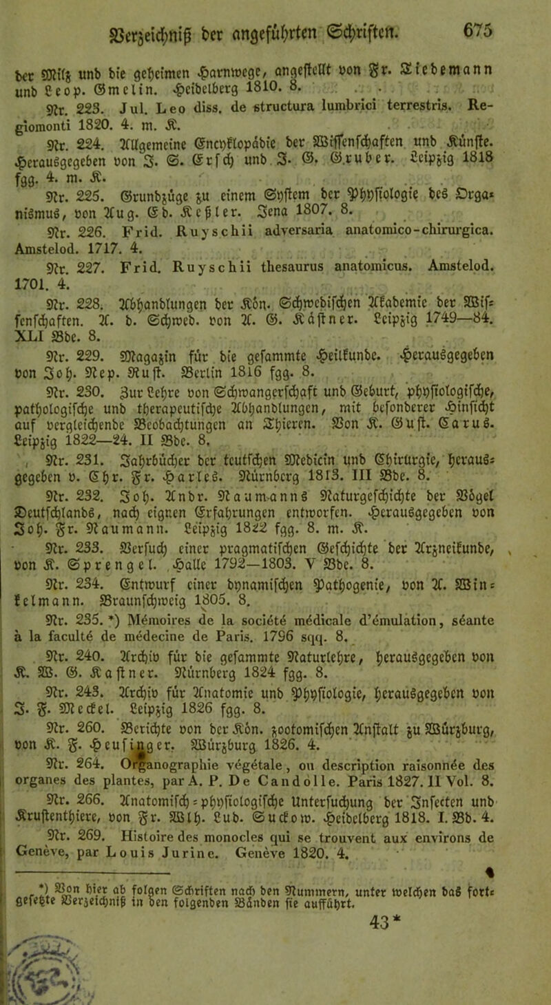 b€t SKifS unb bie geheimen ^arnwcgc/ angcjtcllt von Sitcbfniann unb Ceop. ömclin. ^cibelberg 1810. 8. 5«r. 223. Jul. Leo diss. de etructura lumbrici terrestris. Re- giomonti 1820. 4, m. Ä. . • s«r. 224. 3fUgemeine enc^flopdbie ber SBiffenfd)aften «nb Äunjtc. .?)crauggegcben »on 3. ©• ^rfd) unb.S- ®. ©.ruber, icipjig 1818 fgg. 4. ni. Ä. 9?r. 225. ©runbiüge p einem ©t)ttcm ber ^l^^ffologte be§ £)rga* niämuö, Bon 2Cug. ©b. .Kegler. 3ena 1807. 8. 9?r. 226. Frid. Ruyschii adversaria anatoinico-chirui-gica. Amstelod. 1717. 4. 9?r. 227. Frid. Ruyschii tliesaurus anatomicus. Amstelod. 1701. 4. 3?r. 228. 3fb^anbtungen ber Äon- ©c^mebifd^en 2Cfabemie ber SBifs fenfd^aften. 3f. b. ©c^rceb. Bon 2t. Ädftner. Ceipsig 1749—84. XLI Sbe. 8. 92r. 229. SOlagüiin für bie gefammte ^eilfunbc. ^erauögegeben Bon 3o^. 9?ep. Siujt. SSertin I8i6 fgg. 8. 9tr. 230. 3ur 2ef)re Bon ©(^wangerfd)gft unb ©eburt, pb^itologif^C/ patl)ologifc^e unb tberapcutifd)e itbbanBlungcn, mit befonberer >6infi(^t ouf Bcrgteii^enbe S3cobad)tungcn an Spieren. SSon Ä. ©ujt. ©aruö. Seipjig 1822—24. II ffibe. 8. I S2r. 231. 3abr6üd)er ber teutfeben SEJtebicin unb ©birürgie, fjerauäj gegeben b. >&arTed. Stürnberg 1813. III S3be. 8. 9tr. 232. 3ob- 2tnbr. Slaumannö 92aturgefcbid)te ber S36get iDeutf^IanbS, nach eignen ©rfabrungen entiBorfcn. -^erauögegeben Bon 3ob- 91 au m ann. Ceipsig 1822 fgg. 8. m. -R“. 9lr. 233. SJerfud) einer pragmatifeben ©ef^iebfe ber 2trjneiEunbe, Bon Ä. ©prengel. ,-öalle 1792—1803. V S3be. 8. 9Jr. 234. ©ntmurf einer bpnamifeben ^gtbogenie, Bon X 2Bin: Jeimann. SSraunft^meig 1805. 8, 9lr. 235. *) Mdmoires de la sociötd mddicale d’emulation, sdante a la facult6 de medecine de Paris. 1796 sqq. 8. 9tr. 240. XcbiB für bie gefammte 9taturtebre, b^tauägegeben Bon Ä, SB. ©. .Slaflner. 9türnberg 1824 fgg. 8. 9lr. 243. XebiB für 2fnatomie unb 5>b9fio^09iC/ • 3- S* 9Jledet. Ceipjig 1826 fgg. 8. 9tr. 260. SSeridbte Bon ber Äbn. jootomifeben 2tnjfalt ju SBürjburg, ■; Bon Ä. g. >?)eufinger. SBürjburg 1826. 4. 9tr. 264. O^anographie veg^tale, ou description raisonnde des I Organes des plantes, par A. P. D e C a n d ö 11 e. Paris 1827.11 Vol. 8. . 9lr. 266. 2tnatomifd) = pbpfiotogifdbe Unterfudbung ber 3nfecten unb [: Ärujlentbiere, Bon gr. Sßlb- 8ub- ©ucEom. -^eibelberg 1818. I.SBb. 4. I 9lr. 269. Histoire des monocles qui se trouvent aux environs de f Geneve, par Louis Jurine. Geneve 1820. 4. % *) SSon hier ab fol gefeite SBerieiebnif in gen ©dtriften nadb ben 9lummern, unter welchen baS forte Den folgenben ißdnben fte aufführt. 43*