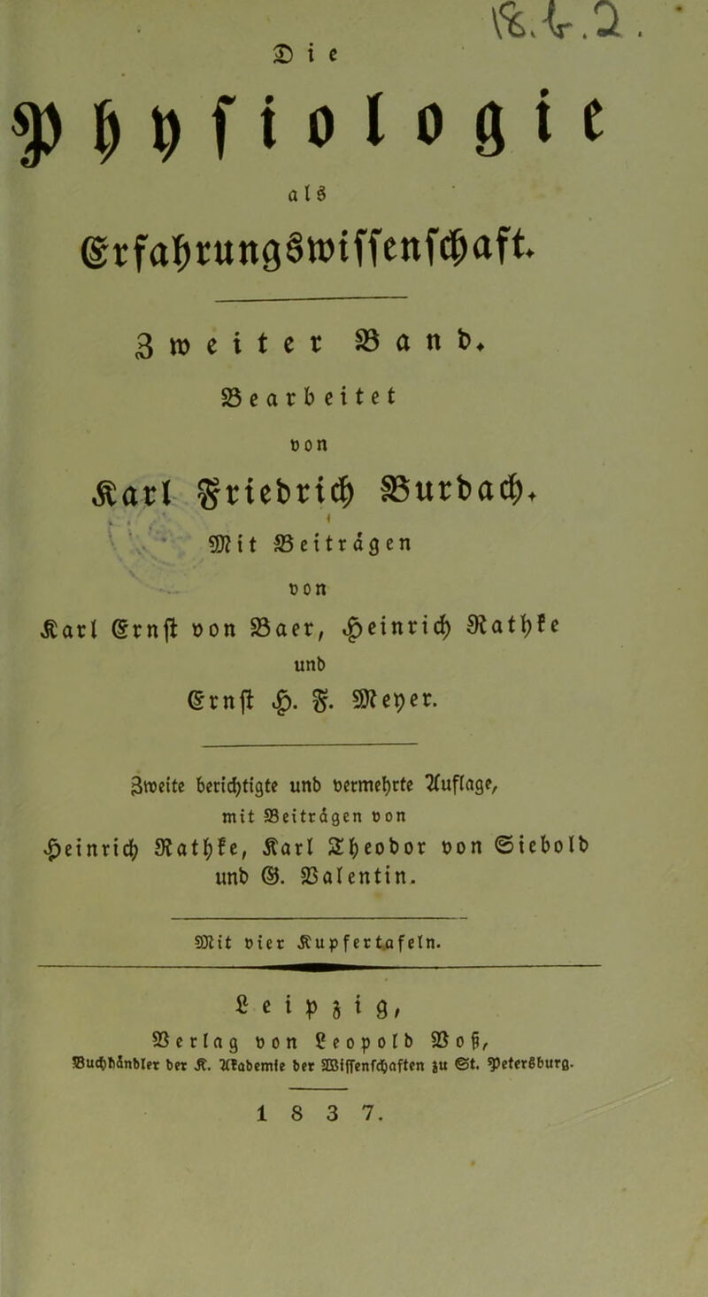 1 \%,AT . Ji . £> i c sp H f i 0l o 0 i e aU ©rfabrungSttnffenfcbaft 3 i» e i t e t SB a tt b. 23 e a r b c i t e t oon Äarl Sriebriclj SButbacf). ÜÄ11 23 e 111 dg en non Äarl <Srnft oon 23aer, £einrtcf) Statute unb @rnjt .£). 50?eper. 3n>cttc berichtigte unb nermebcte Auflage, mit Beiträgen eon Heinrich SRathfe, Äarl 2^t)eot>or oon ©tebolb unb ©. Valentin. 931 it »ier Äupfer tafeln. fi e i |) j i g, S3erlag »on 2eopolb $8 o %, ffiucbbinblet bet Jt. 2(?abemle bet 2BifFenfdjaften ju ©t. speterSburß.