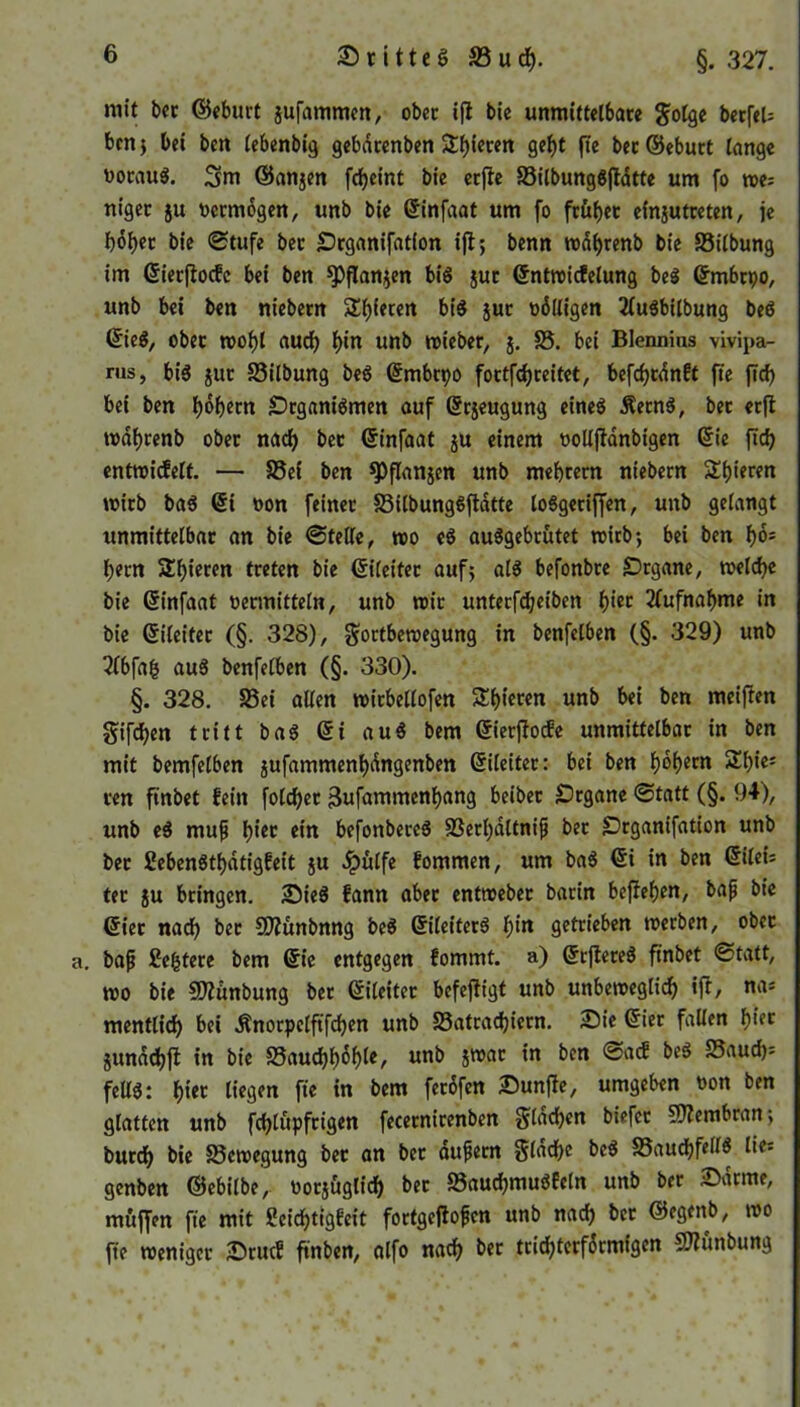 O r i 11 c § 33 u cf). §. 327. mit bet ©eburt jufamtnen, obec ifi bie unmittelbare golge berfel= ben* bei bcn lebenbig gebdtenben Stf^ten gebt fte ber ©eburt lange woraus. 3m ©anjen fcbeint bic erffe 23ilbungSftdtte um fo we; niger ju vermögen, unb bie Ginfaat um fo früher efnjutreten, je bober bie ©tufe ber Organifatfon ifl; benn wdbrenb bie 23ilbung im Gierffocfe bei ben ^Pflanjen bis jut Gntwicfelung beS Gmbtpo, unb bei ben niebern Rieten bis jur völligen 2lu$bilbung beS GieS, ober tt>of)l auch b'n unb wieber, j. 25. bei Blennius vivipa- rus, bis jur S3ilbung beS Gmbtpo fortfebreitet, befd)rdnEt fte ftd) bei ben b^betn Organismen auf Grjeugung eines ÄetnS, bet erfl wdbrenb ober nach ber Ginfaat ju einem «ollffanbigen Gie ftcb entwicfelt. — 25ei ben ^)flanjen unb mebrern niebern Spieren wirb baS Gi oon feiner SilbungSftdtte loSgeriffen, unb gelangt unmittelbar an bie ©teile, wo eS auSgebrütet wirb} bei ben b°s l;ern Spieren treten bie Gileiter auf} als befonbre Organe, welche bie Ginfaat «ermitteln, unb wir unterfd;eiben b^ Aufnahme in bie Gileiter (§. 328), Fortbewegung in benfelben (§. 329) unb 2lbfa£ auS benfelben (§. 330). §. 328. 25ei allen wirbellofen SSbieten «nb bei ben meifien giften tritt baS Gi auS bem Gierflocfe unmittelbar in ben mit bemfelben jufammenbdngenben Gileiter: bei ben bdbern 2ty’c; ren ftnbet fein folget 3ufammenbang beiber Organe ©tatt (§. 94), unb eS muß b1’^ ein befonbereS SSerbdltniß bet Organifation unb ber CebenStbatigfeit ju «hülfe fommen, um baS Gi in ben Gilei= ter ju bringen. OieS fann aber entweber barin befleben, baß bie Gier nach ber SQiünbnng beS GileiterS t)in getrieben werben, obec a. baß festere bem Gt’e entgegen fommt. a) GrflereS ftnbet ©tatt, wo bie SDlünbung ber Gileiter befcfltgt unb unbeweglich ifl/ na* mentlicb bei «ftnorpelftfcben unb SSatradjiern. Oie Gier fallen biec junddjjl in bie 25aucbboble, unb jwac in ben ©a<f beS 25auch* felis: b«« liegen fte in bem fetöfen Ounfie, umgeben t>on ben glatten unb febtüpfrigen fecernirenben Fißbben biefee Membran} burd) bie Bewegung ber an ber äußern Flache beS 25aud}fellS lie* genben ©ebilbe, «orjügtid) ber 25auchmuSfeln unb ber Oarme, muffen fte mit Scidf>tig6eit fortgejloßcn unb nach ber ©egenb, wo fte weniger OrucE ftnben, alfo nach ber trichterförmigen SKünbung