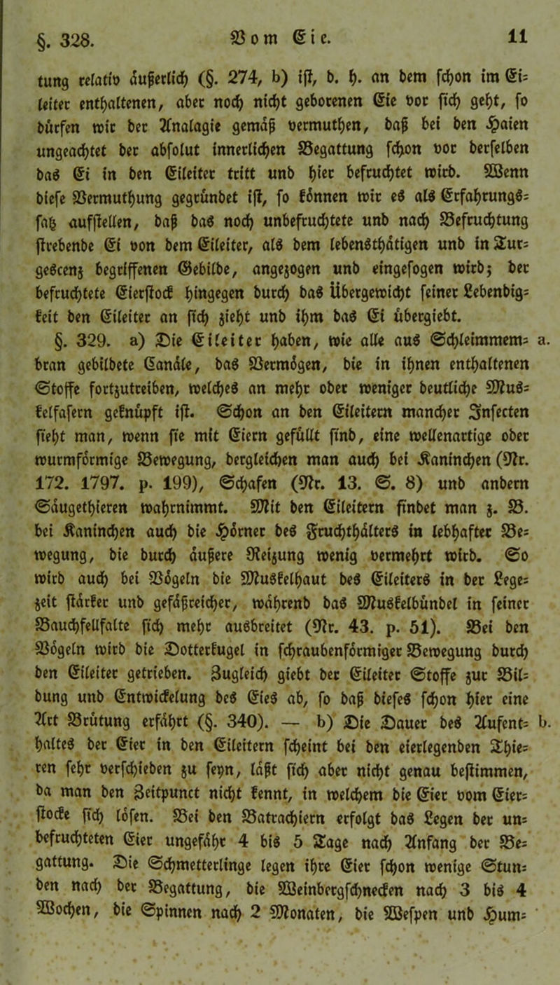 §. 328. tung relatfo duperlich (§. 274, b) iß, b. f). an bem fchon im QU leitet enthaltenen, aber noch nicht gebotenen die boc ftch geht, (o burfen toic bec Analogie gemaft bermuthen, baß bei ben £aien ungeachtet bec abfolut innerlichen Begattung fchon bot berfelben bag Qi in ben (Gleitet tritt unb h‘« befruchtet wirb. SBenn biefe Bermuthung gegeünbet iß, fo fdnnen wir ei alg Grfahtungg: fah aufßellen, baß bag noch unbefruchtete unb nach Befruchtung ßcebenbe Gi bon bem Qileiter, ali bem lebengthdtigen unb in Sur; geöcenj begriffenen ©ebilbe, angejogen unb eingefogen wirb; bec befruchtete Gierßocf hingegen burch bag Übergewicht feiner Sebenbig; feit ben Gileitec an ftch Jtehf unb »hm bag übergiebt. §. 329. a) Die Qileitet haben, wie alle aug Schleimmetm a. bran gebilbete handle, bag Bermdgen, bie in ihnen enthaltenen Stoße fortjutceiben, welcfjeö an mehr ober weniger beutliche 9Jlu$= felfafern gefnüpft iß. «Schon an ben ©ileitecn mancher Snfecten fleht man, wenn fte mit Giern gefüllt ft'nb, eine wellenartige ober wurmformige Bewegung, begleichen man auch bei Kaninchen (9?r. 172. 1797. p. 199), Schafen (9?c. 13. S. 8) unb anbern Saugetieren wahrnimmt, -äßit ben Gileitern ftnbet man }. B. bei Kaninchen auch bie dpdrnec beg gruchthdlterg in lebhafter Be= wegung, bie burch äußere Oietjung wenig bermehrt wirb. So wirb auch bei Bogeln bie B?ugfelf)aut beg Gileiterg in ber Sege; jeit ßdrfec unb gefäßreicher, wdfjcenb bag Sftugfelbünbel in feiner Bauchfellfalte ftch wehr auöbreitet (9?r. 43. p. 51). Bei ben Bogeln wirb bie Sotterfugel in fdjraubcnfdcmiger Bewegung burch ben Gileitec getrieben. Zugleich giebt ber Qileitet Stoße juc Bil= bung unb Gntwicfelung beg Qiei ab, fo baß biefeg fchon f)ltt eine 2lrt Brutung erfahrt (§. 340). — b) Sie «Dauer beg 2lufent= b. halteg ber Gier in ben Gileitern fcheint bei ben eierlegenben Sh*es ten fehr berfdßeben ju fepn, laßt ftch aber nicht genau beßimmen, ba man ben Beitpunct ni^t fennt, in welchem bie Gier bom Gier= ßoefe ßch lofen. Bei ben Batrachiecn erfolgt bag Segen ber um befruchteten Gier ungefdf)t 4 big 5 Sage nach Anfang ber Be; gattung. Sie Schmetterlinge legen ihre Gier fchon wenige Sturn ben nach bec Begattung, bie SSBeinbctgfchnecfen nach 3 big 4 5Bochen, bie Spinnen nach 2 Monaten, bie BJefpen unb Jpunu