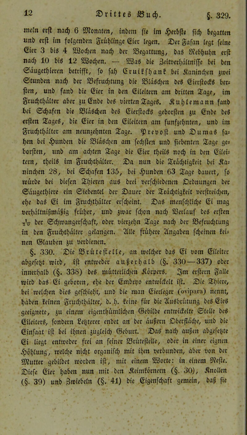 25 ritteg S3uch. §. 329. metn erft nach 6 Monaten, inbem fte im £ecbfte ftd> begatten imb erft im folgenben gruhlinge (Stec [egen. Ser gafan tegt feine Gier 3 big 4 Söodfjen nad) ber Begattung, bag 9?ebl)uhn erjl nad) 10 big 12 2Bod)en. — 233ag bie 3eitöerhdltniffc bei ben ©dugethteren betrifft, fo faf) (Sruiffhanf bei Kaninchen z»ei ©tunben nad) ber 93efrud)tung bie S5idgd;en beg (Sierftocfg ber: fien, unb fanb bie (Sier in ben (Sileitern am britten Sage, im grudjt^diter aber $u (Snbe beg werten Sageg. diu f)lemann fanb bei ©djafen bie S3ldgd)en beg (Sierftocfg geborften ju (Snbe beg erften Sageg, bie (Sier in ben (Sileitern am fünfzehnten, unb im grudjti)diter am neunzehnten Sage, sp reo oft unb Sumag fa: hen bei dpunben bie 33ldgd)en am fechften unb fiebenten Sage ge; borjten, unb am ad)ten Sage bie (Siet theitg noch in ben (5itei= tern, theilä im grud)thdlter. Sa nun bie Srdd)tigfeit bei dla: ninchen 28, bei ©djafen 135, bei .Ipunben 63 Sage bauert, fo mürbe bet biefen Spieren aug brei oerfd)iebenen Srbmtngen bet ©dugethiere ein ©tebcntel ber Sauer ber Srdd)tigfeit oerftreid)en, che bag (Si im grud)thdltet etfd)eint. Sag menfd)lid)e (St mag »erhdltnijtmdpig früher, unb groat fd)on nach Verlauf beg erften TV ber ©d)wangerfd)aft, ober vierzehn Sage nach ber S5efrud)tung in ben §rud)tl)dltet gelangen. 20le frühere 2fngaben fcheinen feü nen ©lauben z« verbt'enen. §. 330. Sie Srüteftelle, an welcher bag (St oom (Sileiter abgefefct wirb, ift entmeber außerhalb (§. 330 — 337) ober innerhalb (§. 338) beg mütterlidjen Äorpcrg. 3m erftern galle tvirb bag (Si geboren, ehe ber (Smbrpo cntrotcfclt ift. Sie Shiere, bei melden bieg gefehlt, unb bie man (Sierleger (ovipara) nennt, haben feinen grud)thdlter, b. h- feine für bie 2fugbrütung beg (Sieg geeignete, zu einem cigentl)ümlid)en ©ebilbe cntroicfelte ©teile beg (Sileiterg, fonbern Segterer enbet an ber duftem £)berfldd)e, unb bie (Sinfaat ift bei ihnen zugleich ©eburt. Sag nad) aufjett abgefefcte ©i liegt entweber frei an feiner £3rütejleUe, ober in einet eignen Kohlung, weld)e nid)t organifd) mit ihm oerbunben, aber non ber Splitter gebilbet worben ift, mit einem SBorte: in einem 9tefie. Sicfe ©ier haben nun mit ben Äeimfornern (§. 30), Knollen (§. 39) unb ^wiebeln (§. 41) bie ©igenfd)aft gemein, bap fte