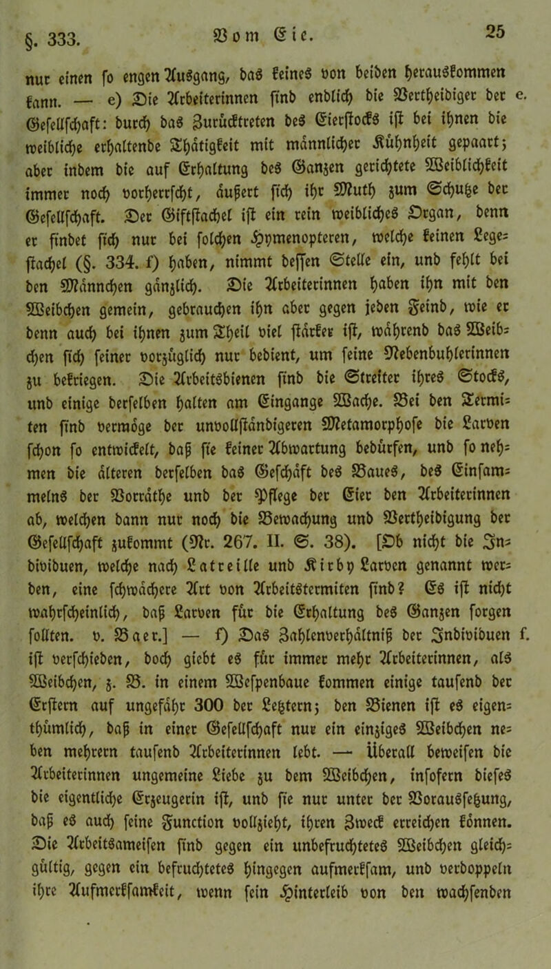 §. 333. nuc einen fo engen AuSgang, baS feines »on beiben hetauSfommen fann. — e) Sie Arbeiterinnen ftnb enbticf> bie föertbjeibiget ber e. ©efellfchaft: burdf? baS 3ntucftreten beS (Sierftocfö ijt bet ihnen bie roeiblidje erhaltenbe S^dtigfeit mit männlicher Kühnheit gepaart; aber inbem bie auf ©Haltung beS ©anjen gerichtete SÖßeiblichfeit immer noch oorherrfcht, aufert [ich ihr 2»«th 8”™ «Schule bec ©efcUfchaft. Sec ©fftfiac&el ift ein rein weibliches £>tgan, bemt er ftnbet ftd) nur bei folgen Hpmenopteren, welche feinen 2ege; flachel (§. 334. f) J)aben, nimmt beffen Stelle ein, unb fehlt bei ben 5D?dnnchen gdnjlid). Sie Arbeiterinnen hflben ihn mit ben SBeibchen gemein, gebrauchen ihn aber gegen jeben geinb, wie ec benn auch bei ihnen jum Sheil biel fidrfer ift, wdhrenb baS SBeib; d;en ftd) feiner t>orj«glid) nur bebient, um feine Nebenbuhlerinnen ju befriegen. Sie Arbeitsbienen ftnb bie «Streiter ihres StocfS, unb einige berfelben h«ton am Eingänge SBache. Sei ben 2etmi; ten ftnb üerraoge bec unoollftdnbigeren Nietamorphofe bie Sarüen fchon fo entwicfelt, bafj fte feiner Abwartung bebürfen, unb fo nef)= men bie alteren berfelben baS ©efcbdft beS SaueS, beS ©infam; melnS ber S3orrathe unb ber pflege bec ©ier ben Arbeiterinnen ab, welchen bann nur noch bie Sewachung unb 23ertbeibigung bec ©efellfchaft jufommt (Nr. 267. II. S. 38). [£>b nicht bie bioibuen, welche nach Satt et Ile unb ÄitbpSatocn genannt wer; ben, eine fchwdchcre Art oon Arbeitstermiten ftnb? ©S ift nid)t wahrfcheinlich, bafj Sarüen für bie ©rhaltung beS ©anjen forgen follten. o. Sa er.] — f) SaS Bahlcnoerhdltnijj ^er Sinbioibuen f. ift oerfchieben, hoch giebt eS für immer mehr Arbeiterinnen, als SSeibchen, j. S. in einem SÜBefpenbaue fommen einige taufenb bec ©rfiern auf ungefähr 300 ber Settern; ben Sienen ift eS eigen; thumlich, bafj in einer ©efellfchaft nur ein cinjigeS 2Beibd>en ne; ben mebtetn taufenb Arbeiterinnen lebt. — Überall beweifen bie Arbeiterinnen ungemeine Siebe $u bem Sßcibchen, infofetn biefeS bie eigentliche ©cjeugecin ift, unb fte nur unter ber SorauSfefcung, bafj eS aud) feine gunction öolljieht, ihren 3wecb erreichen fonnen. Sie AcbeitSameifen ftnb gegen ein unbefruchtetes SBcibchen gleich; gültig, gegen ein befristetes hingegen aufmerffam, unb oetboppelit ihre Aufmerffamfeit, wenn fein Hinterleib uon bett wadbfenben