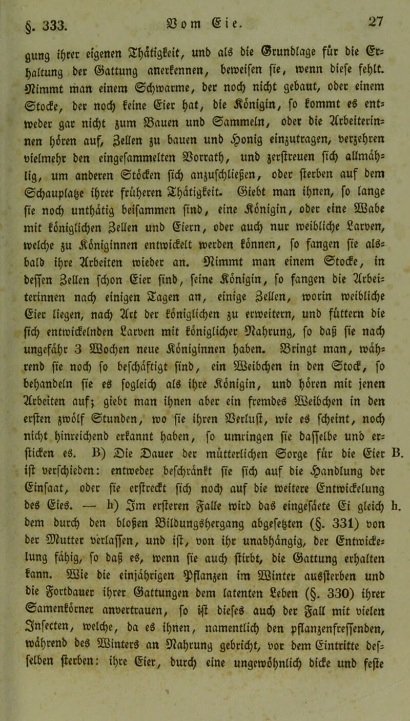 §. 333. gung ihrer eigenen S^figfeit, unb als bie ©runblage fuc bie ©r; Gattung ber ©attung anerlennen, beweifen fte, wenn biefe fehlt. Stimmt man einem ©chwarme, bec noch nicht gebaut, obec einem @tode, bec noch leine ©iec hat/ bie Königin, fo lommt e$ ent* webet gac nicht }um 23auen unb ©ammein, ober bie Arbeiterin* nen h«5ren auf, Bellen ju bauen unb Jponig einjutragen, »etjehren uielmehc ben eingefammelten 23occath, unb jetjlreuen ft'ch allmdh= lig, um anbecen ©toefen ft'ch anjufchliepen, obec flerben auf bem ©chauplafce ihcec früheren 5Xf)dtigfeit- ©iebt man ihnen, fo lange fte noch unthdtig beifammen ft'nb, eine Königin, ober eine 2Babe mit foniglichen Bellen unb ©iecn, obec auch nur weibliche Saroen, welche ju Königinnen entwidelt werben fonnen, fo fangen fte als* halb ihre Arbeiten wieber an. Stimmt man einem ©tode, in beffen Bellen fdjon ©iec ftnb, feine Königin, fo fangen bie Arbei* terinnen nach einigen Sagen an, einige Bellen, worin weibliche ©iec liegen, nach Art bec loniglidjen ju erweitern, unb füttern bie ftd) entwidelnben Sarüen mit foniglichec Nahrung, fo bajj fte nach ungefähr 3 SDBochen neue Königinnen haben. S3ringt man, wdh* cenb fte noch fo befdjaftigt ftnb, ein Söeibdjen in ben ©tod, fo behanbeln fte eS fogleich als ihre Königin, unb hären mit jenen Arbeiten auf; giebt man ihnen abec ein frembeS SBeibchen in ben erften jwolf ©tunben, wo fte ihren 23etlufl, wie eS fdjeint, noch nicht hmreichenb erlannt haben, fo umringen fie baffelbe unb ec* fiiden eS. B) Sie Sauer bec mütterlichen ©orge füc bie ©iec B. iß üecfdjieben: entweber befchranlt fte ft'ch auf bie $anblung bec ©infaat, obec fte etßredt ft'ch noch auf bie weitere ©ntwidelung beS ©ieS. — li) 3m erfferen Salle wirb baS eingefdete ©i gleich h- bem burd) ben blojjen 23ilbungShergang abgefe|ten (§. 331) oon bec Butter oerlafjen, unb iß, oon ihc unabhängig, bec ©ntwide* lung fähig, fo bafj eS, wenn fte auch ftirbt, bie ©attung erhalten fann. SÖßie bie einjährigen ^Pßanjen im SBintec auSßecben unb bie gortbauec ihrer ©attungen bem latenten £eben (§. 330) ihrer ©amenforner anoertrauen, fo iß biefeS aud) bec galt mit oielen Snfecten, welche, ba eS ihnen, namentlich ben pßattjenfreffenben, wdhrenb beS 5BinterS an Nahrung gebricht, ooc bem (Eintritte bef* felben ßecben: ihre ©ier, burch eine ungewöhnlich bide unb fefie