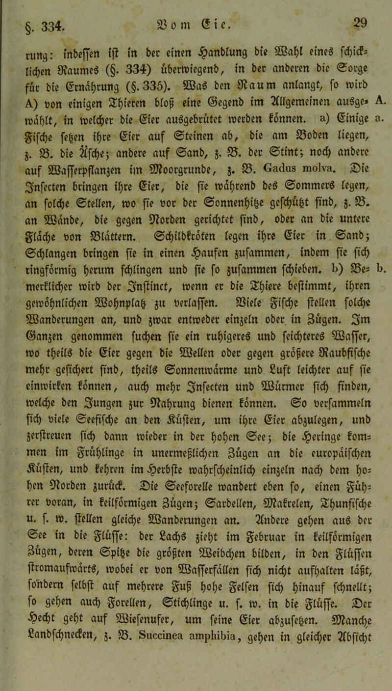 §. 334. tum): inbeffen (fl (n bec einen £anblung bte Sffiagl eines fdjtcP* licken 9iaumc$ (§. 334) überwiegenb, in bet anberen bic Sorge fuc bie (Stndgtung (§.335). 5Ba6 ben Sflaum anlangt, fo wirb A) uon einigen Spieren bloß eine ©egenb im 2ttlgemeinen auSge» A. mdglt, in weltget bie (5iec auSgebrutet werben fonnen. a) (Einige a. Stfcge fegen igre Grier auf «Steinen ab, bie am 23oben liegen, j. 23. bie 21fcge; anbere auf Sanb, 5. 25. bet Stint; nocg anbere auf SBaferpfanjen im SJloorgrunbe, j. 23. Gadus molva. Sie Snfecten bringen igre Criec, bie fte wdgrenb be$ Sommers legen, an folcge Stellen, wo fte 00c bet Sonnende gefugt fnb, j. 25. an 5Banbe, bie gegen EJlotben gerietet ftnb, obec an bie untere gläege uon 23ldttern. Scgilbfroten legen igre (Stet in Sanb; Schlangen bringen fte in einen Raufen jufammen, inbem fte fieg ringförmig Return fegtingen unb fte fo jufammen fegieben. b) 25es b. metflieget wirb ber ^njlinct, wenn ec bie SEgt'ere beflimmt, igren gewbßnltcgen SOBognplag ju berlajfen. 23iele Sifcge feilen folcge SBanberungen an, unb jwac entweber einjeln ober in 3ugen. Snt ©anjen genommen fuegen fte ein rut)igere6 unb feicgtereS Sßkffer, wo tgeilS bie Güt'er gegen bie 3Bellen obec gegen größere Staubfifcge megr gefiegert ftnb, tgeilS Sonnenwdrme unb £uft leichter auf fte cinwirfen fonnen, aud) megr Snfecten Unb SSürmer ft'cg ftnben, welcge ben jungen jut EJtagrung bienen fonnen. So oerfammeln fid) uiele Seeft'fcge an ben Äffen, um igre Gier abjulegen, unb jerflreuen fid) bann wieber in bec gogen See; bie geringe fom= men im Stitglinge in unermeßlichen 3ugen an bie eutopdifd)en Äufen, unb fegten im iperbfe wagrfcgeinlicg einjeln nad) bem go; gen EJtorben juruef. Sie Seeforelle wanbert eben fo, einen gug= rer ooran, in feilformigen j3ugen; Sarbellen, Sflafrelen, Sgunfifcgc u. f. w. feilen gleicge Sffianbetungeit an. Anbere gegen aus bec See in bie Sluffe: bec 2ad)S jiegt im Sebruac in feilformigen 3ügen, beten Spige bie größten 5öeibd)en bilben, in ben bluffen fromaufwdrtS, wobei er uon SBafferfallen feg niegt aufgalten laßt, foltbern felbf auf megtece guß goge Seifen fieg ginauf fgnellt; fo gegen aueg Sorellen, Sticglinge u. f. w. in bie Sluffe. Sec ^)ecgt gegt auf 2Biefenufer, um feine (Stec abjufegen. 5)?and)e ßanbfcgnecfen, j. 23. Succinea amphibia, gegen in gleicgec 2fbftcgt