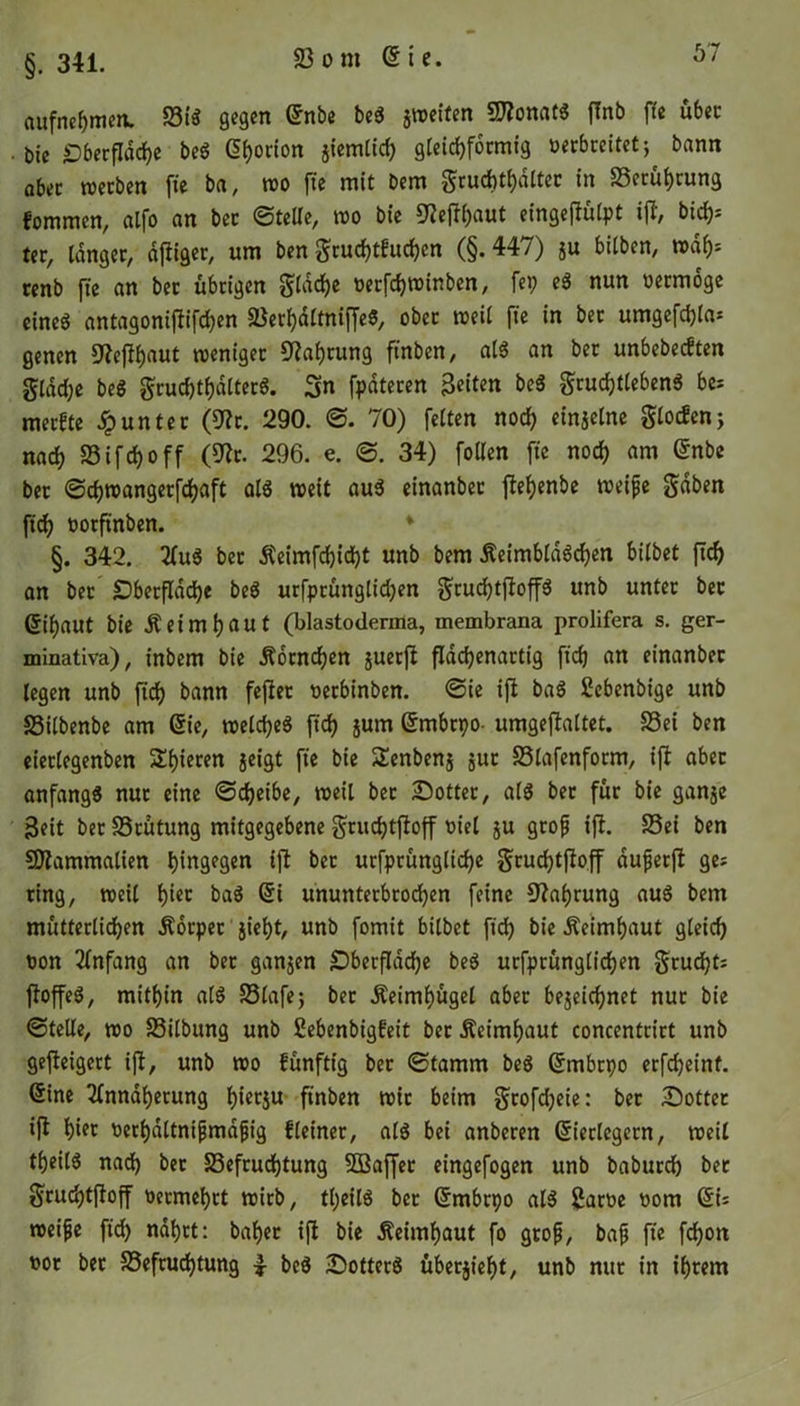 §. 341. aufnehmen. Big gegen £nbe ^ ®to»aW fab ffe «bec . bic Oberfläche beö Gfjorion jiemtid) gleichförmig uerbceitet; bann ab« werben fte ba, wo fte mit bcm gruchthdlter in Berührung fommen, atfo an ber ©teile, wo bic 9?ejlhaut eingejlülpt i(T/ bidj= ter, tanger, ajliger, um ben grud)t£ud)en (§. 447) ju bitben, wdf): renb fte an ber übrigen gtdd)e oetfchwinben, fei) eg nun oermoge eineg antagoniflifchen BerhaltniffeS, ober weit fte in bet umgefd)la* genen Dlefll)aut weniger Nahrung ftnben, atg an ber unbebedten gldd)e beg gruchtf)dlterg. 3n fpateren Bcitm beg grud)tlebeng be; merkte Runter (9lr. 290. ©. 70) fetten nod) einzelne glocfen; nach Bifdfoff (9lr. 296. e. ©. 34) fotten fte noch am ©nbe bet ©djwangerfchaft atg weit aug einanber flef)enbe weife gaben ftd) ootftnben. §. 342. Aug ber $eimfd)id)t unb bem Äeimbldgd)en bitbet ftd) an ber Oberfläche beg urfprüttglidjen gtucf)tjloffg unb unter ber 6it)aut bie Ä ei ml) aut (blastoderma, tnembrana prolifera s. ger- minativa), inbem bie Ä6tnd)en juerft flddjenartig ftd) an einanber legen unb ftd) bann feflet oerbinben. ©ie ifl bag Cebenbige unb Bilbenbe am die, wetd)eg ftd) jum (Smbtpo- umgejlattet. Bei ben eierlegenben Spieren geigt fte bie SEenbenj jut Blafenform, ifl aber anfangg nur eine ©treibe, weil ber £>otter, atg ber für bie ganze 3eit ber Brütung mitgegebene grud)tfloff oiel ju grof ifl. Bei ben SDlammalten hingegen tjl bet urfprüngliche grud)tfloff duferjl ge? ring, weit t)‘ec bag @i ununterbrochen feine Nahrung aug bem mütterlichen Äorpet jieht, unb fomit bitbet ftd) bie Äeimhaut gleich pon Anfang an bet ganzen Oberfläche beg urfprünglichen grud)ti floffeg, mithin atg Blafe; ber Äeimf)ügel aber bezeichnet nur bie ©teile, wo Bilbung unb ßebenbigfeit bet &eimf)aut concentrirt unb gefleigert ifl, unb wo fünftig ber ©tamm beg (Smbrpo erfcheinf. @ine Annäherung t)iecju ftnben wir beim gtofdjeie: bet Sottet ifl hier ocrhdttnifmdfig fteiner, atg bei anberen (Verlegern, weil theitg nad) bet Befruchtung SBaffer eingefogen unb baburch ber gruchtfloff Pecmehrt wirb, tt;eilg bet Grmbrpo atg Same Pont (5i= weife ftd) nährt: baher ifl bie Äeimhaut fo grof, baf fte fd)on por bet Befruchtung 4 beg Sotterg übetjieht, unb nur in ihrem