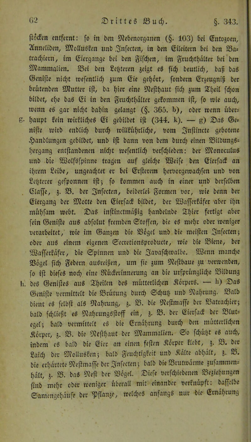 frocfen entfernt: fo in ben 9?ebenotganen (§. 103) bei Gtntojocn, 2fnnctiben, Sttottugfen nnb .^nfecten, in ben ©ileitern bei ben 25as tradjtcrn, im ©ietgange bei ben giften, im gruchthdtter bei ben 9flammatien. 25ei ben Se^teren geigt eg fidj beuttich, bajj bag ©cnifle nicht wefenttid) jum @ie gehört, fonbetn ©rjeugnifj bet brütenben 2J?utter iß, ba i;iec eine ^efiijaut ftdj jum 2i)eil fdjon bitbet, ef)e ba6 @i in ben gruchthatter gekommen ift, fo wie auch, wenn eg gar ntcf)t bahin gelangt (§. 365. b), ober wenn über; g- t)aupt fein wirfticheg Gri gebitbet ifl (344. k). — g) Sag ©e* nifie wirb enbtidf) burd) witlführtiche, oom ^nflincte gebotene 5panblungen gebitbet, unb ifl bann oon bem burd) einen 25itbungg= Hergang entftanbenen nicf>t wefenttid) oetfdjieben: bec Sftonoculug unb bte SSSolfgfpinne tragen auf gleiche SBeife ben ©ierfaef an ihrem Seibe, ungeachtet et bei Grrjlerem t)er»orgen)ad)fen unb »on gelterer gefponnen ifl 5 fo fommen aud) in einer unb berfetben GEtaffe, j. 25. ber ^nfecten, beiberlei formen oor, wie benn ber GEiergang ber Spotte ben GEietfacf bitbet, ber Söaffcrfafer aber ihn muhfam webt. Sag infiinctmdjjig han&<dnbe £hüt fertigt aber fein ©enijle aug abfotut fremben Stoffen, bie eg mehr ober weniger oerarbeitet, wie im ©anjen bie 23oget unb bie meijien Snfecten; ober aug einem eigenen Secrctiongprobucte, wie bie 25iene, ber SBaffetfdfer, bie Spinnen unb bie Sfaöafchwatbe. EEßenn manche EBoget ftd) Gebern augreifjen, um fie jum Eftejlbaue ju oerwenben, fo iffc biefeg noch eine Siücferinnerung an bie urfprüngtiche S3itbung h. beg ©enijleg aug Sheiten beg muttertidjen Äorperg. — h) Sag ©enijle »ermittelt bie S3rütung burch Sd)u£ unb Nahrung. S3atb bient cg fetbft a(g Nahrung, j. 25. bie ^eflmaffe ber 25atrad)ier; batb fchtieft eg £T?af)iunggfloff ein, j. 25. ber Gierfacf ber 23tut; eget; batb »ermittelt eg bie ©rndhrung burd) ben mütterlichen Körper, j. 25. bie 9<efthaut ber Sftammatien. So fd)üfct eg aud), inbem cg batb bie GEier an einen fejlen itorper ftebt, j. 25. ber gaid) ber SD?oltugfcn; batb $eud)tigfeit unb Ädlte abhdtt, j. 25. bie erhärtete S^eflmaffe ber Snfecten 5 batb bie 25rutwdrme jufammem hdtt, j. 25. bag O^cft ber Eöoget. Siefe »erfd)iebencn 25ejiehungen jtnb mehr ober weniger überalt mit cinanbcr »erfnüpft: baffetbe Samengchdufe ber Wanje, «etcheg anfangg nur bie Smdhrung