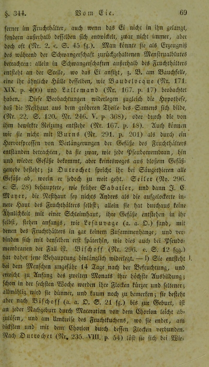 §. 344. ferner tut Sruchthdlter, auch tvemt bab Si nicht in i(;n gelangt, fonbertt außerhalb beffelben ftef? enttviefeft, jtvar nicf;t immer, aber borf) oft (9?r. 2. c. ©. 45 fg.). Stfan fonnte fte alb Srjeugniß beb tvdl)renb ber ©d)»vangerfd)aft jtirucfgehaltetten 5)Zen|lrualbliifeb betrauten: allein in ©d)tvattgerfd)aften außerhalb beb gruchthalterb entfleht an ber ©teile, tvo bab Si anft'ht, j. B. am Bandseile, eine i()t df;nlid)e #ttlle bejfelben, tvic Baubelocque (9?r. 171. XIX. p. 400) unb Sallemanb (9?r. 167. p. 17) beobad)tet haben. £>iefe Beobad)fungen tviberlegen jugleid) bic Jpppotljefe, baß bie 9?efthaut aub bem gröberen Steile beb-©amettb fid) bilbe, (9?r. 22. ©. 120. 9er. 246. V. p. 368), ober burd) bie Don i()m betvirfte Steigung entfiele (9lr. 167. p. 18). 2Cttd) fonnen tvtt fte nid)t mit Butnb (9?r. 291. p. 201) alb burd) ein .Öetvotfprojfen von Berldngerungen bet ©efaße beb grud)tf)dlterb entjlanben betrachten, ba fte jtvar, tvie jebe ^Pfeubomembran, hin unb tvtebet ©efdße befommt, aber feinebtvegeb aub bloßem ©efaß- getoebe befielt; ja jDutrodjet fpridjt if)t bei ©dugethieren alle ©efdfe ab, tvorin er jebod) ju tveit geht, ©eilet (9?o. 296. c. ©. 28) behauptete, tote früher ©abatier, unb bann @ Shaper, bie 9?ejlhaut fep nichts ?fnbreb alb bie aufgelocferte in= nere #aut beb gtuchthdlterb felbjl-, allein fte hat burd)aub feine Ifhnlidhfcit mit einer ©chleimhaut, ihre ©efaße entfielen in ihr felbft, flehen anfangs, tvie ßefauvage (a. a. £>.) fanb, mit benen beb $rud)thdltetb in gar feinem Sufammcnhange, unb üer- binben ftd; mit benfelben erjl fpaterljin, toie bieb aud) bei spfeubos membranen bet $all ifl. Bifdjoff (91r. 296. c. ©. 12 fgg.) hat baher jene Behauptung hinlänglich tvibetlegt. — 1) ©ie entfielt I bei bem 9)?enfd)cn ungefähr 14 Sage nad) ber Befruchtung, unb erreid)t ju Anfang beb jtveiten SMonatb ihre hochfte Sfuöbitbung *, fd)on in ber fedjffen 3Bod)e tverben ihre $lofön fürder unb feltener; allindhltg tvirb fte bttnner, unb faum nod) ju bemerfen 5 fte befleht aber nad) Bifchoff (a. a. £). ©. 21 fg.) bib jur ©eburf, ijt an jeber 9?ad)geburt burd) 9)?aceration von bem Shorion leicht ab= julbfen, unb am Umfreife beb $rud)tfud)enb, tvo fte enbet, am biefften unb mit bem (5()orion burd; beffen §(ocfen verbunben. 9?ach Suttochet (9lr. 235. VllT. p. 54) löfl fte ftd)- bei 3Bie=