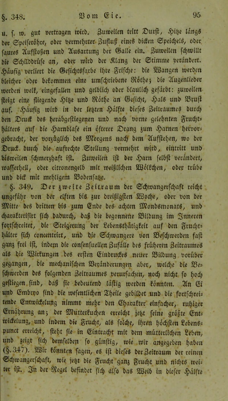 §. 348. u. f. w. gut »ertragen wirb. Zuweilen tritt Dürft, £i(3e längs ber Speifecöhte, ober »ermehrtec Zufluß eines biefen Speichels, ober faureS Hufffoßen unb Ausartung ber ©alle ein. Zuweilen fchwillt bie Schilbbtüfc an, ober wirb ber Älang bet Stimme »erdnbert. Jpauftg »ediert bie ©cfichtSfarbe ii)te griffe: bie Sßangen werben bleicher ober bekommen eine umfehrieberte Diotfjej bie 2fugenliebec werben weif, eingefallen unb gelblich ober bläulich gefdrbt: juweilen jleigt eine fliegenbe Jpiße unb 9rötf)e an ©eftd)t, #alS unb 33ruft auf. ^pduftg wirb in bet lebten $dlfte biefeS Zeitraumes burd) ben Dcucf beS l)erabgeffiegenen unb nad) »orne gelehnten grudjt* hdlferS auf bie #atnblafe ein öfterer Drang jurn tarnen f)ert>or= gebracht, ber »orjüglich beS «JKorgenS nach bem 2tufftel)en, wo bcc Dru<f burch bie aufrechte Stellung »ermehet wirb, cintritt unb bisweilen fdjmerjfyaft ift. Zuweilen ift bet ^parn felbft »erdnbert, wafferfjell, obet citronengelb mit weißlichen SBölfchen, ober trübe unb bief mit mehligem 33obenfa(se. §. 349. Dec 5weite Zeitraum ber Sdjmangerfdjaft reicht ungefähr »on ber elften bis $uc bretßigften Sßoche, ober »on ber SfKitte beS beiden bis jum Gfnbe beS achten SRonbSmonatS, unb charafteriftrt ftcf> baburdf), baß bie begonnene 33ilbung im inneren foctfd)reitet, bie Steigerung ber HebenSthätigfcit auf ben grudjt* galtet ftd) concentrirt, unb bie Sd;wangere »on fBefchwerben fafl ganj frei ift, inbem bie confenfuellen Zufälle beS früheren Zeitraumes als bie SBitfungen beS erften (SinbrucfeS neuer S3ilbung »orübec gegangen, bie mechanifdjen Sßerdnberungen aber, weldje bie S5es fehwerben beS folgenben Zeitraumes »etutfachen, nod) nicht fo f)od) gefliegen ftnb, baß ftc bebeutenb Idfltg werben fonnten. 2(n Qi unb Grmbtpo ftnb bie wefentlidjen S£f)eile gebilbet unb bie fortförei* tenbe Gtntwicfelung nimmt mehr ben (5f>acafter einfacher, ruhiger Qtrndhrung an; ber Sflutterfudjen erreicht jefct feine größte Qnt; wicfelung, unb inbem bie grudjt, als foldje, ihren hofften 2ebenS= punct erreicht, ftefjt fte in (Eintracht mit bem mütterlichen Heben, unb jetgt ftch bemfelben fo günftig, wie wir angegeben hui’en (§. o47). 2Bir fonnten fagen, eS ift biefeS ber Zeitraum ber reinen Sdjwangerfdjaft, wie jefct bie grudjt ganj grud)t unb nidjtS weU ter ift. Sn ber «Kegel befinbet ftch alfo baS SQßeib in biefec öpdlfte