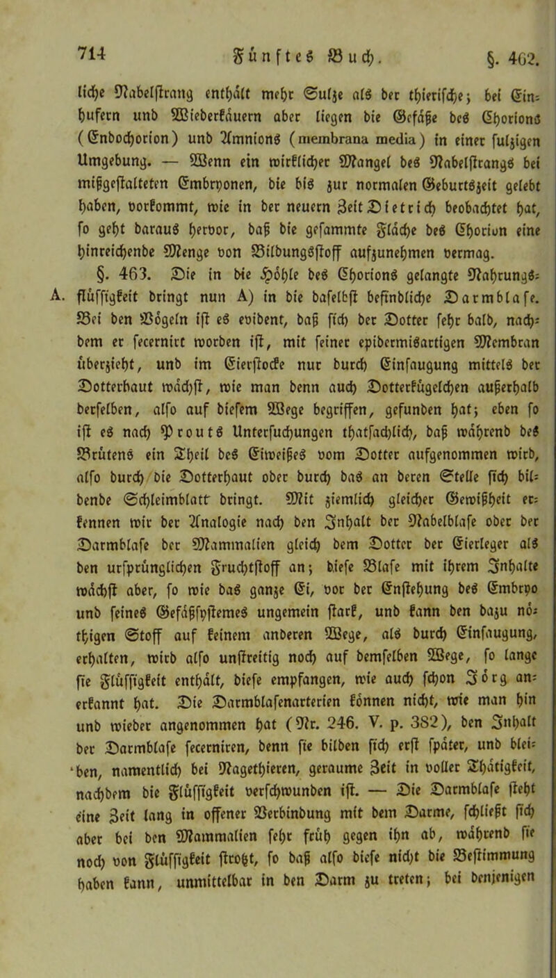 fünftes S3ucf?. §. 462. lidje fflabelflrmtg enthalt mehr ©ulje als bet thierifche; 6ei ©im Rufern unb SBieberFduern aber liegen bie ©cfdfje beS <5i>orion»S (©nbodjorion) unb TfmnionS (membrana media) in einer fuljigen Umgebung. — 2Benn ein n>irF(id)er Mangel beS 9labelfltangS bei mißgeffalteten ©mbrponen, bie bis jur normalen ©eburtSjeit gelebt haben, öorFommt, rnie in ber neuern Seit Dietrich beobachtet bat, fo geht barauS hptöor, baß bie gefammte glddje beS ©hotiun eine hinreichenbe SDlenge von S3ilbungSjfoff aufjunehmen oermag. §. 463. Die in bte .Spohle beS (5f>ortonö gelangte 9?af)rungS: Ä. flufftgfeit bringt nun A) in bie bafelbfi beftnbliche Darmblafe. £3ei ben Mogeln ift eS eoibent, baß [ich ber Dotter febr halb, nad)J bem er fecernirt roorben ift, mit feiner epibermiSartigen 9)lcmbran Übersicht, unb im ©ierflocFe nur burch ©infaugung mittels bet Dotterbaut tt>dd)fl, roie man benn auch Dotterfügelchen außerhalb berfelben, alfo auf biefem 2ßege begriffen, gefunben hat; eben fo ifi eS nach ^routS Unterfudjungen thatfad)lich, baß rodprenb beS S3rütenS ein £f)eil beS ©imeißeS vom Dotter aufgenommen roirb, alfo burd) bte Dotterhaut ober burd) baS an beren Stelle ftd) bil= benbe Sd)leimblatf bringt. 50?it jiemlid) gleicher ©etx>i0f>cit er= Fennen mir ber Analogie nad) ben Schalt ber 9?abelblafe ober ber Darmblafe ber SJlammalien gleich bem Dotter ber ©ierleger als ben urfprunglichen grud)tfloff an; b.iefe SSlafe mit ihrem Inhalte rndchfl aber, fo roie baS ganje ©i, oor ber ©nflehung beS ©mbtpo unb feines ©efdßfpjiemeS ungemein flarF, unb Fann ben baju no; thigen Stoff auf Feinem anberen 2ßege, als burd) ©infaugung, erhalten, rotrb alfo unflreitig nod) auf bemfelben 5Bege, fo lange fte glüfftgFett enthalt, biefe empfangen, roie aud) fdjon Sorg am erFannt hat. Die Darmblafenarterien Fonnen nicht, txne man b|n unb roieber angenommen hflt (9fr. 246. V. p. 382), ben Schalt ber Darmblafe fecerniren, benn fie bilben ftd) erft fpdter, unb hieb ‘ben, namentlich bei D'fagethicren, geraume Seit in voller ShdtigFeif, nad)bem bie glüfftgFeit oerfdjrounben ifi. — Die Darmblafe fleht eine Seit lang in offener -ßerbtnbung mit bem Darme, fd)ließt ftd) aber bei ben ©fammalien fel)t früh 9*9«* ihn ab, mdhrenb fte nod) von glüffigFeit ftrofet, fo baß alfo biefe nid)t bie 23eflimntung haben Fann, unmittelbar in ben Darm ju treten; bei benjenigen