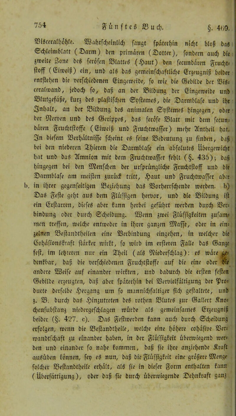 93(6cerafy6&rr. SBaßtföefotidh fangt fpäterbin nicht btop ba6 ©cbteimblatt (Darm) ben primären (Dotter), fonbern aud) bie «weite 3one beö ferofen S3lattes$ (Jpaut) ben fecunbären grud)t= ff off (Eiweiß) ein, unb alä baö gemeinfd)aftlid)e ©rjeugnifi beiber entfielen bie vetfebiebenen Gfingemeibe, fo mie bie ©ebilbe ber Vi$= ceralmanb, jebod) fo, bafj an ber S3ilbung ber Cringemeibe unb 33lutgefä§e, furj bc3 ptafiifdjen ©pfiemeä, bie Darmblafe unb ibr 3nbalt, an ber S3ilbung bc$ animalen ©pftemeS hingegen, ober ber Heroen unb be$ ©erippeg, ba$ ferßfe 23latt mit bem fecum baren $rud)tf?offe (Grimeifj unb gruebtmaffer) mefjr tfntbeil bat. Sn biefem Verbältniffe fcfyeint eä feine S3ebeutung ju ftnben, baß bei ben nieberen Spieren bie Darmblafe ein abfoluteö Übergemid)t bat unb baö TTmnton mit bem gruebtmaffer feblt (§. 435); bap hingegen bei ben SJienfcben ber urfprünglicbe gruebtfioff unb bie Darmblafe am meiften jurücf tritt, #aut unb §rud)tmaffet aber in ihrer gegenfeitigen 23ejief)nng ba$ S3orberrfd)enbe merben. b) Daö $efle gef)t aud bem glufftgen tjecDor, unb bie S3tlbung ift ein ©rjtarren, biefed aber bann bfCM geführt merben bureb 33er= I binbung ober burd) ©Reibung. -Zßenn $mei glüfftgbeifen jufam; i men treffen, meldbc enfmeber in ihrer ganzen SD?affe, ober in ein; jelnen S3eftanbt()eilen eine Verbinbung eingeben, in meldet bie ßobäfiondbraft ftärber mirft, fo mirb im erfteren -gäbe baö ©anje feff, im lederen nur ein Sbeil (alö ^iebcrfcblag): ed märe ge= benbbat, bajj bie verfd)iebenen §rud)tjloffe auf bie eine ober bie anbere SBeife auf et'nanber mirbten, unb baburd) bie erften feßen ©ebilbe erzeugten, bafi aber fpäterhin bei Vervielfältigung ber ^)ro: buete berfelbe Hergang um fo mannicbfaltiger ftd) geßaltete, unb j. 23. burd) bad ipinjutreten bed rotfjen 23lutcd $ur ©altert Äno= dhenfubftanj niebergefcblagen mürbe ald gemeinfatned (Srjeugnifj beibet (§. 427. c). Dad geßmerben bann auch burd) ©djeibung erfolgen, menn bie 23eflanbtbeile, meld)e eine bobere cobäfme Ver: manbtfdjaft ju einanber hoben, in ber glüfftgbeit übermiegenb mer: ben unb einanber fo nahe bornmen, bafj fie ihre anjiehenbe jtraft audüben bonnen, fep ed nun, bafj bie glüfftgbeit eine größere 9J?enge foldjer SSeftanbtbeile erhält, ald fte in biefer $orm enthalten bann (Übevfättigung), ober baß fte burd) übermiegenbe Dehnbraft gattj