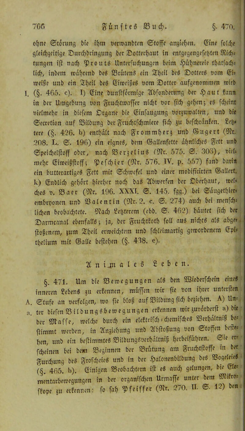 of)ne (Storung bte il)m »erwanbten Stoffe anjieben. ©ine folije gleidjjeitige £)urd)bringung ber Sotterbaut in entgegengefeljten 9iid): fungen ift nad) ^proutS Unterfudjungcn beim jpitbnereie tbatfad); lid), inbem wdbrenb beS BrutenS ein Sbeil beS Sottet »om ©6 treibe unb ein Si)eit beß ©iweifjeS »om £)otter aufgenommen vnirb I. (§. 465. c). I) Sine bunftformige 2lbfonberung ber aut fann in ber Umgebung »ott grudjtwaffer nid)t »or ft'd) geben; eS fdjeint »iclmebr in biefem Organe bie ©infaugttng oorjuwalten, unb bie Secretion auf Bilbung ber $rud)tfd)miere ft'd) ju befcbrdnfen. hfy tere (§. 426. b) enthalt nad) grommberj unb 03tigert (9?r. 208. L. S. 196) ein eignes, bem ©adenfette dbnlid)eS gett unb Speid)elffoff ober, nad) BerjeliuS f9?r. 575. S. 303), oiet nief)r ©iweifjffoff; ^3efd)ier (92r. 576. IV. p. 557) fanb barin ein butterartigeS geft mit Schwefel unb einer mobiftcirten ©adert, k) ©nblid) ge()6rt f)ieri)er noch baS 2fbwerfen ber überbaut, web d)eS o. 58aer (9?r. 196. XXXI. S. 145. fgg.) bei Sdugetf)ie«S embrponen unb Valentin (52r. 2. c. S. 274) aud) bei menfd)-* (idjen beobadjtete. 92ad) laterem (ebb. S. 462) bautet ft'd) ber ■Darmcanal ebenfalls-, ja, ber grudjtEotb fod nuS nid)tS als abge* ffofcnem, jum Sbeil erweichtem unb fd)(eimartig geworbenem ©pi; tbelium mit ©ade befteben (§. 438. e). 2£ n ijn a l e 6 Sehen. §. 471. Um bie Bewegungen als ben SBieberfdjein eitteS inneren CebenS ju erEennen, muffen wir ft'e »on ihrer unteren A. Stufe an »erfolgen, wo fte blojj auf Bilbung ft'd) bejieben. A) Un- a. ter biefenBÜbungSbewegungen erEennen wir jmwrberft a) bte ber Sftaffe, welche burd) ein eleEtrifd) = d)emifcheS Berbaltnif be= ffimmt werben, in 2fnjiebung unb 2fbflofung »on Stoffen befrei ben, unb ein beftimmteS BilbungSt>er&dltni& f)erbeifubren. Sie er^ fcbeinen bei bem Beginnen ber Brutung am grud)tfloffe in ber $urd)ung beS grofd)eieS unb in ber <palonenbilbung beS BogeleieS (§. 465. b). ©tnigen Beobadjtern iff eS aud) gelungen, bie ©le* mentarbewegungen in ber organifd)en Urmaffe unter bem fEope ju erEennen: fo fab Pfeiffer (9?r. 270. n. S- 12) ben