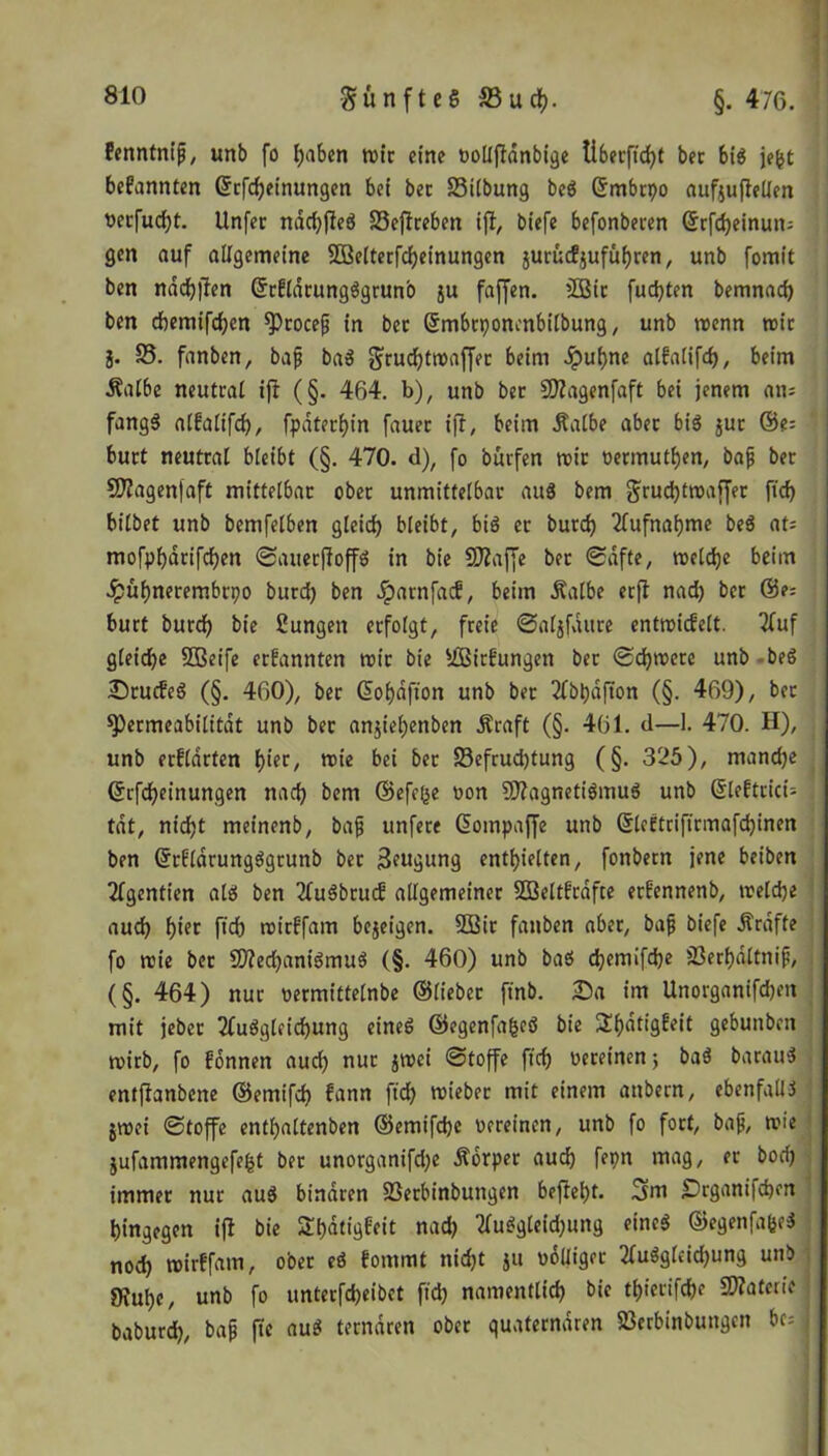 günfteS äBucfc. §. 476. fenntniß, unb fo l;abcn rote eine vollftdnbige tiberftd)t bet bis je&t bekannten Grrfd)einungen bei ber SSilbung beS ©rnbrpo aufjuflellen vecfudjt. Unfer ndd)pfeS S3effreben ift, biefe befonberen ©rfd)einutn gen auf allgemeine 5Belterfd)einungen juruefjufithren, unb fomit ben nddjfien ©rfldrungSgruno ju faffen. 2Bir fudjten bemnad) ben chemifd)en procefj in bec ©mbrponcnbilbung, unb wenn wie §. S5. fanben, baf baS grud)twaffer beim Jput)ne alfalifd), beim Halbe neutral ifi (§. 464. b), unb bec SKagenfaft bei jenem an; fangS alfalifd), fpaterhin fauec iff, beim Halbe aber bis jur ©e= burt neutral bleibt (§. 470. d), fo burfen wir nermutfjen, bafj ber CD?agen|aft mittelbar ober unmittelbar aus bem grud)twaffer ftd) bilbet unb bemfelben gleich bleibt, bis er burcf) Aufnahme beS at= mofpljdrifchen SauerffoffS in bie SRajfe bec Safte, welche beim Jpuhnerembrpo burd) ben Jparnfacf, beim Halbe erfl nad) ber ©e: burt burd) bie Zungen erfolgt, freie ©aljfaure entwicfelt. 2fuf gleiche Sßeife ernannten wir bie siBirfungen ber Schwere unb beS SrucfeS (§. 460), ber @of)dfton unb ber 2fbpdfion (§. 469), bec Permeabilität unb bec anjieljenben Hraft (§. 461. d—1. 470. H), unb erflarten f)ier, wie bei ber S3efrud)tung (§. 325), mandje ©rfd)einungen nad) bem ©efeße non 5D?agnetiSmuS unb ©leftrici- tdt, nidjt meinenb, bajj unfere Gotnpaffe unb ©leftriftrmafd)inen ben ©rfldrungSgrunb ber Beugung enthielten, fonbetn jene beiben Tlgentien als ben 2luSbrucf allgemeiner SBeltfrdfte erfennenb, welche aud) f)ter fich wirffam bejeigen. 2Bir fanben aber, bafi biefe Hrdfte fo wie ber SD?ed)aniSmuS (§. 460) unb baS djemifdje SSerhdltnip, (§. 464) nur vermittelnbe ©lieber ft’nb. Sa im Unorganifdjm mit jeber 2fuSgleid)ung eines ©egenfafceS bie £()dtigfeit gebunben wirb, fo fonnen auch nur jwei Stoffe ftd) vereinen; baS bacauS entfianbene ©emifd) fann ftd) wteber mit einem attbern, ebenfalls jwei Stoffe enthaltenen ®emifd)e vereinen, unb fo fort, bafj, wie jufammengefe^t ber unorganifd)e Horper auch fepn mag, er bod) immer nur auS binaren SSerbinbuttgen befteht. gm Srgant|d)en hingegen ift bie Shatigfeit nad) 2luSgleid)ung eines ©egenfafceS nod) wirffam, ober eS fommt nicht ju völliger 2(uSgleid)ung unb Öruhe, unb fo unterfd)eibct ftd) namentlich bie th?etifche Tiateiit baburd), bajj fle auS ternären ober quaternären Sßerbinbungcn bc=