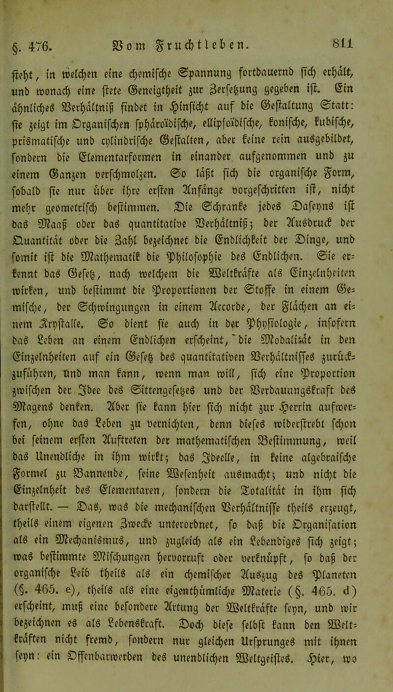 , in welken eine djemifche Spannung fortbauernb ftd) erhalt, unb wonach eine fletc ©encigtheit zur Berfefcung gegeben ift. ©in dijnlidjeö 23erf)dltnif ft'nbet in £inficht auf bie ©eftaltung «Statt: fte jeigt im Drganifchen fpfjdcbibifdje, ellipfo'ibifdje, fonifche, fubifdje, priömatifdje unb cplinbrifdje ©effatten, aber feine tein auggebilbet, fonbern bie ©lementarformen in einanber aufgenommen unb ju einem ©anjen öerfdjmotjen. So lafjt fid) bie organifche Sorm, fobalb fte nur über ifjre erften Anfänge oorgefchritten iff, nid)t mel;r geometrifd) beftimmen. Sie Sdjranfe jebeg SafepnS ift baö Sfftaafj ober bag quantitative 23erf)dttnijj 5 ber 2fuSbrucf ber Quantität ober bie 3af)t bezeichnet bie ©nblidjfeit ber Singe, unb fomit ift bie üttathematif bie Philofophic beg ©nblichen. Sie et= fennt baS @efe(5, nach welchem bie SBcltfrafte alg G'injctnfyriten wirfen, unb befiimmt bie Proportionen bet Stoffe in einem ©es mifdje, ber Schwingungen in einem 2lccorbe, ber Slawen an ei= nem jfrpftalle. So bient fte auch in ber ^>f)pftoto3te, infofern tag Heben an einem ©nblichen erfdjeint,~ bie üD?oba£itat in ben ©Reinheiten auf ein ©efefe beg quantitativen 23erhdltniffeg jurücfs Zufuhren, unb man fann, wenn man will, fid) eine Proportion jwifchen ber ^bee beg Sittengefefceg unb ber 23erbauungSfraft beS SDtagenS benfen. Tiber fte fann 1)Ut ftch nicht jur Jperrin aufwer= fen, ohne baS Heben ju vernichten, bcnn biefeö wiberffrebt fd;ott bei feinem erflen Auftreten ber mathematifchen S3eftimmung, weil bag Unettbliche in ihm wirft; bag ^beeile, in feine algebraifche formet ju S3annenbe, feine 2Befenf)eit augmacht; unb nicht bie ©Reinheit beg ©lementaren, fonbern bie Totalität in ihm ftch barftellt. — Sag, wag bie mechanifdien 23erhd(tniffe theilg erzeugt, theilg einem eigenen 3wecfe unterorbnet, fo bafj bie Srganifation als ein SftechaniSmug, unb jugleid) alg ein Heben'oigeg ftch JfiQt> wag beftimmte Sttifdjungen hctoorruft ober verfnupft, fo bafj ber organifche Htib theilg alg ein chemifcher 2lugzug beg Planeten (§• 465. e), theilg alg eine eigenthümlidje Materie (§. 465. d) erfcheint, mufj eine befonbere 2lrtung ber SBettfrafte fepn, unb wir bezeichnen eg alg Hebengfraft. Soch biefe felbft fann ben $G3elt= fraftcn nid)t fremb, fonbern nur gleichen Urfprungeg mit ihnen fepn: ein Sffenbarwerben beg unenblichen SBeltgeiftcg. 5pier, wo