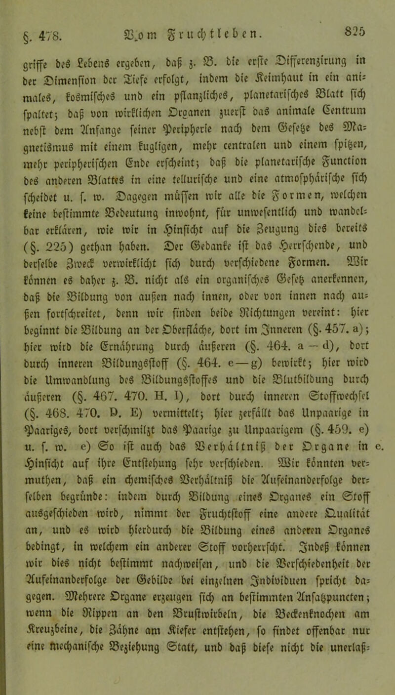 griffe beS £eben$ ergeben, bap j. 23. bie erftc 5>iff«renj(cung in bec Simenflon bcc Siefe erfolgt, inbem bie Äeimfjaut in ein ani- males, foSmifdjeS unb ein pflanjlid)e$, planetncifd>cö 23latt ftd) fpaltetj bap von roitf(id)en «Draanen juerft baS animale (üentrum nebfl bem Anfänge feiner «Peripherie nad) bem ©efefse beS ffia-- gnefiSmuS mit einem fugligen, meljc centralen unb einem fpi&en, mei)t peripfyerifcfjen Gfnbe erfcfyeint, bap btc planetarifdje Junction beS anberen 23latteS in eine teUurifcfye unb eine atmofpf)dcifd)e fid) fcfjeibet u. f. tr. dagegen muffen mir alle bie formen, melden feine beftimmte 25ebeutung inmopnt, für unmefentlid) unb roanbcl; bar erfldten, mie mir in dptnftcf>t auf bie Beugung bieS bereits (§. 225) getfjan haben. 25er ©ebanfe iff baS £errfd)enbe, unb berfelbe Bmed: oermirf(id)t fid) burd) oerfcfyicbene formen. 23ir f'onnen eS bafjet j. 23. nicht als ein organifcfyeS ©efef? anerfennen, bap bie 33ilbung non aupen nad) innen, ober üon innen nad) aus pen fortfdjreitet, benn wir finben beibe 9iid)tungen oereint: f)ier beginnt bie 25ilbung an ber £)berfldcbe, bort im inneren (§• 457. a); biet mirb bie ©rndfyrung burch duperen (§. 464. a—d), bort burd) inneren 23ilbungSfioff (§. 464. e — g) bemirft; hier mirb bie Umroanblung beS 23ilbungSfioffeS unb bie 25lutbilbung burd) duperen (§. 467. 470. H. I), bort burd) inneren ©toffroedjfel (§. 468. 470. E>. E) vermittelt) f)ier jerfdllt baS Unpaarige in «Paariges, bort oerfdjmiljt baS paarige ju Unpaarigem (§. 459. e) u. f. ro. e) 0o ift aud) baS 23eri)dltnip ber £)rgane in e. 2pinfid)t auf ihre ©ntftefjung fel)t oerfcfyieben. 5Bir fonnten t>er= mutpen, bap ein cf)emifd)cS 23crf)dltnip bie 2fufeinanberfo(ge ber; felben begrünbe: inbem burd) 25i(bung eines «DrganeS ein ©toff auSgefd)ieben mich, nimmt ber grud)tfloff eine anoere Qualität an, unb eS mirb fjierburd) bie 23ilbung eines anberen -Organes bebingt, in meldjem ein anberer ©toff üorf)errfd)t. ^nbep fonnen mit bieS nicht befiimmt nadjroeifen, unb bie 23erfcf)iebenf)eit ber 2fufeinanbetfolge ber ©ebilbe bei einzelnen ^jnbiüibuen fprid)t ba= gegen. Sfteprere Organe etjeugen fid) an befrimmten 2fnfa(jpuncten; menn bie 9?ippen an ben 25ruflmitbeln, bie 23e<fcnfnod)en am Äteujbeine, bie Baljne am Äiefet entfielen, fo ft'nbet offenbar nur eine fnet^attifdpe 23ejiepung ©tatt, unb bap biefe nicht bie unerlaps