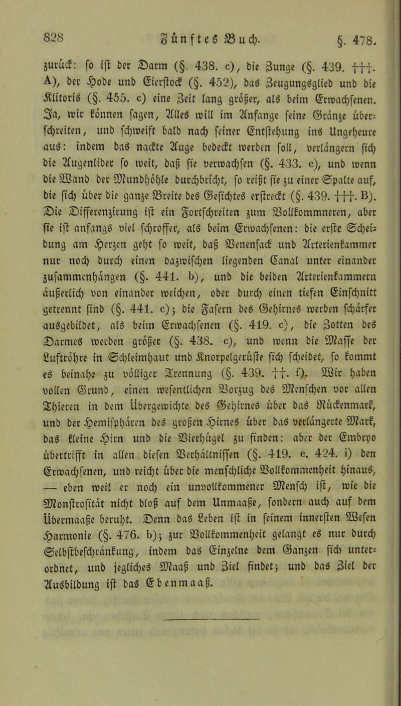 äuiucf: fo tjt bec Darm (§. 438. c), bie Sunge (§. 439. fff. A), bec £obe unb ©ierftod (§. 452), baS SeugungSgtieb unb bie ÄtitoriS (§. 455. c) eine Seit fang großer, atS beim ©rwachfenen. Sa, mir fonnen fagen, TflteS will im Anfänge feine Oranje über= fchreiten, unb fdjroeiff batb nad) feiner ©ntftehung inS Ungeheure auS: inbem baS nacfte 2fuge bebedt werben foil, verlängern ftd) bie Tlugenlibet fo weit, baß fte »erwachfen (§. 433. e), unb wenn bie 5Banb bec 9?Zunbi)6i)(e bucdjbridjt, fo reißt fte ju einer ©patte auf, bie ftd) über bie ganje SSreite beS ©eftchteS erftredt (§. 439. fff. B). Die Differenjirung ift etn Sortfdjreiten jum SBotifommneren, aber fte ift anfangs viel fd)roffer, als beim ©rmachfenen: bie erfte ©djet: bung am Jperjcn ge£)t fo weit, baß SSenenfad unb 2lrterienfammer nur ttod) burd) einen bajwifdjen tiegenben Ornat unter einanbec jufammcnt)dngen (§. 441. b), unb bie beiben Tlrterienlammern dußectid) von einanbec wetd)en, ober burd) einen tiefen Grinfdjnitt getrennt ftnb (§. 441. c); bie gafern beS OeljirtteS werben fdjdrfer auSgebilbet, «IS beim (§rwad)fencn (§. 419. c), bie Sotten beS Darmcö werben großer (§. 438. c), unb wenn bie Qftaffe bec 2uftrot)re in ©djteimhaut unb Änorpctgerüfte ftd) fdteibet, fo fommt eS beinahe ju völliger Scennung (§. 439. tf. 0- 2ßw haben vollen ©runb, einen roefentttcfyen S3otjug beS SC?cnfcf)cn vor allen 2t)teren in bem Übergewichte beS ®el;irneS über baS Stücfenmarf, unb ber .ipemifphdren beS großen ^pirneS über baS verlängerte üftacf, baS fleine ^pirn unb bie SSierfüget ju ftnben: aber ber Gtmbrpo übertrifft in alten biefen S3ect)dttniffen (§. 419. e. 424. i) ben ©rwad)fenen, unb reicht über bie menfd)tid)e SBollfommenheit hinaus, — eben weit er nod) ein unvollkommener Sftenfd) ift, wie bie SDtonjtcofitdt nid)t bloß auf bem Unmaaße, fonbern auch auf bem Übermaaße beruht. Denn baS Seben ift in feinem innerften SSefen Jparmonie (§. 476. b); jur SSollkommenheit gelangt eS nur burd) ©elbftbefd)rdnkung, inbem baS ßinjetne bem Oanjen ftd) unter: orbnet, unb jegtid)eS Sflaaß unb Stet ftnbet; unb baS Siet ber TluSbitbung ift baS ©benmaaß.