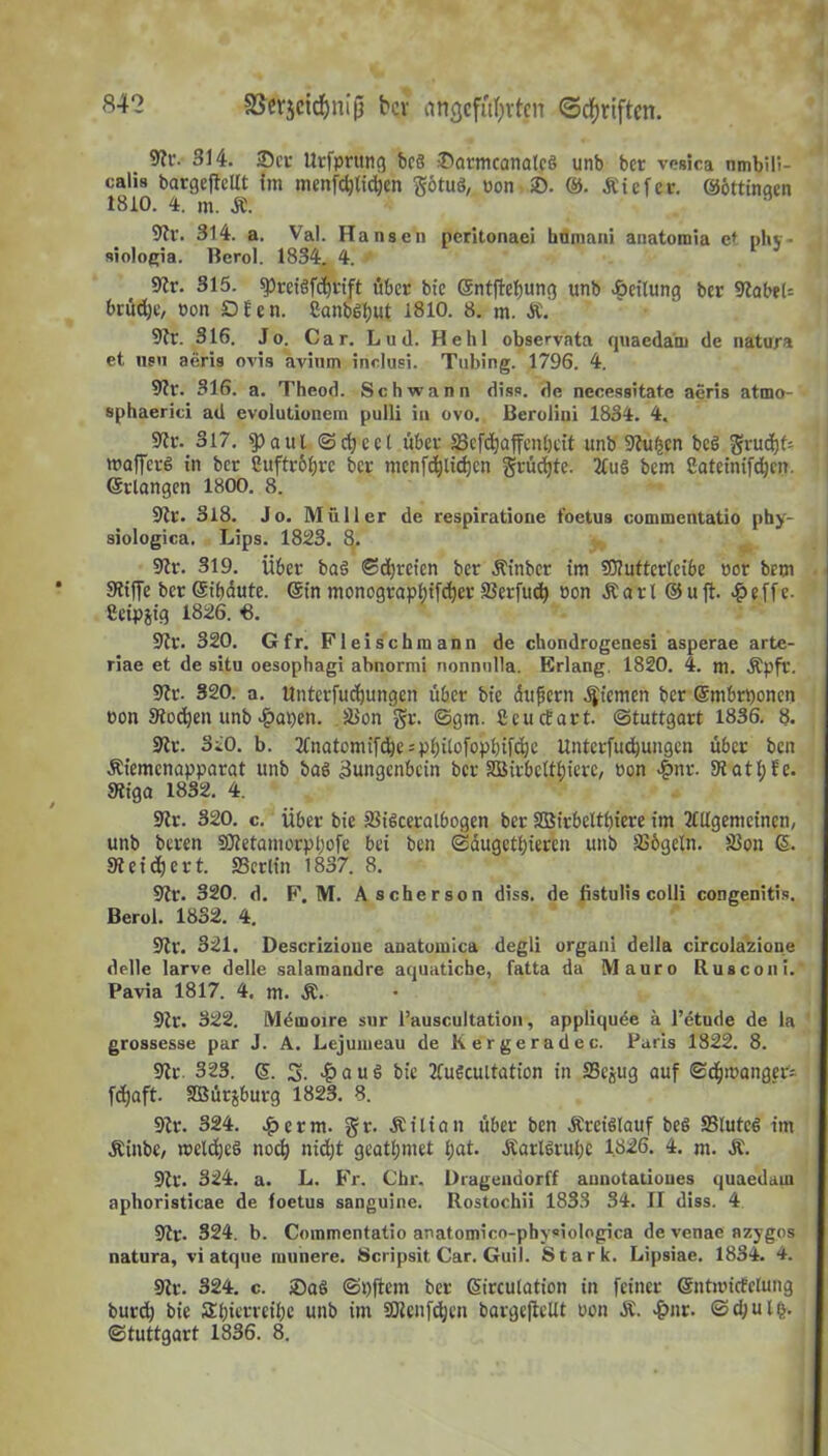 5?t‘. 314. 35er Urfprttng bcS 35armcanalct> unb ber vosica umbili- calis bargcjtcttt im menfd)(id)en götuö, uon 2). ©. .Kiefer. ©öttinaen 1810. 4. m. JE. 91r. 314. a. Val. Hansen peritonaei hnmani anatomia et phv- siologia. Bcrol. 1834. 4. * 91r. 315. $Prci§fd)rift öber btc ©ntjlebung unb Teilung ber 9?abet= brüd;e, non Dfen. Canb^ut 1810. 8. m. &. 9tr. 316. Jo. Car. Lud. Hehl observata quaedam de natura et nsn aeris ovis avinm indusi. Tubing. 1796. 4. 9tr. 316. a. Thcod. Schwann diss. de necessitate aeris atmo- sphaerici ad evolutionem pulli in ovo. Berolini 1834. 4. Sltr. 317. 9)aul Scheel über SScfc^affcnöcit unb 9tu£en bed $vud)f= wafferö in ber Cuftr&bre ber menfd)lid)cn §rüd)te. 2£u§ bem Cateinifdjcn. (Stlangen 1800. 8. 9tr. 318. Jo. Müller de respiratione foetus commentatio phy- siologica. Lips. 1823. 8. 9tr. 319. über ba§ Sdjretcn ber Äinbcr im 50?uttcrlci6e uor bem 9tiffe ber Sibdute. ©in monograpl)tfd)er älerfudj öon .Kart ©u fl. £effe. ßeipjig 1826. 3. 9ir. 320. Gfr. Fleischmann de chondrogenesi asperae artc- riae et de situ oesophagi abnormi nonnulla. Erlang. 1820. 4. m. .Kpfl'. Sftr. 320. a. ttnterfudjungen über bfe du fern Riemen ber ©mbrponcn t>on Siodjen unb 4?at)en. JBon g;r. ©0nt. ßeuefart. Stuttgart 1836. 8. 9tr. 310. b. Anatemifcbe = pf)ilofopf)ifd}e Untcrfud)ungen über ben .Kiemenapparat unb bad Zungenbein ber äBirbctti’erc, bon 4>nr. Statt; Ec. Stiga 1832. 4. 9tr. 320. c. über bie ?8iöceralbogen ber 3Birbeltl)iere im Allgemeinen, unb beren 9Dtetamorpl;ofe bei ben Säugetieren unb SS&geln. Sion 6. 9t eifert. 23erlin 1837. 8. 9tr. 320. d. F. M. Ascherson diss. de fistulis colli congenitis. Berol. 1832. 4. 9tr. 321. Descrizione anatomica degli organi della circolazione delle larve delle salamandre aquatiche, fatta da Mauro Rusconi. Pavia 1817. 4, m. Ä. 9tr. 322. Mdmoire sur l’auscultation, appliquee ä l’etude de la grossesse par J. A. Lejumeau de K er gerade c. Paris 1822. 8. 9tr 323. ©. 3. £auö bie Automation in SSejug auf Scfpbanger- fd;aft. Slöürjburg 1823. 8. 9tr. 324. £erm. gr. .Kilian über ben .Kreislauf beß ffiluted im .Kinbc, mcldjeö noch nid;t geatl;met l;at. .Karlsruhe 1826. 4. m. JC. 9tr. 324. a. L. Fr. Chr. Üragendorff annotatioues quaedam aphoristicae de foetus sanguine. Rostochii 1833 34. II diss. 4 SRr. 324. b. Commentatio anatomico-physiologica de venae azygos natura, vi atque munere. Scripsit Car. Guil. Stark. Lipsiae. 1834. 4. 9tr. 324. c. 25aö Stiftern ber ©irculation in feiner Gcntnncfclung bureb bie £f)terveif)e unb im SOtenfcljen bargeftellt non Ä. 4?nr. <Sd;ul£. Stuttgart 1836. 8.