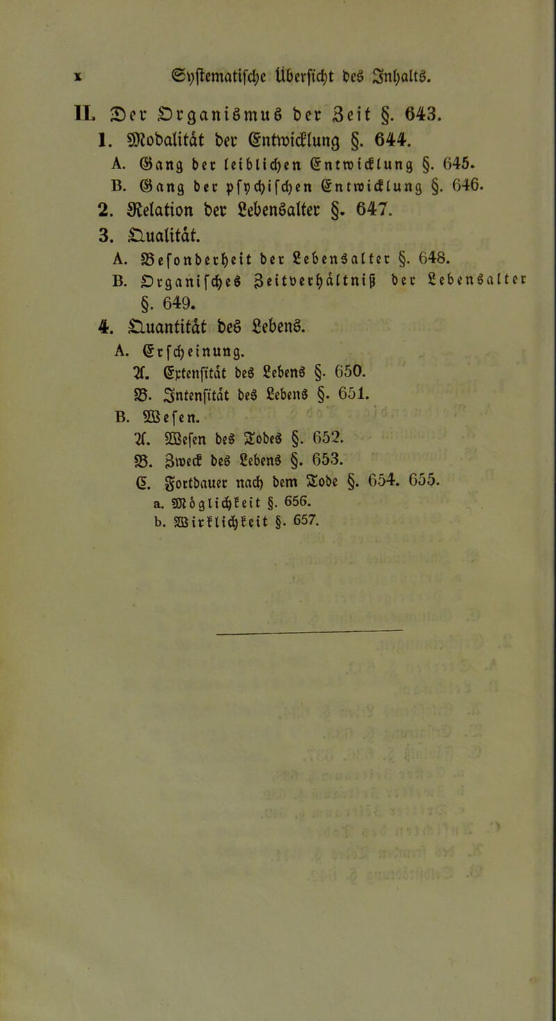 IL £)r9aniömu§ ber Seit §. 643. 1. SDtobalitdt bec ©ntwitflung §. 644. A. (Sang bet (eibltdjen ßntrotdlung §. 645. B. ®ang bec pfpcbifdjen ßntroidtung §. 646. 2. Stetation bec Sebenöalter §. 647. 3. Sluaütdt. A. SSefonbetbeit Scbenäaltcc §. 648. B. SDcganifcbeS 3«itöetbdltni9 bec Sebenöattec §. 649. 4. Sluantitdt be§ 2eben§. A. ecf^cinung. X ßptenfitdt beg Sebent §• 650. S5. Sntenfitdt be6 ßcbenö §. 651. B. SB e [e n. X SBefen beS SobeS §. 652. S5. bcö 2cben6 §. 653. Q. goctbauec md) bem Sobe §. 654. 655. a. SKbglidbteit §• b. aSirflt^Seit §• 657. >