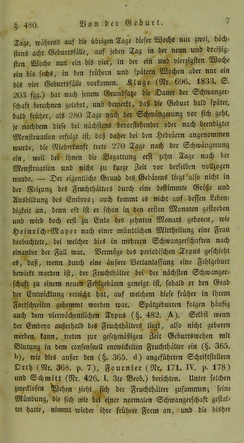 Sage, auf bie übtigen 5tagc biefee SBoebe nut jtvei, flcn6 acht ©ebuctgfdllc, auf jeben Sag in bec neun unb breipig^ |icn ÖBod)c nuc ein bis üiec, in bec ein unb uierjigjlen UBoebe ein bis fed)S, in ben feubern unb fpdtecn ©oc^en abec nuc ein bis viec ©ebuctSfdlle üoefamen. Äluge (S^ic. 696. 1833. <S. 203 fgg.) f)«i ©cunbfabc bie S^auec bec @d)tt)angec; febaft beceebnen gelebct, unb bemeeft, ba^ bie ©ebuct halb fpdtec, balb fcubec, ats 280 Sage nach bec ©cbwdngecung tjoc ftcb gebt, je nad)bem biefe bei ndcbftenS beüocfiebenbec obec nad) beenbigtcc 5)Zenftcuation eefoigt i% baf babec bei ben .^ebedeen angenommen wuebe, bie 8?ieberfunft tcetc 270 Sage nach bec ©cbmdugccung ein, weil bei ihnen bie SSegattung ecjl jebn Sage nad) bec «Wenflcuation unb nid)t ju fucje 3«t boc becfelben ooUjogen muebe. — 2!5ec eigentlicbe ©cunb beS ©ebdeenS liegt atfo nicht in bec JReijung beS gcucbtbdltecS buccb eine bejlimmte ©coßc unb 2fuSbilbung beS ©mbepoj auch fommt eS nid)t auf bef[cn ßebens bigbeit an, benn oft ifl ec febon in ben ecjlen CO^onaten geflocbcn unb toicb bodb cefi ju ©nbe beS jebnten SO?onatS gebocen, mie .^einci(b‘S)?apec nad) einec munblid)en SOiittbeilung eine §rau beobadbtete, bei wel^ec bieS in mebcecn @d)n)angecfd)aften nach einanbec bec §all mac. SSeemoge beS peciobi[d)en SppuS gefebiebt eS, baf, wenn buccb eine dupece S3eclanlajfung eine geblgebuct bewiest moeben ifi, bec gcucbtbdttec bei bec ndcbften @d)tt>angec; febaft ju einem neuen gebtgebdeen geneigt ifi, fobalb ec ben ©cab bec ©ntmicflung ecceiebt bat/ auf melcbem biefe feub^c in ib^snt $^octfd)ceitcn gehemmt moeben mac. ©pdtgebucten folgen bauftg oueb bem oiecrcocbentlicben SppuS (§. 482, A), ©elbfi menn bec ©mbepo aufecbalb beS gcudbtbdltecS liegt, alfo nid)t gebocen reeeben fann, tceten juc gefebmdfigen Beit ©ebuctsmeben mit SSlutung in bem confenfuell entroidelten gcucbtbdltec ein (§. 365. b), toie bieS auf ec ben (§. 365. d) angefübeten ©cbciftfiellecn SDctb (9?c. 368. p. 7), goueniee (5^c. 171. IV. p. 178) unb <S(bmitt (9?c. 426. I. 3te S5eob.) beciebten. Untec fold)en jivedlofen feeben jiebt fid) bec gcucbtbdltec jufammenj feine SOlünbung, bie fid) wie bei einec nocmalen ©cbwangecfd)aft gefials tet batte, nimmt wiebec ibce feubece §ocm an, unb bie biSbec