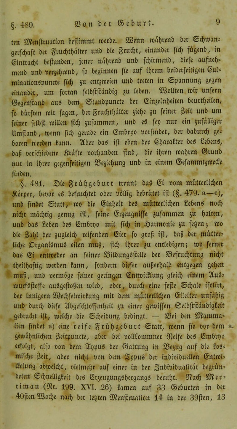 83 on t)er ® cburt. §. 480. tcn S!)?cnj^cuatioii bejlimmt roecbe. SDBenn roab«nb bcc ©cbroan-- gccfcbaft bcc Si-ucbtb«It« wttb bic Sc«cbt/ einanbcc ficb fögenb, in ©ntcacbt bcflanbcn, jcncc ndb«nb unb fcbicmenb, bicfe aufncb= mcnb unb uctjcbccub, fo beginnen fie auf ibcem beibecfeitigen mination^punctc ficb 5U cntjrccien unb treten in Spannung gegen cinanbec, um forton feibflffnnbig ju (eben. SöoUten mic unfern ©egenfianb auä bem Stanbpunctc bet ßinjelnbeiten beurtbeitm, fo burften mir fagen, bet gcud)tf)n(tcc jie()e jU feiner 3eit unb um feiner fetbfi roillen ficb äufnmmen, unb c« fep nur ein jufdUigec Umfianb, wenn ficb gcrabe ein embcpo nocfinbet, bec baburdb ges boren werben fann. 2fbec ba^ ift eben bec (Ibacaftec beg ßebeng, bap üccfcbiebenc Ärdfte oocbanben jtnb, bie t()cen wabcen ®cunb nur in ibcec gegenfeitigen SSejiebung unb in einem ©efammtäwccfc ftnben. §. 481. S)ie gcubgebuct trennt bal (5'i öom müttec(id)rn Äorpec/ benot e6 bcfcudbtet ober noKig bebrütet ifi (§. 479. a—c), unb finbct Statt, wo bic (Sinbeit beg müttec(icben ßebenö no(^ nicht mdcbtig genug ijl, feine Grjeugniffe jufammcn ju b«((«n, unb ba6 Scben beg Smbcpo mit ficb in Jpacmonie ju fe^en} wo bic 3ab( bec jugteicb ceifenben ®iec fo gcof ift, baf bec mutter: liebe DeganiömuS eifen mup, ficb »b*^«c ju cntlebigenj wo ferner bag (5i entwcbec an feiner SSilbungöfiellc bcc SSefeuebtung nicht tbeilbaftig werben fann, fonbecn biefec auf erbalb entgegen geben ^ muf, unb neemoge feiner geringen (Sntwicflung gleich einem 2fuSs wurföftoffe au^gefiofen wirb, ober, buccb eine fefte Schale ifolict, bec innigem SBecbfclwirfung mit bem mütterlichen ©leitet unfdbig unb bureb biefe 2fbgefd)loffenbeit ju einer gewiffen Selbfifidnbigfeit gebracht i(i, welche bie Scheibung bebingt. — S3ci ben CO^amma: lien finbet a) eine reife Scübgebuct Statt, wenn fie t»oc bem gewöhnlichen 3eitpuncte, aber bei uotlfommnec fReife beö ©mbepo erfolgt, olfo t)on bem 3!i;pu6 bec ©attung in SSejug auf bie fo6; mif^e Beit, aber nicht uon bem Sppu^ bcc inbioibucUen ©ntwU tfelung abwcicht, oielmebr auf einer in bcc Snbi'jibualitdt begrün: beten S(hnelligfeit beö (Sejeugungöbergangä beruht. 9?adb 5!Rec: tim an (iRc. 199. XVI. 26) famen auf 33 ©ebucten in bec 40fien 5Dßocbe nach bec leiten SRenftcuation 14 in bec 39fien, 13