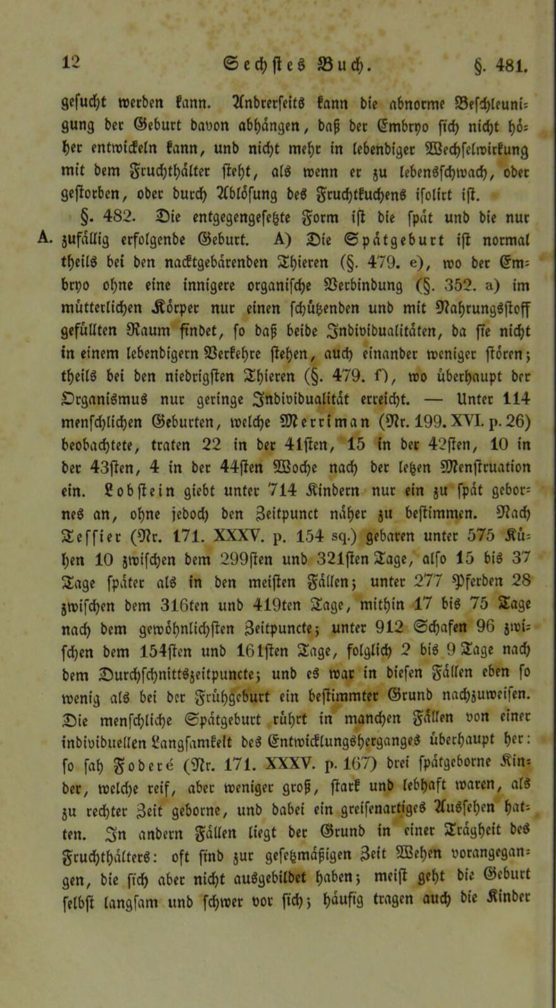 ©cd)|leSS3ucf). §, 481. gcfud^t werben fann. 2(nbrerfelt8 fann bie abnorme SSefebteum': gung ber ©eburt baoon abbdngen, bap ber ©mbrpo ftd) «iebt ber entwitfetn fann^ unb nicht mehr in tebenbiger SBeebfetwirEung mit bem Scutbtbditer ftebt^ ctig wenn er ju leben^fcbwacb, ober gefiorben, ober burdb 2(bl6fung beö ^ruebtEuebenö ifolirt ifl, §. 482. 25ie entgegengefefete gorm ifl bie fpdt unb bie nur A. jufdilig erfoigenbe ©eburt. A) 25ie ©pdtgeburt ifl normal tbeitg bei ben na^tgebdrenben Sbieren (§. 479. e), mo ber ©m= brpo ohne eine innigere organifebe SSerbinbung (§. 352. a) im mütterlidben .Körper nur einen febübenben unb mit 9labrungäjloff gefüllten Olaum ftnbet, fo baf beibe ;3nbioibualitdten, ba fte nicht in einem lebenbigern SSerEebre flehen, auch einanber weniger florenj tbeilg bei ben niebrigflen S^bi««« (§• 479. f), wo überhaupt ber DrganiömuS nur geringe Sttbioibualitdt erreicht. — Unter 114 menfcblicben ©eburten, welche SÄerriman (9lr. 199. XVI. p.26) beobachtete, traten 22 in ber 41flen, 15 in ber 42flen, 10 in ber 43jlen, 4 in ber 44)len SQSocbe nach ber leben SOlenjlruafion ein. Sobjlein giebt unter 714 Kinbern nur ein }U fpdt gebor= neg an, ohne jebod) ben Beitpunct ndber ju beflimmen. 5Kacb 5£effier (9lr. 171. XXXV, p. 154 sq.) gebaren unter 575 Ku: ben 10 iwif(^en bem 299(len unb 321|len SÜage, alfo 15 biö 37 Sage fpdter al6 in ben meiflen gdllenj unter 277 ^ferben 28 jwifeben bem 316ten unb 419ten Sage, mithin 17 bis 75 Sage nach bem gewobnlicbflen Beitpunctej unter 912 ©dbafen 96 jwi: feben bem 154jlen unb 161|len Sage, folglich 2 bis 9 Sage nai^) bem 25urcbfcbnittSjeitpunctej unb eS war in biefen Odilen eben fo wenig als bei ber geübgeburt ein befiimmter ©runb nai^juweifen. 2!5ie menfcblicbe ©pdtgeburt rührt in mannen Ralfen oon einer inbiuibuellen BangfamEelt beS ©ntwi(flungSbergangeS überhaupt b?*^: fo fab gobere (9lr. 171. XXXV. p. 167) brei fpdtgeborne Kin-- ber, welche reif, aber weniger grop, florE unb lebhaft waren, als 5u rechter B^it geborne, unb babei ein greifenartiges 2fuSfeben i)ciU ten. Sn anbern Jdllen liegt ber ©runb in einer Srdgbeit beS grucbtbdlterS: oft ftnb jur gefe^rndfigen 3eit 9Beben oorangegan= gen, bie ficb aber nidbt auSgebilbet h^tbenj meijl gebt bie ©eburt felbfl langfam unb febwer oor ficb 5 f)duftg tragen auch bie Kinber