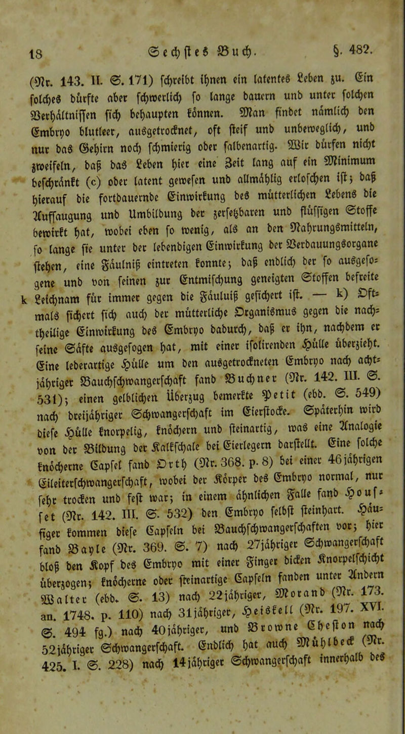 §. 482. (9?c. 143. II. 171) fc^ccibt i^nen ein (afenfeö £ebm ju. dm folcbe« börfte aber fc^roerlld) fo lange bauern unb unter folc^en S3ert)d(tnii|en fic^ bcl)aupten £6nncn. 9Han fmbet ndmlidj ben dmbrpo blutleer, auögetrodnet, oft fieif unb unbewcglid), unb nur ba6 ©e^trn nod) fdjmierig ober falbenartig. 2öir bürfen nicht jroeifeln, ba^ ba6 Seben ^iet eine Beit lang auf ein 5S?inimum befchrdnft (c) ober latent gewefen unb aUmdblig erlofchen iftj baf hierauf bie fortbauernbe dimoirfung bei mütterlichen SebenS bic 2(«ffaugung unb Umbilbung ber jerfe^baren unb flüfftgen Stoffe bewirft h^t, wobei eben fo wenig, alö an ben Cliahrungömittetn, fo lange fte unter ber lebenbigen dinwirfung ber Sßerbauungöorganc flehen, eine Sdulni^ eintreten fonntej bap enblid) ber fo auögefos gene unb oon feinen im dntmifchung geneigten Stoffen befreite k 2eid)nam für immer gegen bie gduluif gefiebert ifl. k) ^ft* malä fichert fich auch bet mütterliche SJeganBrnu« gegen bie nach* theilige dinwirfung beö dmbrpo baburch, baf er ihn, nachbem et feine Sdfte auägefogen h«t/ wit einet ifolirenben .^ülle überjieht. dine leberartige .^üUe um ben auögetrodneten dmbrpo na^ acht* idhriget SSauchfehwangerfchaft fanb Suchner (9lr. 142. lU. S. 531); einen gelblichen Überjug bemerfte ^etit (ebb. S. 549) nach bteiidhriger Schwangerfdjaft im dierflocfe. Späterhin wirb Piefe .ipüUc fnorpelig, fnochern unb fieinartig, wag eine 2fnalogie oon ber SSilbung ber Äalffchale bei dierlegetn barfleüt. dine folche fnochetne dapfel fanb Drth (9ir. 368. p. 8) bei einer 46fdhrigen dileiterfchwangerfchaft, wobei ber .Äorper beö dmbrpo normal, nur fehr troefen unb fefl war; in einem dhnlichen fanb .^ouf» fet (fjlr. 142. III. S. 532) ben dmbtpo felbfl fleinhart, .^dui ftget fommen biefe dapfeln bei föauchfchwangerfchaften oor; hi« fanb aSaplc (9Ir. 369. S. 7) nach 27idhriget Schwangerfchaft blop ben Äopf heg dmbrpo mit einet ginger biefen Änorpelfchicht übetiogen; fnochetne ober freinartige dapfeln fanben unter 2Inbern 233alter (ebb* S. 13) nach 22idhriget, SJlotanb (Uiv. 173. an. 1748. p. HO) nach 31idhriger, .^eigfcll (9?r. 197. X ^ S. 494 fg.) nach 40idhtiger, unb fSrowne dhcflon nach 52idhriger Schwangerfchaft. dnblich hat auch ^ 425. I. 228) na^ I4jdhriget Schwangerfchaft innerhalb beg