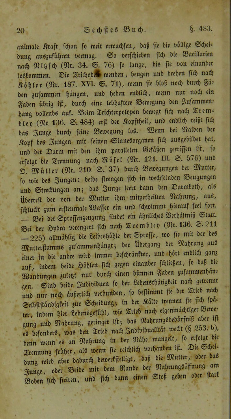 §. 483. animale Äcaft fd)on fo weit ccnjadjfcn, baf fte bie tolKge <Sd)ei» bung auöjufü^ren »ermag. 0o üerfc^teben ftd) bie Sacillacien nad) 9Jifefd) (9Zr. 34. ©. 76) fo lange, bis fte oon einanbec loSfommen. 25ie S:tid)obÄ roenben, beugen unb bre^en ftd) nad) Äo^ler (^t. 187. XVI. @. 71), wenn fte blof noc^ burd) ben jufammen fangen, unb l)eben enblid^, trenn nuc noc^ ein f^aben übrig ijl, bucc^ eine lebl)aftere SSetregung ben Bufammen= bang roUenbS auf. SSeim Sricbterpolppen beiregt ftd) nad) Srem- blei) (9Ic. 136. ©.484) erfl bec Äopftl)eil, unb enblid) rei^t ftcb baS Sunge burd) feine fSeiregung loS. SBenn bei 5flaiben ber Äopf beS Sungen mit feinen ©inneSorganen ft'd) auSgebilbet bat, unb bec Darm mit ben ibm parallelen ©efafen jerriffen ijl, fo erfolgt bie Trennung nad) 016fei (01c. 121. HI. ©. 576) unb D. 9)?üller (01r. 210. ©. 37) burd) Setregungen bec «OTutter, fo trie beS jungen: beibe firengen ftd) in ntecbfelnben Seugungen unb ©trecfungen an) baS Sunge leert bann ben Dacmfotb, als Ubercefl bec oon ber S)?uttec ibm mitgetbeilten 01abrung, auS, fdblucft 5um ecfienmale 5Baffec ein unb fd)trinimt bittauf frei fort. sßei ber ©pcoffenjeugung finbet ein dbnlid)eS Serbdltnip ©tatt. S3ei bec .^pbca rerengert ft(^ nadb Sremblep (01c. 136. ©.211 — 225) allmdblig bie ÜeibeSboble bec©proffe, tro fie mit bec beS gjIutterflammS jufammenbdngt) bec Übergang bec 01abcung auS einer in bie anbre trieb immer befcbrdnfter, unb i)kt enblicb ganj auf, inbem beibe .^)6blen ftcb gegtn «inanbec fcbliefen, fo ba^ bte Söanbungen julebt nuc bureb «inen bünnen jufammenban» aen ©inb beibe ^nbiribuen fo bec gebenStbdtigfeit nad) getrennt unb nuc noch duferltd) rerbunben, fo beftimmt fie bec Srieb na* ©elbfiftdnbigfeit juc ©cbeibung) in bec ÄdUe trennen fte ft* fP«= tec, inbem b‘tt SebenSgefübl, trie Srieb na* eigenma*ttger Seire= ä„„ä mb mrmi, Senns« iHi ba« ,t b.ronb.tS, n>a« ben Stieb nnd, SnbibibuaW« tne* (§ 253. b), benn nientt e« an Sbabtung in bet 9Mb« mangett, fo etfolgt b.« Stennung ftbbet, al« reenn fie teitblitb notbanben i|l. ®*' bnng n>itb abet babutd, b.»etf(lenige, bof bie SWuteet ober ba« «innoe obet SSeibe mit bem SKanbe bet 9iabtung««ffnung am »obm p«b f'P««“' W ‘’o»''