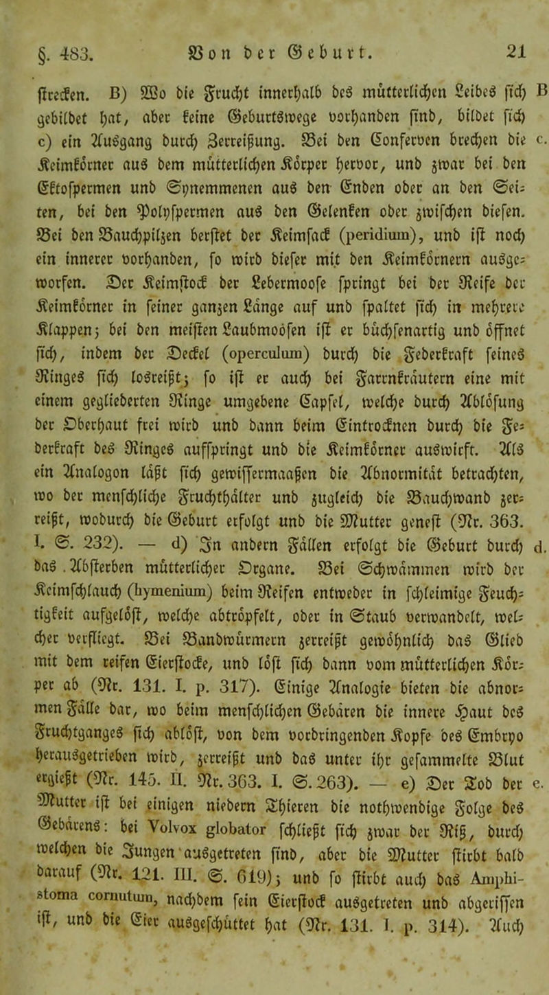 fircefen. ß) S3Bo ble Studf)t innccbvitb bc6 muttcriidben Seibeö ftcb B jjebUbet l;at, abec feine @ebuct6n)ege ooibanben finb, bilbet fid) c) ein 2(u^ganä bued) 3etceipung. S3ei ben Gonfecoen bcedjen bie c. Äcimfocnec auS bem mütteclicben Äoc|)cc betooc, unb 5tt)ac bei ben ßftofpetmen unb ©pnemmenen au6 ben (Snben ober an ben ©eiJ ten, bet ben ^olpfpecmen au6 ben ©elenfen ober 5iuifcben biefen. Sei ben Saucbpiljcn berflet bet Äeimfaif (peridium), unb ijl noch ein innerer öorbanben, fo wirb biefer mit ben Äeimfornern audge= TOorfen. 2ü)er Äeimjlocf ber Sebermoofe fpringt bei ber Keife ber Äeiraforner in feiner ganzen fidnge auf unb fpattet ftcb in mebrere Äiappenj bei ben meifien Saubmoöfen ifl er budbfenartig unb bffnet ficb, inbem ber 2^e^ct (opercuJum) burdb bie ^eberfraft feineö Kingeg ftd) logreipt5 fo ijl et audb bei ^arrnfrdutern eine mit einem gegtieberten Kinge umgebene (Japfel, tveicbe bureb 2(bi6fuiig ber £)berbaut frei rcirb unb bann beim ßintrodnen bureb bie berfraft beg Kingeg auffpringt unb bte Äeimfdtner augtuirfr. 2((g ein 2Cnatogon Idft ficb gemiffermaafen bie 3fbnormitdt betradjten, voo ber menfcblidbe Scucbtbdlter unb jugieid) bie Saudjmanb 5ctJ reift, ttjobureb bie ©eburt erfolgt unb bie SKutter genefl (Kt. 363. I. 232). — d) 3n anbern g'dden erfoigt bie ©eburt burd) d. bag . 2(bflerben mutterlicber £)rgane. Sei ©(^ivdmmen mirb ber Äeimfebiaueb (hymenium) beim Keifen entmeber in febfeimige ^eueb^ tigfeit aufgetofi, voeidbe abtropfelt, ober in ©taub oertuanbelt, mU cber oerfliegt. Sei Sanbrcürmetn jerreift gemobnticb bag ©lieb mit bem reifen ©ierfiode, unb lofl fidb bann oom müttcrticben Äor; per ab (Kr. 131. I. p. 317). ©inige 2fna(ogie bieten bie abnotJ men^dlie bat, mo beim menfd)ticben ©ebdren bie innere dpaut beg Srud)tgangeg ficb cibioft, oon bem oorbringenben Äopfe beg ©mbrpo berauggetrieben toirb, jerreift unb bag unter ibr gefammelte Slut «ü««lt (Kr. 145. II. Kr. 363. I. ©. 263). — e) Set Zob ber e. KJutter ijl bei einigen niebem Sbieten bie notbioenbige S<^(ge beg ©ebdreng: bei Volvox globator febtieft ficb j^ar ber Kif, burd; melcben bie jungen‘auggetreten ffnb, aber bie SKutter flirbt baib barauf (Kr. 121. lil. 619)} unb fo jlirbt aud) bag Aniphi- 8toma cornutum, nad)bem fein ©ierfioef auggetreten unb abgeriffen ifi, unb bie ©ier auggefcbiittet bat (Kr. 131. 1. p. 314). 2(iid;