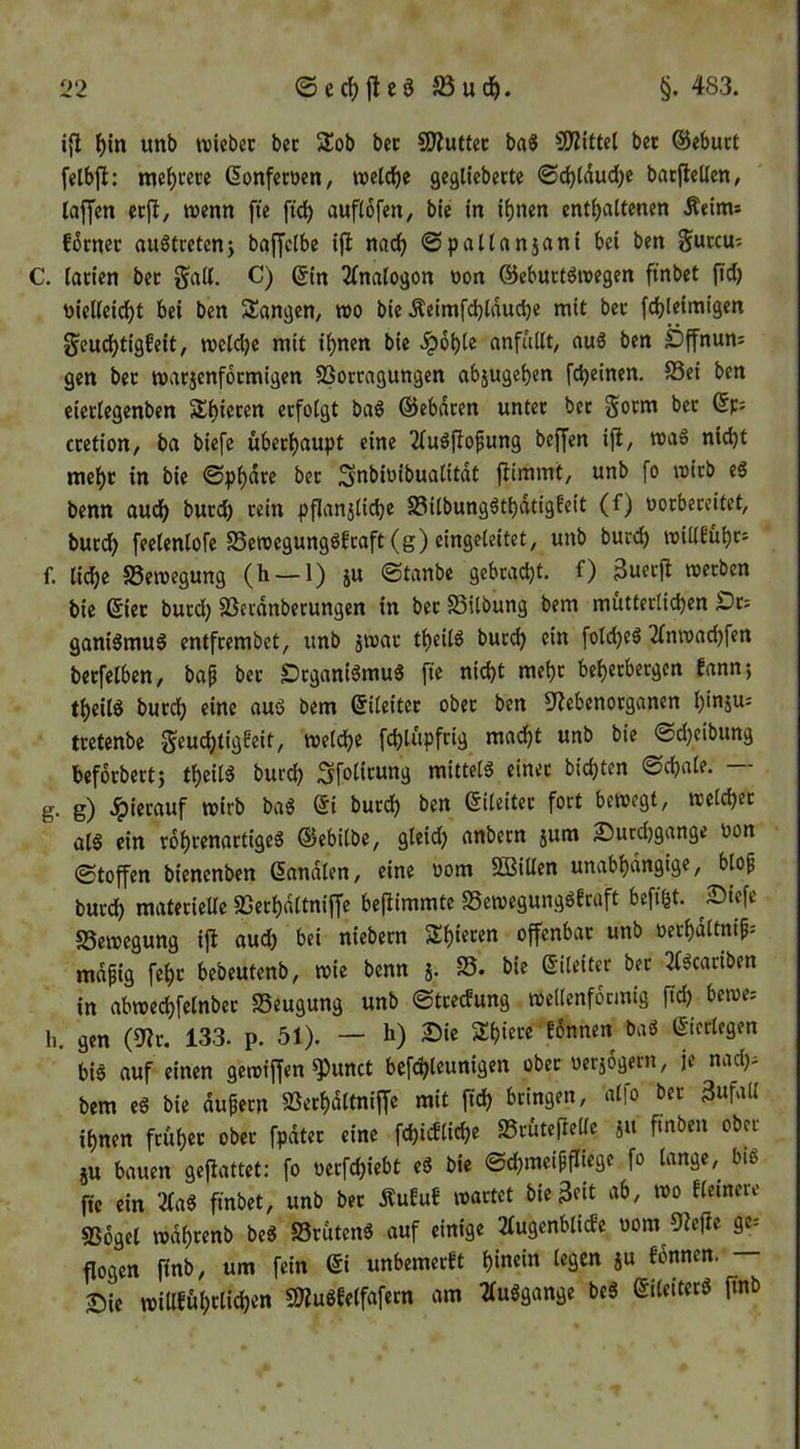 i{l f)in imb wiebec bet Sob bec SWuttcc ba^ SJZiftel bet ©ebuct felbjl: me^cece ßonfemn, welche gegliebette ©d}((iud)e batjleUen, laffen ctfl, wenn fte fid) auflofen^ bie fn ihnen enthaltenen Äeims fbcnec auötretenj baffclbe ijl nach @pattanjani bet ben guccu^ C. (acien bet §all. C) ©in ^(nalogon tion ©eburtöreegen ftnbet |td) üieKeicht bei ben Sangen, roo bie Äeimrd)tduche mit bet fchleimigen geuchtigfeit, welche mit ihnen bie .^ohle anfdllt, au3 ben iDffnun; gen bet watjenfoemigen SSortagungen abjugehen fcheinen. S3ei ben eicrlegenben Shieten etfolgt baö ©ebdten untet bec Sotm bet ©p: ccetion, ba biefe übechaupt eine 2(uöflofung beffen iji, waS nicht mehc in bie ©phdre bec ]3nbioibualitdt fiimmt, unb fo wicb eS benn audh ^>ncd) cein pflanjliche SSilbungäthdtigfeit (f) üoebereitet, bucch feelenlofe S5eroegungöfcaft(g)eingeleitet, unb bucch wilieühr- f. liehe Bewegung (h —1) iu ©tanbe gebracht, f) 3uerft werben bie ©iec burd) SSerdnberungen in bec SSUbung bem mütterlichen Sr= ganiSmuö entfrembet, unb jwac theilö bued) ein fold)e6 2(nwad)fen betreiben, baf bec Öcganiömu« fte nicht mehr beherbergen fann; theilö bucch eine auö bem ©ileitec obec ben 3^ebenorganen h'nju: tcetenbe geuchtigfeit, welche fd)lüpfrig macht unb bie ©d)eibung befoebeetj theil5 burch Sfolitung mittels einer bichten ©chale. — g. g) 4)iecauf wirb ba« ©i burch ben ©ileiter fort bewegt, welcher ül« ein rdheenartige« ©ebilbe, gleid) anbern jum Sucdjgange uon ©toffen bienenben ©andien, eine wom SBitlen unabhdngige, blo^ burch materieUe SSerhdltniffe be|iimmte 25ewegung«Ecaft befi^t. ^Siefe Bewegung ijl aud) bei niebern Shieren offenbar unb oerhdltnif; mdfig fehc bebeutenb, wie benn j. S5. bie ©ileiter bec 2(«cariben in abwechfelnbec SSeugung unb ©treefung wellenförmig ftd) bewe; li. gen (9^c. 133. p. 51). — h) Sie Shiece fonnen ba« ©icrlegen bi« auf einen gewiffen ^unct befchleunigen obec üersogern, je nad). bem e« bie äußern SSerhdltnijfe mit ftch bringen, alfo ber 3«fall ihnen früher obec fpdtec eine fchicbliche SSrütefielle jit finben ober ju bauen gejlattet: fo üerfchiebt e« bie ©chmeipfliege fo lange, bi« fie ein 2(a« ftnbet, unb ber Äufuf wartet bie^eit ab, wo fleinere SSogel wdhrenb be« SScüten« auf einige 21ugenblicJe nom 92e(ie ge= flogen finb, um fein ©i unbemerft hinein legen ju fonnen. — Sie willfühclichen 9«u«felfafecn am 2(u«gange be« ©ileiter« ftnb