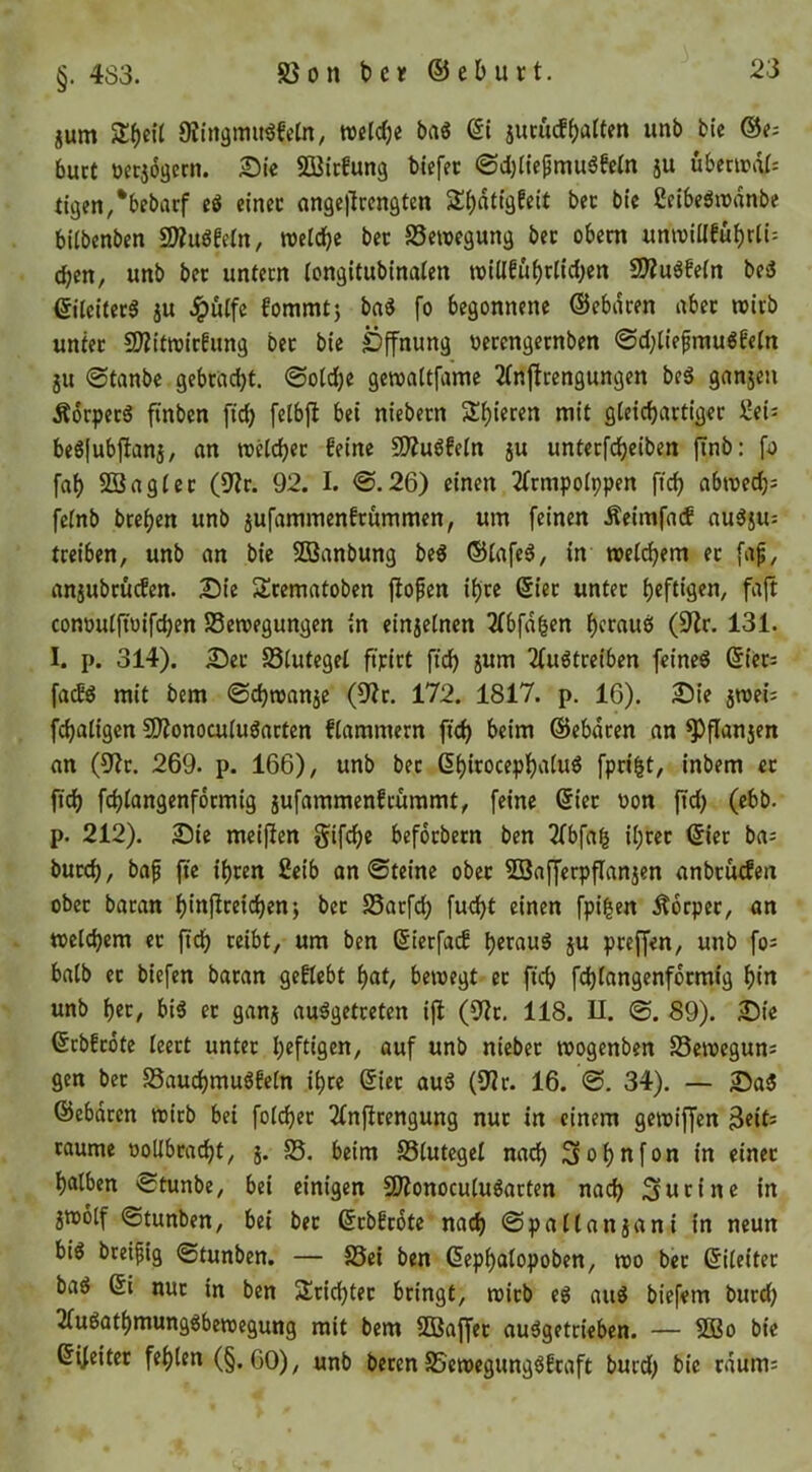 §. 483. jum weldje baS jumcff)a(ten unb bic ®e; buct öctjogccn. 2)le SDßicfung biefec @d)Hepmu6fcin ju übenrtif: tigen/bebiuf cö einec angellccngten Sbati'äfßit bec bic ßdbeömanbe bitbenben SÄugfeln, welche bec Bewegung bec obecn «nwillfü{)rli= Chen, unb bec untecn longitubinalen wUlfuhcltd;en 9)Zu6fe(n bed eUcitecS ju .ipülfc fornrntj ba^ fo begonnene ©ebdcen abec wicb untec SÄitwicfung bec bie Öffnung «ecengecnben 0d;U’efmu6feIn gu ©tanbe gebcrtcht. ©olche gewaltfamc 2(nftcengungen beS ganjeu Äocpec6 finbcn ftch felbfl bei niebecn gleichactigec Seü beöfubflanj, an wHchec feine 9??uöfeln ju untecfcheiben jTnb: fah SBagicc (D'ic. 92. I. ©.26) einen 2(cmpo(ppen [ich abwedjj fe(nb bcehen unb gufammenfcummen, um feinen Äeimfacf au^ju: treiben, unb an bie SDSanbung beß ®(afe6, in weii^em ec [a^, angubcücfen. 2)te Scematoben fiopen ihre 6iec untec conouifioifchen Bewegungen in eingelncn 2(bfd^en hfruue! (9^r. 131. 1. p. 314). 5)ec Biutegei ftpict fich jum 2fuötceiben feineö ßiccj facfg mit bem ©chwange (9?c. 172. 1817. p. 16). 2)ie gwei; fchatigen SJJonocuiuöacten fiammern fich beim ©ebdcen an ^flangen an (9ic. 269. p. 166), unb bec ßhicocephaiud fpci^t, inbem ec ftch fchiangenfocmig gufammenfcümmt, feine 6iec üon ftd) (ebb. p. 212). Die meiften gifche befocbecn ben 2fbfa^ ihcec ©iec ba^ bucch, bap fte ihcen £eib an ©teine obec 5SafferpfIangen anbcütfen obec bacan hinPceichen; bec Bacfch fud)t einen fpi|en Äorpec, an welchem ec ftch ceibt, um ben ßterfacf heraus gu peeffen, unb fo^ halb ec biefen bacan gefleht hat/ bewegt ec ftch fehiangenfoemig hiir unb her, bis ec gang ausgetreten ifl (9Zc. 118. U. ©. 89). 2)t'e ©rbfeote leert untec heftifleU/ auf unb niebec wogenben Beweguns gen bec BauchmuSfetn ihre (Siec auS (9^c. 16. ©. 34). — 2)aS ©ebdeen wirb bei folchec 2(nftcengung nur in einem gewiffen 3eit= raume ooUbcacht, g. B. beim Blutegel nadh 3ohnfon in einec halben ©tunbe, bei einigen SJionoculuSacten nach Surine in gwolf ©tunben, bei bec ©ebfeote nach ©patlangani in neun bis breipig ©tunben. — Bei ben ßephalopoben, wo bec ßileitec baS 6i nuc in ben 2!cichtec bringt, wicb es auS biefem bucch 2luSathmungSbewegung mit bem ?S3affec auSgetrieben. — SÖBo bie ©ifeitec fehlen (§.60), unb becen BewegungSfeaft burd; bic edum: