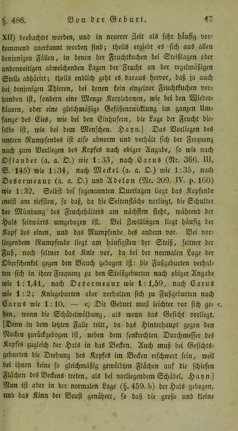 §. 486. XII) beobadbtet trorben, unb in neuem Seit fef)t woc? fommenb emerfannt worben fmbj tbeilg ergiebt cS ficb au6 allen benjenigen fallen, in benen bec gruebtfueben bei ©teiplagen ober onberroeitigen abweidbenben Sagen bec geudbt an bet regelmäßigen ©teile abbacict} tbeil« enblicb gebt e6 bacau6 b^cooc, baß ja auch bei benjenigen 2:bi6«n, bei benen fein einjelnec gcudbtfudben »oc= banben ifl, fonbecn eine 2I?enge Äotplebonen, wie bei ben SCBiebecs fduecn, ober eine gteidbmdßige @efdßentwi(Slung im ganjen Um^ fange be6 ©ieö, wie bei ben ßinbufecn, bie Sage bec gru^t bies felbe ifl, wie bei bem 5D?enfcben. .^apn.] 2Dag SSocliegen beö untern 9?umpfenbeg i)l alfo abnorm unb oerbdlt ftcb bec gcequenj nach }um SSocIicgen be6 Äopfeg nach obiger 3fngabe, fo wie nad) Ofiaubec (a. a. £).) wie 1:33, nach (5acu6 (9^r. 366. UI. ©. 145) wie 1:34, na(^ CD?eifel (a. a. S).) wie 1:35, nad) Se^ormeauc (a. a. O.) unb 3lbelon (Ulv. 209. IV. p. 160) wie 1:32. ©elbfl bei fogenannten Sluectagen liegt ba6 Äopfenbe mei)I am tiefjlen, fo baß, ba bie ©eitenfidebe oocliegt, bie ©cbultec bec CKünbung be6 grucbtb<^^t^f^ nddbjlen fiebt, wdl)cenb bec .^al^ feitwdrt6 umgebogen ijl. S3ei Sroillingen liegt Äopf beS einen, unb baö Üiumpfenbe be6 anbecn oor. S5ei ooc-' liegenbem 9?umpferibe liegt am bßuftgjlen bec ©teiß, feltnec bec guß, nod) feltnec ba6 Änic üoe, ba bei bec normalen Sage bec £5becfcb«nfel gegen ben 25audb gebogen ijl: bie gußgebucten Perba6 ten ftcb in ibcec gcequenj ju ben ©teißgebucten nad) obiger 2fngabc wie 1:1,41, nach SJeöormeaup wie 1:1,59, nach Gaeug wie 1:2; Äniegebucten aber oecbalten fidb ju gußgebucten nach 6atu6 wie 1:10. — cj Sie ©ebuct muß leicbtec ooc ficb ge; c. ben, wenn bie ©cbdbelwolbung, al6 wenn ba6 ©efiebt oocliegt. [Senn in bem lebten gälte tritt, ba ba6 .ipinteebaupt gegen ben 9Iaden jurüefgebogen ifi, neben bem fenfeeebten Surebmeffee beö Äopfeö jugleicb bec ipal6 in ba6 Se^en. 2fudb muß bei ©eftebtg; gebürten bie Scebung be6 Äopfe6 im SSeifen erfebwert fein, weil bei ihnen feine fo gleicbmdßig gewölbten gldcben auf bie fd)iefen gldcben be6 SSeefenö treten, al6 bei öocliegenbem ©cbdbel. Jpapn ] 9Jun ißt abec in bec normalen Sage (§. 459. b) ber .ipalö gebogen, unb baö Äinn ber 83rujl gcndbect, fo baß bie große unb tleine