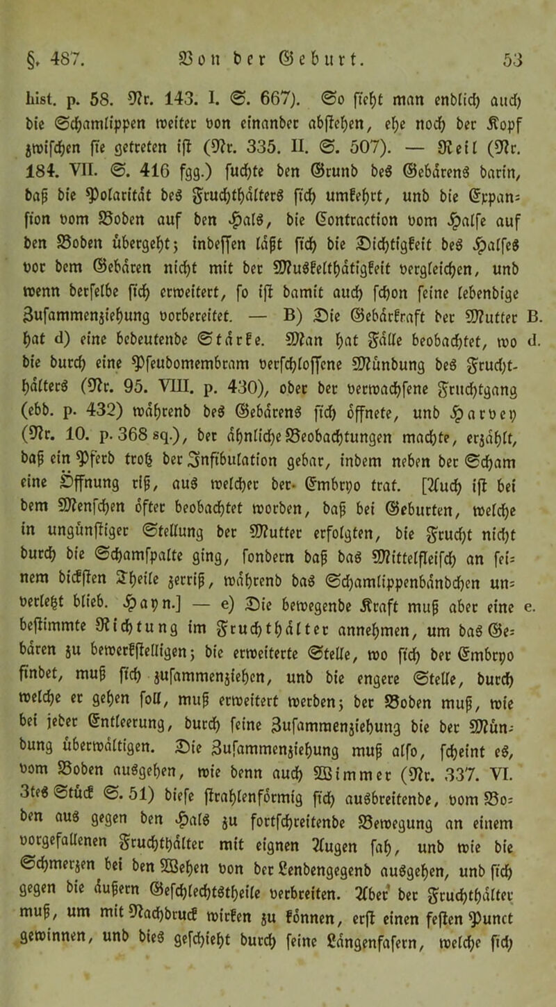 hist, p. 58. 0?r. 143. I. 667). <So ftebt man enblid) aitd) bic ©cbamlippcn rocitec bon ctnanbec ab|lcb«n/ ^od) ber Äopf 5tt)ifd)m fte (jctceten (9?t. 335. II. 507). — 9icil (ülv. 184. VII. <B. 416 fgg.) fud)tc ben ©tunb be6 ©cbdcenö bann/ bap bie ^otan'tdt beg ftcb umfebct, unb bic ßppans fton üom S5obcn auf ben »^alg, bic ßontcaction uom ^alfe auf ben SSobcn ubergebt j inbeffen (dpt fidb bie 2)idbtigfeit beg .Ipalfeg uoc bem ©ebdeen nicht mit ber 9J?u6feitbdtigfeit üecgfcicben, unb wenn bccfelbe fidb «weitert, fo ifi bamit audb febon feine iebenbige 3ufammcnjiebung oorbercitet. — B) Sie ©ebdrfraft ber ?Ü?utter B. bat d) eine bebeufenbe ©tdrfe. 9)?an b^t beobachtet, wo d. bie bureb eine ^feubomembram oerfebioffene SIZunbung bc6 ^rud;t- bditer^ (0f?r. 95. VIII. p. 430), ober ber oerwadbfenc g'rudbtgang (ebb. p. 432) wdbrcnb beö @ebdren6 fidb öffnete, unb .fparoep (9Zr. 10. p. 368sq.), bet dbnüdbeSeobadbtungen machte, cridbit, bap ein ^ferb troh ber Snfibutation gebar, inbem neben ber ©cham eine Öffnung rip, aug welcher bet- ©mbrpo traf. [3(uch ifl bei bem SOJcnfdben öfter beobadbtet worben, bap bei ©ebutfen, weiche in ungunjliger ©teUung ber 9)?uttec erfolgten, bie feucht nid)t burch bie ©chamfpalte ging, fonbern bap bag CO?itteifleifch an fei-- nem bidjlen STh^hc jcrrip, wdhrenb bai3 ©chamlippenbdnbdben un^ occ(e|t blieb, ^apn.] — e) Sie bewegenbe Äraft mup aber eine e. befiimmte Stiftung im S'ruchtbdltec annebmen, um ba6 ©e; bdren ju bewcrfflelligen; bic erweiterte ©feile, wo fidb ber ©mbrpo fiinbet, mup ftch jufammenjicben, unb bie engere ©teile, burch welche er geben foU, mup erweitert werben5 bet SSoben mup, wie bei jeber Entleerung, burdb f«nc 3ufamraenjiehung bie ber SD?un- bung überwältigen. Sie Sufammenjicbung mup alfo, fcheint eö, t)om SSoben auögehfn, wie benn auch 5ßimmer (9?r. 337. VI. 3te6©tu(f ©.51) biefe flrablenfdrmig fidb auöbrcitenbc, 00m S5o; ben aus gegen ben .^alS ju fortfehreitenbe Bewegung an einem üorgefallenen Sruchthdltcr mit eignen 2lugen fab, unb wie bic ©chmetjen bei ben 5Bebcn öon ber ßenbengegenb auSgeben, unb fidb gegen bic dupern ©efchlechtStbeile neebreiten. 2fbcr ber ^ruchtbdlfer mup, um mit 9?ad)brucf wirfen ju fonnen, erfl einen fejlcn ^unct gewinnen, unb bieS gefdbiebt burch f^ine ßdngenfafetn, welche fid;