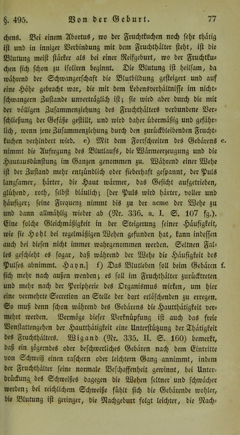 cbenS. S5ci einem 2f6ortu6, wo bec Scud)tfu^en no^ fe^c t^atig ijl unb in inniger SSerbinbung mit bem gcud^t()dltet ifi bic SSIutüng meijl jlncEer alö bei einet Oieifgebuct, wo bec eben ficb febon ju ifolicen beginnt. Sie SSiutung i|! ba wdbcfnb bec ©ebwangeefebaft bie SSiutbilbung gejleigect unb auf eine »f)6be gebcaebt war, bie mit bem fiebenöoeebditniffe im nidbt* febwangeen ^nf^nnbe unoectcdglidf) iflj fie wirb aber buccb bie mit bec üoüigen 3«fi»mmenjiebung beS gcucbtbdItecS oeebunbene SSecs febiie^ung bec ©efd^e gefüllt, unb wirb babec übeemdfig unb gcfdbc= lidb, wenn jene 3ufammenjiebung buccb ben jucüdbleibenben gcucbt= fueben oeebinbert wirb, e) fUtit bem g'octfcbceitcn beS ©ebdeenö e. nimmt bic 2(ufregung beg S5lutlauf6, bic SBdcmcec5cugung unb bic .^autauäbünjlung im ©anjen genommen ju. SBdbrenb einet SBebc ifi bec Sufianb mebc entjünblidb ober ftebeebaft gefpannt, bec ^ul6 langfamec, t)ie Jpaut wdcmec, baö ©efidbt aufgetrieben, glubenb, rotb, felbfi bldulicb; [bec ^ulö wirb bdctec, ooücc unb bduftgec} feine gcequenj nimmt big ju bec aeme bec 5ßebc ju unb bann allmdblig wiebec ab (9ic. 336. a. I. ©. 107 fg.). ©ine folcbc ©leicbmdfigfeit in bec ©teigecung feinet »^duftgfeit, wie fte .Ipobl bei regelmäßigen SDBeben gefunben fann inbeffen auch bei biefen nidf)t immer wabrgenommen werben, ©eltnen §al= leg gefebiebt eg fogac, baß wdbcenb bec Sßebe bic .^duftgfeit beg ^ulfeg abnimmt, v^apn.] f) Sag Slutleben foU beim ©ebdeen f. fidb mebc nach außen wenbenj eg foU im gcucbtbdltec jucucftceten unb mebc nach bec ^ecipbfüc beg £)rganigmug wiefen, um bifc eine oeemebrte ©ecretion an ©teile bec boct cclofcbenben ju erregen. ©0 muß benn febon wdbcenb beg ©ebdeeng bic Jpauttbdtigfeit t)cc= mebet werben. SSeemoge biefec SSeefnupfung ifi auch bag feeie SSonfiattengeben bec Jpauttbdtigfeit eine Unteefiu^ung bec Slbdtigfeit beg Scucbtbdltecg. Söiganb (9ic. 335. II. ©. 160) bemerft, baß ein jßgeenbeg obec befcbwcclicbeg ©ebdren nach bem ©inteitte uon ©cbweiß einen cafebeen obec lei(^tecn ©ang annimmt, inbem bec Srucbtbdltec feine normale Sefebaffenbeit gewinnt, bei Untec^ bcücfung^ beg ©ebweißeg bagegen bie Ußeben fcltncc' unb fcbwdcbec werben j bei ceicblicbem ©dbweiße fublt ftcb ^>ie ©ebdeenbe wobler, bie SSlutung ifi getingec, bie S^iacbgebuct folgt leichter, bic 9?acb=