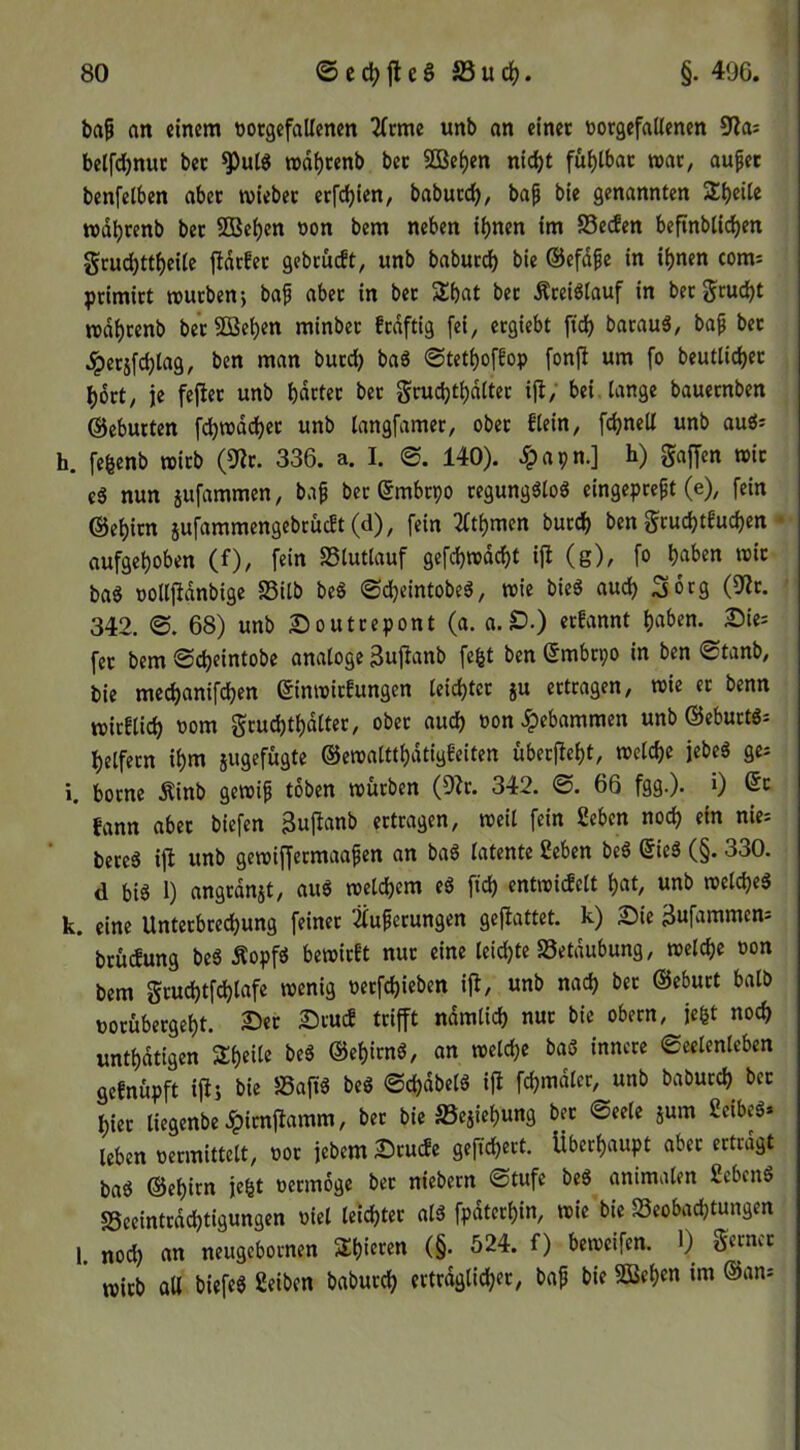 ba^ an einem tiotgefallenen ^(cme unb an einet tiorgefatlenen 9ias belfdjnuc bet rod^cenb bet 9Bei)en nic^t fui)tbac i»at; auf et benfetben abet tviebet etfc^ien, baburc^, baf bie genannten S^beite »dbtenb bet SBeben oon bem neben ihnen im SSecfen beftnblicben grudbttbeUe fidrfet gebtucft, unb baburdf) bie ©efdfe in ihnen coms ptimitt routbenj baf nbet in bet Shat bet Äreiölauf in betgrucht mdhrenb betSBehen minbet ftdftig fei, etgiebt fidh barauä, baf bet ^etifchlag, ben man butd) baS ©tethoffop fonft um fo beutlichet hott, je fejiet unb hdrtet bet gruchthdttet ijl; bei lange bauctnben ©cbutten fchroddhet unb langfamer, obet flein, fchnell unb au«; h. fegenb mitb (9^t. 336. a. I. 140). ^apn.] h) gajTen n>it e5 nun jufammen, baf bet ©mbtpo tegungöloö eingepreft (e), fein ©ehitn 5ufammengebruc!t(d), fein 2(thmcn burch ben gruchteuchen • aufgehoben (f), fein SSlutlauf gefchredcht ijl (g), fo h^i^en reit baS oollftdnbige S3itb beS ©cheintobeö, reie bieS auch Sorg (9^t. 342. ©. 68) unb Souttepont (a. a.lD.) erfannt haben. Sie= fet bem ©cheintobe analoge 3ujlanb fe^t ben Smbtpo in ben ©tanb, bie mechanifchen (Sinreirfungen leichtct ju ertragen, reie er benn reitflich t)om gruchthdlter, ober auch »on gebammen unb ©ebuttg^ helfecn ihm jugefügte ©erealtthdtigbeiten übetfieht, reclche jebeg ge^ i. botne Äinb gereif toben reürben (Dir. 342. ©. 66 fgg.). 0 6c fann aber biefen Sujianb ertragen, reeil fein geben noch «m nies bereS ijl unb gereiffermaafen an baS latente geben be6 6ie3 (§. 330. d biö 1) angrdnjt, au6 reelchem eö ftd) entreicfelt hat, unb reelcheä k. eine Unterbrechung feinet Üuferungen geflattet. k) 2)ie Bufammem brücfung beS Äopf« bereitet nur eine leid)te SSetdubung, reelche oon bem gtud)tfdhlafe reenig Petfchieben ifl, unb nach bet ©eburt halb potübergeht. Set Stuc? trifft ndmlich nur bie obern, je^t noch unthdtigen Sheile beS ©ehirnö, on reelche baö innere Seelenleben geenüpft iffs bie SSaftä beg ©d)dbelg iff fchmdler, unb babucch^ bet hier liegenbe .^imffamm, bet bie S5ejiehung bet Seele jum geibeö» leben permittelt, POt jebemStucfe gefichect. Überhaupt aber ertragt ba6 ©ehirn je^t permoge ber niebern Stufe beö animalen gebend sSeeintrdchtigungen Piel leichter alä fpdterhin, reie bie Beobachtungen 1. noch an neugebornen 2:hieten (§. 524. f) bereeifen. 1) gerncr ' reich aU biefe« geiben baburch erträglicher, baf bie Sßehen im ©an^