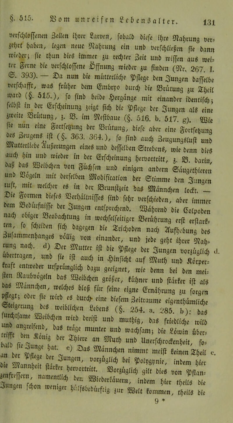 öerfcb(o)Jenen Beßen i'brcc Larucn, fobalb büfe (b« S^abcung üec= «ebet b‘1^>en, tegm neue 9?abrung ein unb üecfcbltcpen fic bann ivieberj fte tbun bteS immer ju cecbtec Beit unb miffen aus n>et= t^c l^erne bie üeefebioffene £)ffnung roieber ju ftnben (9?r, 267. I. ©. 393). — Da nun bie mutteriiebe pflege ben jungen baffeibe oerfebafft, maS feüber bem (Smbrpo bureb bie Scütung ju Sbeit warb (§. 515.), fo finb beibe Hergänge mit einanber ibentifd;j feibfl in bec etfebeinung jeigt ftcb bie pflege ber jungen als eine äireitc Srutung, j. S. im S?ejtbauc (§. 516. b. 517. g). 5ßic fte nun eine Sortfegimg ber S3rütung, biefe aber eine gortfebuna Oe^ Beugenßjß (§. 363. 364.), fo finb auch 3eugungSiu|l unb aiZutterbebe 3fu^erungen eines unb beffeiben ©trebenS, mie benn bieS auch i)in unb mieber in ber (Jrfebeinung beeoorfritt, j. 58. barin bap bas SSeibeben non gücbfen unb einigen anbern ©dugetbieren unb 5ßogeIn mit berfelben 2«obification ber ©timme ben jungen ^rt/ mit roeicber eS in ber SSruniljeit baS !Wdnncben ioeft. — bem SebuifntfTe ber .jungen entfpreebenb. SBdbrenb bie Goipoben nach obiger S5eo6acbtung in meebfeifeitiger SSerubrung er|t erfiarf. ten fo f^eiben ficb bagegen bie 3:ticboben nach 2(ufbebung beS 3ufammenbangeS odliig oon einanber, unb jebe gebt ihrer 92ab= rung nach, d) Der 2J?utter ift bie pflege ber jungen Dorjugiieb d. übertragen, unb fie ijt auch in .^inficbt auf 5«utb unb ^ötpet^ raft entireber urfprunglicb baju geeignet, mie benn bei ben mei. I en ^««boogeln baS SDBcibcben grdper, fi^bner unb fidrfer iß als bas 2)?anncben, metebeS bioP für feine eigne ^rndbrung ju forgen ober fte mirb eS bureb* eine biefem 3eitraume eigentbümiiebe Steigerung beS wetbiieben Lebens (§. 254. a. 285 b)- hns IrifFt “’O't’r»'»! i>'« Stoilt Ä6tt= fjiCb (Tt™ fo= bie s junaen Won men.j« b6lf«beb0iftia j„r «,i, t,..,