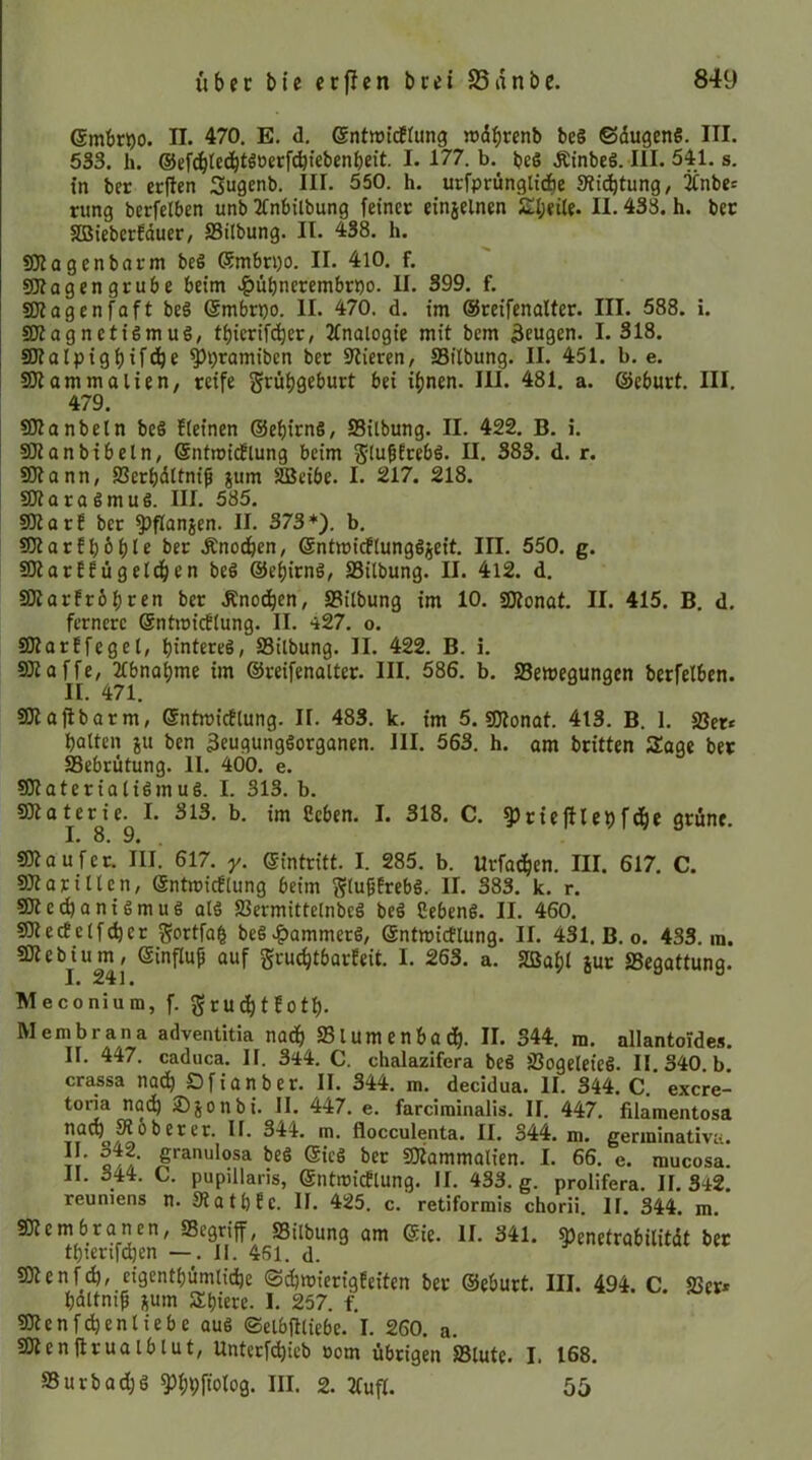 ©mbr^o. II. 470. E. d, ©ntwitflung »»dbrenb be§ ©dugenS. III. 533. h. ©gfcbtedbt^oerf^febenbeit. I. 177. b. beS Ätnbeö. III. 541. s. in ber crjlen Sugenb. III. 550. h. urfprünglidbe Süc^tung, jCnbe« rung berfelben unb JCnbilbung feinet einjelnen SI;eile. H. 433. h. bec SBieberfduet/ SSilbung. II. 438. h. gjlagenbarm beö (Smbn)0. II. 410. f. gjfagengrube beim .^ubnerembrpo. II. 399. f. SJJagenfaft beö (ämbrpo. II. 470. d. im ©reifenalter. III. 588. i. 2Ragnctiemuö, tpicrifeber, Jlnalogie mit bem 3fugen. 1.318. 2Jtalpigl)if(!be ^pramiben ber stieren, Sitbung. II. 451. b. e. SJtammalien, reife grübgeburt bei if)nen. III. 481. a. ©eburt. III. 479. SOtanbetn be§ fteinen ©ebirnS, SSilbung. II. 422. B. i. SJlanbtbeln, ©ntroidflung beim glu^Erebö. II. 383. d. r. SOtann, fßerbdttnip jum ^eibe. I. 217. 218. SOtaraSmuS. III. 585. 9)larf ber 9>flanjen. II. 373*). b. SDlarfbHlf Änodben, ©ntmidflungöjeit. III. 550. g. fOtarffügeldben beö ©ebirnS, S3ilbung. II. 4i2. d. SOiarfrbbren ber Änodben, S8ilbung im 10. SDtonat. II. 415. B. d. fernere ©ntmirflung. II. 427. o. SJtarffegel, bintereS, S3ilbung. II. 422. B. i. SKoffe, 2lbnabme im ©reifenalter. III. 586. b. Semegungen berfelben. II. 471. SOtaflbarm, ©ntmicflung. II. 483. k. im 5. «Dlonat. 413. B. 1. SJer* batten ju ben 3eugung6organen. III. 563. h. am britten Sage ber Sebriitung. II. 400. e. sßtateriatigmuS. I. 313. b. SOtaterie. I. 313. b. im Ceben. I. 318. C. ?)rteftlebfdbe grüne. I. 8. 9. sOtoufer. III. 617. y. ©intritt. I. 285. b. Urfacben. III. 617. C. SJtariltcn, ©ntmicElung beim g(u§Ereb§. II. 383. k. r. sDtci^aniSmuS alä SSermittelnbcö bcö Cebenß. II. 460. 5Dtecfctfd)er gortfa| be§.&ammerS, ©ntmictlung. II. 431. B. o. 433. m. Slteb^iu^, ©influ^ auf gru^tbarfeit. I. 263. a. SBabl iur ^Begattung. Meconiura, f. gruebtEotb. Membrana adventitia nadb S31umenba db. II. 344. m. allantoldes. II. 447. caduca. H. 344. C. chalazifera be§ fBogeleieS. II 340 b crassa nach O f i a n b e r. II. 344. m. decidua. II. 344. C.’ exere- toria nadb Sjonbi. II. 447. e. fardminalis. II. 447. filamentosa na^^Köberer. II. 344. m. flocculenta. II. 344. m. genninativu. Q//’ ©ieö ber SOtammalien. I. 66. e. mucosa. II. 344. C. pupillaris, @ntmi(flung. II. 433. g. prolifera. 11.342 reumens n. 9latb Ec. II. 425. c.' retiformis chorii. II. 344. m. SJtembranen, SBegriff, Silbung am ®ie. II. 341. ^enetrabilitdt bet tbterif(^en —. II. 461. d. SJtenfc^, eigentbümti(be ©cbwierigEeiten ber ©eburt. III. 494. C. SSer* bdltniß jum Slbiere. I. 257. f. «Dtenfcbenliebe au6 ©elbfitiebe. I. 260. a. SOtenftrualblut, Unterfdbieb oom übrigen S5lutc. I. 168. S3urbad;g ^bbftolog. III. 2. 2lufl. 55