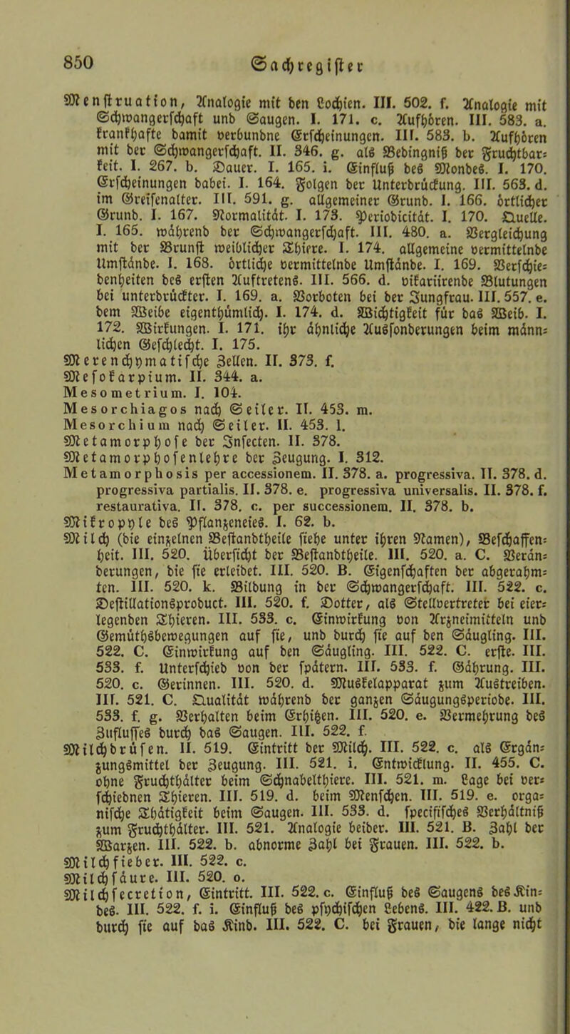 SKenflruatton, JTnalogte mit ben Co(i&ten. III. 502. f. ^tnalogie mit ©d^mangcrfd^aft unb ©äugen. I. 171. c. 2tufb6cen. III. 583. a. franft)afte bamit »erbunbne ©tfdöeinungcn. III. 583. b. 3tufb6«n mit bec ©(^mangerfcijaft. II. 346. g. als SSebingni^ bcc grud^tbats feit. I. 267. b. ®auer. I. 165. i. Sinflu^ beS SOtonbeS. I. 170. ©rfdjeinungen babei. I. 164. golgen ber UnterbciicEung. III. 563. d. im ©reifenatter. III. 591. g. allgemeiner @runb. I. 166. örttid^ec ©runb. I. 167. ««ormalitdt. I. 173. ijleriobicitdt. I. 170. Quelle. I. 165. mdbrenb ber ©(^mangerfd^aft. III. 480. a. 23ergteic^ung mit ber S3runfl meibtid^er Sbiere. I. 174. allgemeine ücrmittelnbe Umftdnbe. I. 168. brtlid^e eermittelnbe Umftdnbe. I. 169. 58crfd^ie= benijeiten be§ erften Tluftretend. III. 566. d. üifariirenbe Blutungen bei unterbrüdEter. I. 169. a. gJorboten bei ber Sungfrau. III. 557. e. bem SBeibe eigentbiimlid). I. 174. d. SBid^tigfeit für baS SBeib. I. 172. SBirfungen. I. 171. il)r dbnlid^e Tludfonberungen beim mdnns licken ©efc^lec^t. I. 175. SWcrend^pmatifc^e teilen. II. 373. f. SKefoEarpium. II. 344. a. Mesometrium. I. 104. Mes orchiagos nai^ ©eilcr. II. 453. m. Mesorchium nad^ ©eiler. II. 453. 1. S3tetamorpl)oie ber Snfecten. II. 378. SOletamorpbofenlebce ber Seugung. I. 312. Metamorphosis per accessionem. II. 378. a. progressiva. II. 378. d. progressiva partialis. II. 378. e. progressiva universaüs. II. 378. f. restaurativa. II. 378. c. per successionem. II. 378. b. SJtifropple be§ '?)fIanjeneieS. I. 62. b. SOtildö (bie einj^elnen jBejIanbtbeile fiebe unter i^ren 9lamen), Sefdbaffen: beit. HI. 520. überfi^t ber SSeflanbtbeile. III. 520. a. C. ffierdns berungen, bie fte erleibet. III. 520. B. ©igenfdbaften ber abgerahmt ten. III. 520. k. Silbung in ber ©(^mangerfd^aft. III. 522. c. jDeflillationSprobuct. 111. 520. f. Sotter, alö ©telloertrcter bei ciers legenben Spieren. III. 533. c. ©inmirfung eon 2frjneimittcln unb ©emütböbemegungen auf fte, unb burtb fte auf ben ©dugling. HI. 522. C. ©inmirfung auf ben ©dugling. III. 522. C. erfle. HI. 533. f. Untcrftbieb Pon ber fpdtern. III. 533. f. ©dl)rung. III. 520. c. ©erinnen. HI. 520. d. SJludfelapparat jum Jludtreiben. III. 521. C. nualitdt wdbrenb ber ganjen ©dugunggperiobe. HI. 533. f. g. SJerbalten beim ©rl)i|en. III. 520. e. SJcrmebrung be§ 3ufluffeö burdb baö ©äugen. III. 522. f. SOI ildbb rufen. 11. 519. ©intritt ber SOlildb. III. 522. c. alg ©rgdn: junggmittel ber 3eu9un3- IH. 521. i. ©ntmicflung. II. 455. C. ohne grudbtbdlter beim ©d^nabeltbiere. HI. 521. m. Cage bei Per* fdbiebnen Sl)*^ren. III. 519. d. beim SOtenfdben. HI. 519. e. orga= nift^e Sbdtigfeit beim ©äugen. HI. 533. d. fpecififdbc§ SSerbdltniß j^um grudbtbdlter. Hl. 521. Tlnalogie beiber. 111. 521. B. 3af)l ber SDSarjen. HI. 522. b. abnorme 3af)l grauen. III. 522. b. SOHldöfieber. III. 522. c. SOtild^fdure. HI. 520. o. SOtilcfifecretion, ©intritt. III. 522. c. ©influ^ be§ ©augcng bcdÄins bed. HI. 522. f. i. ©influß bed pfpd^ifdfien Sehend. Hl. 422. B. unb btird^ fte ouf bad Äinb. III. 522. C. bei grauen, bie lange nid&t