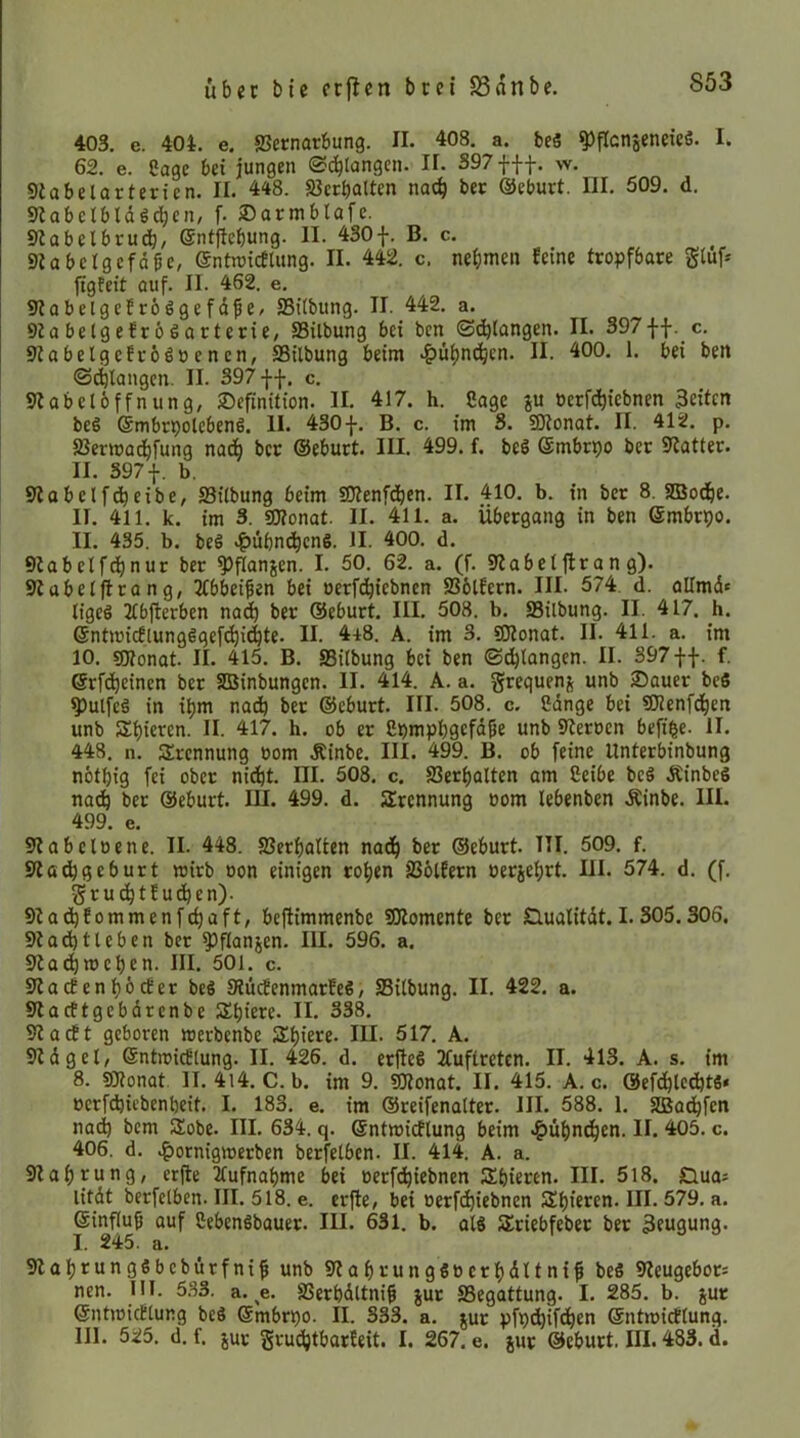 403. e. 404. e. SJetnarbung. II. 408. a. beS ^flcnseneieS. I. 62. e. Sage bei jungen ©(^langen. II. 397 fff. w. Siabelarterien. II. 448. Sßerbalten nach bet ©eburt. III. 509. d. sjlabclbldöcben, f. ®armblafe. 9iabelbrudb/ ©ntfiebung. II. 430f. B. c. Slabelgcfdge, entnjtcflung. II. 442. c. nehmen feine tropfbare gtuf* figteit auf. II. 462. e. 9?abelgefrö6gefdfe/ SBitbung. II. 442. a. 9iabelgefrö6arterie, SSilbung bei ben ©^langen. II. 397ff. c. SiabelgefroSöenen, SBilbung beim II. 400. 1. bei ben ©(^langen. II. 397 ff. c. Slabeloffnung, Definition. II. 417. h. Sage ju »erfd)iebnen 3eitcn beS (5mbrpolcben6. II. 430 f. B. c. im 3. SJtonat. II. 412. p. SSermadbfung nach ber ®eburt. III. 499. f. beS Smbrpo ber Scatter. II. S97f. b. 9tobelfdheibe, S3iibung beim SJtenfdhen. II. 410. b. in ber 8. SBodht- II. 411. k. im 3. 9D?onat. II. 411. a. Übergang in ben ©mbrpo. II. 435. b. beö .^übnj^ene. II. 400. d. Qtabelfchnur ber ^flanjen. I. 50. 62. a. (f. 9?abet|lran g). Stabeljlrang, 3tbbei^en bei oerfdhiebnen SSölfern. III. 574. d. allmd« tigeö 2tbjterben na^ ber ©eburt. III. 508. b. SSilbung. II. 417. h. ©ntmicf(ung6gef(hichte. II. 448. A. im 3. SKonat. II. 411. a. im 10. «Dtonat. II. 415. B. 33itbung bei ben ©dhlangen. II. 397 ff. f. ©rfdhcinen ber SBinbungen. II. 414. A. a. grequenj unb Dauer beS ^utfeä in ihm nad) ber ©eburt. III. 508. c. Cdnge bei SOJenfehen unb Shieren. II. 417. h. ob er Cpmphgcfdpe unb 9teroen befi|e. II. 448. n. SSrennung bom Äinbe. III. 499. B. ob feine Unterbinbung nothig fei ober nidht. III- 508. c. SSerhalten am Ceibe bcS ÄinbeS nach ber ©eburt. lU. 499. d. Trennung »om lebenben Äinbe. III. 499. e. Stabeloene. II. 448. 23erf)atten nadh ber ©eburt. TU. 509. f. Stathßtburt wirb oon einigen rohen SSötfern »erjehrt. HI. 574. d. (f. gruchttudhen). Stadjfommenfchaft, beftimmenbe SJtomente ber Öualitdt.1.305.306. 9t acht leben ber ^^flanjen. III. 596. a. 9tachwehen. III. 501. c. 9tacEenhöcter beö StücfenmarfeS, SSitbung. II. 422. a. 9lacftgebdrenbe Shiere. II. 338. 9tacft geboren werbenbe Shiere. III. 517. A. 9tdgel/ ©ntwicflung. II. 426. d. erfleS 2tuftretcn. II. 413. A. s. im 8. 59tonat II. 4l4. C. b. im 9. ^onat. II. 415. A. c. ©efchlechtS* »erfdjicbenheit. I. 183. e. im ©reifenalter. III. 588. 1. SBüdhfen nad) bem SSobe. III. 634. q. ©ntwicflung beim .^ühnchen. II. 405. c. 406. d. .^ornigwerben berfelben. II. 414. A. a. 9tahrung, erfte 2lufnahme bei oerfdhiebnen Shieren. III. 518. Dua* litdt berfelben. III. 518. e. er|te, bei oerfchiebnen Shieren. III. 579. a. ©influh auf CebenSbauer. III. 631. b. al8 Sriebfeber ber 3eugung. I. 245. a. 9lahtungSbcbürfni^ unb 9tahrung60erhdltni^ beS 9teugebor= nen. 111. 5.S3. a. ^e. SSerhdltniß jur SSegattung. I. 285. b. jur ©ntwicBlung beä ©mbrpo. II. 333. a. tur pfpdhifdhen ©ntwidlung. III. 525. d.f. juc gi-ud)tbarfeit. I. 267. e. jur ©eburt. III. 483. d.