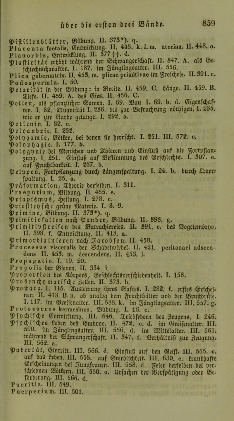 als @e= 9)i|HUenbtdtter, SBitbunc). II. 373*). q. _ PlacentR foetalis, ©ntwicEliuif}* 44o* k. 1» m, uteriHS* U* 4xo. o. Planer bis, ©ntwidtung. II. 377 ff, d. ^lafiicitdt erb6l)t »dbrenb ber ©^njangerfdbaft. II. 347. A, fcblcdbtS(|araEter. I. 187. tm SünglingSalter. III. 556. Plica gubernatrix. II. 453. m. plicae primitivae im grofdbeie. II.391. c. Podospermia. I. 50. 5)olaritdt in ber SSitbung: in SSreitc. II. 459. C, gdnge. II. 459. ß. Siefe. II. 459. A. beS @ie§. II. 456. C. Rollen, olS pflanjlicber ©amen. I. 69, S3au. I. 69. b. d. @igenf(^afs ten. I. 82, Guantitdt I, 236. beS juc SSefrudbtung nbtbigen. 1.235, mie er jur 9larbe gelange. I. 292. a. ^ollenin. I. 82. c. ^olpanbrie. I. 252. ^olpgamie, SSblEer, bei benen jte b«rfdbt. I. 251. III. 572, c. ^olppbagie- I* 177, b. ^olpgpnic bei ÜÄcnfdben unb S^bieren unb ©influ^ auf bie gorlpffanj iung. I. 251. ©influf auf SSeflimmung beS ©cfd^le^tö. I. 307. e. auf gruebtbarfeit. 1. 267. b. ^olppen, gortpflanjung bureb ßdngenfpaltung. I. 24. b. buvd| Qucri fpaltung. I. 25, a. ^Irdformaticn/ Sbeorie berfelben. I. 311. Praeputium, SBilbung. II. 455. e. Priapismus, .^eilung. I. 278. c. priejilepfdbe grüne ®laterie. I, 8. 9. prim ine, ffiilbung. II. 373*). q. Primitiofalten nai^ panber, SSilbung. Primitittjlreifen beS S3atradbie«ieS. II. II. 398. f. ©ntmicElung. II. 418. a. Primorbialnicren na^ Sacobfon. II. Processus visceralis ber ©c^dbelttJirbel. II. 421. peritonaei adscea- dens. II. 453. m. descendens. II. 453. 1. Propagatio. I. 19. 20. Propolis ber SSienen. II, 334. i. Proportion beS ÄbrperS, @efcbtedbtSoerf(biebenf)eit. I. 158. ProSendbpmatifcbe Sellen. II. 373. h. proftata. I. 115. 2fuSleerung ibreS ©afteS. I. 282, f. erfleS Grfdbcü nen. II. 413. B. n, ob analog bem grudbtbdlter unb ber SSrufibrüfe. 1.117, im ©reifenaltcr. III. 588, k. im Jünglingsalter. III. 557. g. Protococcus kerraesinus, SSilbung. I. 16. c. Pfp^ifebe ©ntmicElung. III. 646. SSriebfebern beS SeugenS. I. 246. pfpebifebes Ceben beS ©mbrpo. II. 472. c. d. im ©reifenalter. III. 590. im Jünglingsalter. III. 556. d, im Ptittclalter. III. 561. mdbrenb ber ©dbmangerfdbaft. II. 347. f. SSerbdltnip jur Seugung. III. 562. a. n. 398. g. 391. c. beS SJogclembrpo. 450. pubertdt, ©intritt. III. 566. d. ©influ^ auf ben ©cift. III. 565. c. auf bas Heben. III. 558. auf ©terblid)Ecit. III. 630. e. EranEbaftc ©rfdbeinungm bei Jungfrauen. III. 558. d. geier berfelben bei oer: f^iebnen S36tfern. III. 580. o. Urfacben ber Sßcrfpdtigung ober SSc; fbrberung. III. 566. d. Pueritia. III. 549. Puerperium. III. 501.