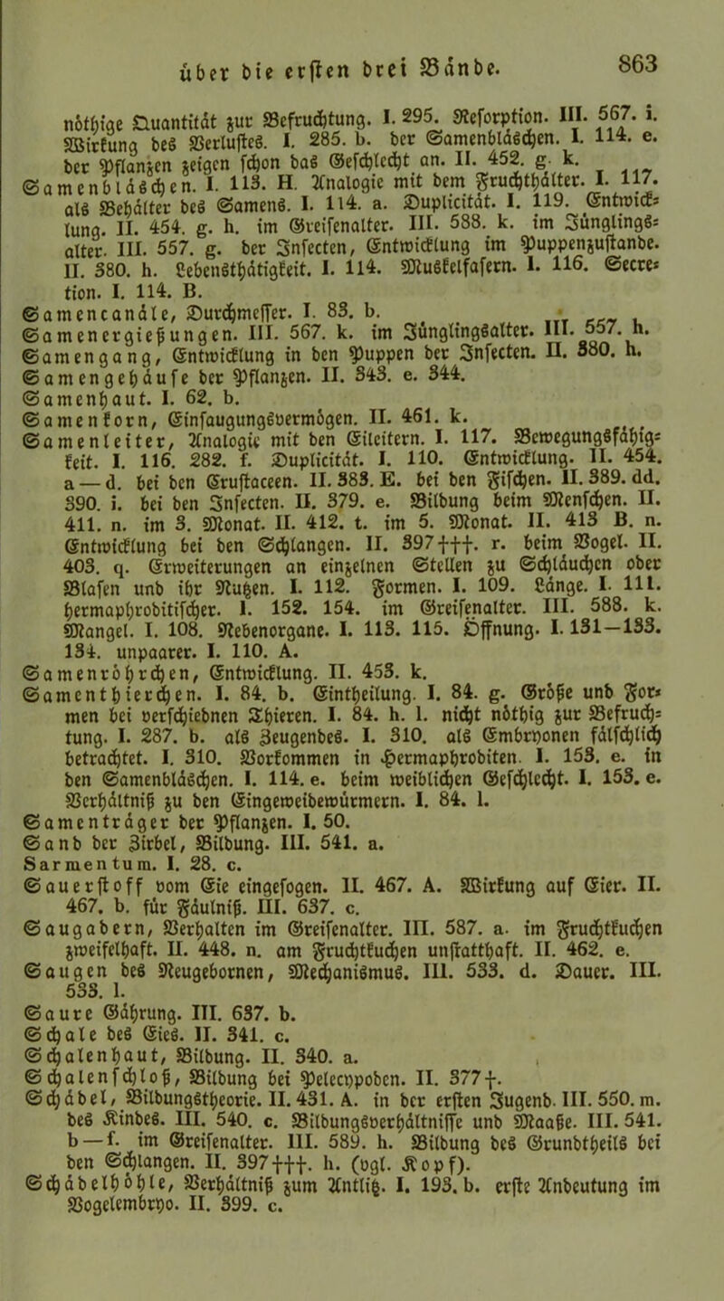 nbtbiae nuantitdt jut: SScfrucbtung. I. 29^ SReförption. III. 667. i. SSirtunq beö SScrlulIeS. I. 285. b. bcr ©amenbldScben. I. 114. e. ber i)flanscn jctgcn f^on baS ©efcblcc^t an. 6- ©amenbldßcfaen. I. 113. H. 21nalogte mtt bem grucbtbdttec. I. 117. sSter beö ©amenS. I. Il4. a. Suplidtdt. I. 119. (äntmicE. lang. II. 451 g. h. im ©veifenaltcr. III. 588. k. im Sünglingl- alter. III. 557. g. ber Snfecten, entmidlung im ^uppcnjufianbe. II. 380. h. Cebenötbdtigfeit. I. U4. 50tu§Eelfafern. 1. 116. ©ecre* tion. I. 114. B. ©amencandte, Suvd^mefTer. I. 83. b. _ • ©amencrgiepungen. III. 567. k. im SunglingSalter. III. 557. ©amengang, entmirflung in bcn puppen ber Snfecten. II. 880. ©amengcbdufe ber ^flanjen. II. 343. e, 344. h. h. ©amenbaut. I. 62. b. ©amenforn, ©infaugungguermbgcn. II. 461. k. ©amenleiter, 2Inalogie mit ben ©ileitern. I. 117. SScwegungöfdbtgi feit. I. 116. 282, f. ©uplicitdt. I, HO. (SntmicEtung. II. 454. a —d. bei bcn Sruflaceen. II. 383. E. bei ben giften. 11.389.dd. 390. i. bei ben Snfecten. II. 379. e. SBitbung beim SRcnftben. II. 411. n. im 3. SJtonat. II. 412. t. im 5. IStonat. II. 413 B. n. @ntrtJi(f(ung bei ben ©tbtangcn. II. 397 fff. r. beim SSogel. II. 403. q. @rmeiterungen an einjelnen ©teilen ju ©cbtdu(^cn ober SSlafen unb ibr 9lu|en. I. 112. gormen. I. 109. ßdnge. I- Hl. bermapbrobitif(^er. I. 152. 154. im ©reifenalter. III. 588. k. Mangel. I. 108. 9?ebenorgane. I. 113. 115. Öffnung. 1.131—133. 134. unpaarer. I. HO. A. ©amenröbrdjen, ©ntraicElung. II. 453. k. ©amentfeierten. I. 84. b. ©intbeilung. I. 84. g. ®r6^e unb gor* men bei »erfcbiebnen Sbieren. I. 84. h. 1. nidbt nbtbig jur S3cfru^= tung. I. 287. b. al§ 3fugenbeß. I. 310. alS Smbrponen fdlftbti^b betrachtet. I. 310. SSorfommen in .^ermapbrobiten. I. 153, e. in ben ©amenbldöCbcn. I. H4. e. beim meiblicben ©efCblc^l* I. 153. e. SJcrbdltni^ ju ben ©ingemeibemürmern. I. 84. 1. ©amcntrdger ber ^flanjen. I. 50. ©anb ber 3irbel, SSilbung. III. 541. a. S armen tum. I. 28. c. ©au er fl off oom @ie eingcfogen. II. 467. A. SBirfung auf Gier. II. 467. b. für gdulni^. HI. 637. c. ©augabern, SSerbalten im ©reifenalter. III. 587. a. im grucbtfucben jmeifelbaft. II. 448. n. am grucbtfuCben unjlattbaft. II. 462. e. ©äugen beö Sleugebornen, SOledbaniömul. III. 533. d. ®auer. III. 533. 1. ©aure ©dbrung. III. 637. b. ©dbale beö Gie6. II. 341. c. ©dbolenbaut/ SSilbung. II. 340. a. . ©dbalenfdblof, SSilbung bei ^elecppobcn. II. 377f. ©cbdbel/ Silbunggtbeorie. II. 431. A. in bcr erften Sugenb. III. 550. m. beS ÄinbeS. III. 540. c. SSilbunggöerbdltniffe unb S!Jlaa§e. III. 541. b — f. im ©reifenalter. 111. 589. h. SSilbung beö ©runbtbeilS bei ben ©^langen. II. 397fff. h. (ogl. Äopf). ©cbdbelb^bH/ SSerbdltni^ jum 2tntli|. I. 193.b. erfte 2fnbeutung im SSogelembrpo. II. 399. c.