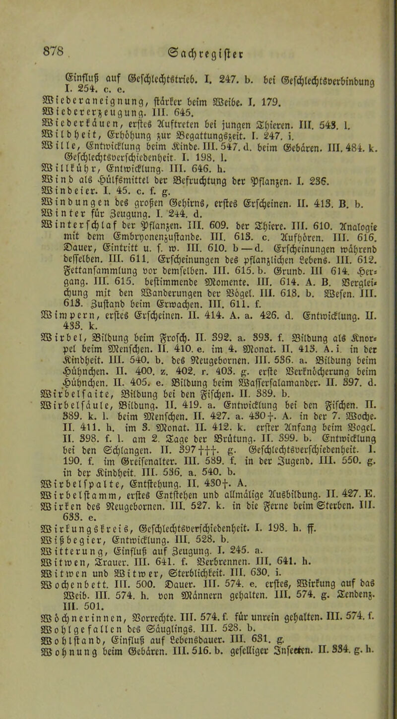 ©rtd)cegi|tec einnujj auf @cf(^(cd)tgtric6. I. 247. b. 6ci ©efdileci^tSocrbinbung I. 254. c, c. icbcronctgnung, ftdrfcc beim SBcibe. I. 179. tcbcrcrieugung. III. 645. tcbecfduen, erftcS 3fuftrcten bei jungen a:i;icren. III. 543. 1. ilb beit, ©cbobung jut Segattunggjeit. I. 247. i. ille, (gntmicttung beim Äinbe. Ul. 547. d. beim ©ebdren. III. 484. k. ©efcbtedbtgocrfdjicbenbeit. I. 198. 1. illfübi'/ ©ntmicflung. III. 646. h. inb al6 .^ülfgmittel ber Sefvu^tung ber ^inanten. I. 236. inbeier. I. 45. c. f. g. inbungen beg großen ©ebicng, erfleg Scfdbeinen. II. 413. B. b. tnter für 3eugung. I. 244. d. interfcblaf ber ^flanjen. III. 609. ber Sbicre. III. 610. 2fnaIogie mit bem ©mbr^ionenjuflanbe. III. 613. c. 2fufb6ren. III. 616. Sauer, ©intritt u. f. m. III. 610. b — d. ©rfc^einungen »di)renb beffelben. lU. 611. ©rfd^einungen beg pfianjlid)en Sebeng. III. 612. gettanfammlung uor bemfetben. III. 615. b. @runb. III 614. .^er» gang. III. 615. beftimmenbe SKomente. III. 614. A. B. Slerglci« ^ung mit ben SBanberungen ber S56gel. III. 618. b. SBefen. III. 613. 3u(Ianb beim ©rmacben. III. 611. f. impern, erfteg ©rfdbeinen. II. 414. A. a. 426. d. ©ntmidlung. II. 433. k. irbel, 33ilbung beim §rofd). II. 392. a. 393. f. Silbung alg .Rnor^ pel beim SWenfd^en. II. 410. e. im 4. SKonat. II. 413. A. i. in bet Äinbbeit. III. 540. b. beg 9ieugebornen. III. 536. a. fflilbung beim »^üt)nc^en. U. 400, z. 402. r. 403. g. erjle 2Serfn6(^erung beim «f)übnd)en. II. 405. e. Silbung beim SBafferfalamanber. II. 397. d. irbelfaite, Silbung bei ben S’fe^en. II. 389. b. irbetfdule, ffiitbung. II. 419. a, ©ntmidlung bei ben ^if^en. n. 389. k. 1. beim SKenfc^en. II. 427. a. 430 f. A. in ber 7. SlBoc^e. II. 411. h. im 3. SRonat. II. 412. k. erfter Jtnfang beim Slogel. II. 398. f. 1. om 2. Sage ber SSrütung. II. 399. b. ©ntmidtung bei ben ©(^langen. II. 397 fff. g. @efc^te^tguerfd}iebcnl)eit. 1. 190. f. im ©reifcnalter. lU. 589. f. in ber Sugenb. III. 550. g. in ber Äinbbeit. III. 536. a. 540. b. irbelfpatte, ©ntjicbung. II, 430f. A. irbeljtamm, erfleg ©ntfleben unb allmdlige 2fugbitbung. II. 427. E. irlen beg Sleugebornen. lU. 527. k. in bie Seme beim ©(erben. III. 633. e. irfungglreig, ©efc^lec^tgöerfd^iebenbeit. I. 198. h. ff. i^begier, ©ntmicftung. III. 528. b. itterung, ©infiuf} auf Beugung. I. 245. a. itwen, Sraucr. III. 641. f. SSerbrennen. III. 641. h. itmen unb Sßitmer, ©terblic^Eeit. III. 630. i. odjenbett. III. 500. Sauer. III. 574. e. erfleg, SBirfung auf bag aSeib. III. 574. h. öon SKdnnern gehalten. III. 574. g. Senbens. III. 501. bd^nerinnen, a?orted)te. III. 574.f. für unrein gef)alten. III. 574. f. ol)t ge fallen beg ©duglingg. III. 528. b. obljtanb, ©influ^ auf ßebengbauer. III. 631. g. o^nung beim ©ebdren. III. 516, b. gefelliger Snfeeten. n. 334. g. h.